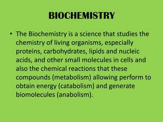 BIOCHEMISTRY
• The Biochemistry is a science that studies the
  chemistry of living organisms, especially
  proteins, carbohydrates, lipids and nucleic
  acids, and other small molecules in cells and
  also the chemical reactions that these
  compounds (metabolism) allowing perform to
  obtain energy (catabolism) and generate
  biomolecules (anabolism).
 