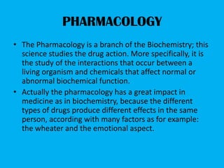 PHARMACOLOGY
• The Pharmacology is a branch of the Biochemistry; this
  science studies the drug action. More specifically, it is
  the study of the interactions that occur between a
  living organism and chemicals that affect normal or
  abnormal biochemical function.
• Actually the pharmacology has a great impact in
  medicine as in biochemistry, because the different
  types of drugs produce different effects in the same
  person, according with many factors as for example:
  the wheater and the emotional aspect.
 