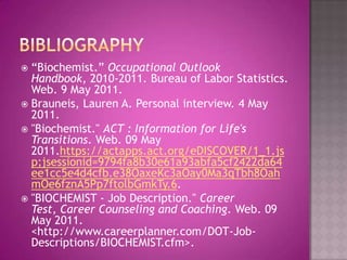 Bibliography“Biochemist.” Occupational Outlook Handbook, 2010-2011. Bureau of Labor Statistics. Web. 9 May 2011.Brauneis, Lauren A. Personal interview. 4 May 2011."Biochemist." ACT : Information for Life's Transitions. Web. 09 May 2011.https://actapps.act.org/eDISCOVER/1_1.jsp;jsessionid=9794fa8b30e61a93abfa5cf2422da64ee1cc5e4d4cfb.e38OaxeKc3aOay0Ma3qTbh8OahmOe6fznA5Pp7ftolbGmkTy.6."BIOCHEMIST - Job Description." Career Test, Career Counseling and Coaching. Web. 09 May 2011. <http://www.careerplanner.com/DOT-Job-Descriptions/BIOCHEMIST.cfm>.