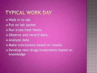 Typical work dayWalk in to labPut on lab jacketRun trials/test thesisObserve and record dataAnalyze dataMake conclusions based on resultsDevelop new drugs/treatments based on knowledge