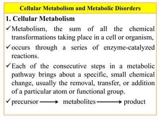 Cellular Metabolism and Metabolic Disorders
1. Cellular Metabolism
Metabolism, the sum of all the chemical
transformations taking place in a cell or organism,
occurs through a series of enzyme-catalyzed
reactions.
Each of the consecutive steps in a metabolic
pathway brings about a specific, small chemical
change, usually the removal, transfer, or addition
of a particular atom or functional group.
precursor metabolites product
 