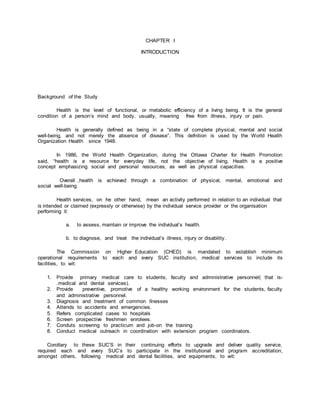 CHAPTER I
INTRODUCTION
Background of the Study
Health is the level of functional, or metabolic efficiency of a living being. It is the general
condition of a person’s mind and body, usually, meaning free from illness, injury or pain.
Health is generally defined as being in a “state of complete physical, mental and social
well-being, and not merely the absence of disease”. This defnition is used by the World Health
Organization Health since 1948.
In 1986, the World Health Organization, during the Ottawa Charter for Health Promotion
said, “health is a resource for everyday life, not the objective of living, Health is a positive
concept emphasizing social and personal resources, as well as physical capacities.
Overall ,health is achieved through a combination of physical, mental, emotional and
social well-being.
Health services, on he other hand, mean an activity performed in relation to an individual that
is intended or claimed (expressly or otherwise) by the individual service provider or the organisation
performing it:
a. to assess, maintain or improve the individual’s health.
b. to diagnose, and treat the individual’s illness, injury or disability.
The Commission on Higher Education (CHED) is mandated to establish minimum
operational requirements to each and every SUC institution, medical services to include its
facilities, to wit:
1. Provide primary medical care to students, faculty and administrative personnel( that is-
.medical and dental services).
2. Provide preventive, promotive of a healthy working environment for the students, faculty
and administrative personnel.
3. Diagnosis and treatment of common llnesses
4. Attends to accidents and emergencies.
5. Refers complicated cases to hospitals
6. Screen prospective freshmen enrolees.
7. Conduts screenng to practicum and job-on the training
8. Conduct medical outreach in coordination with extension program coordinators.
Corollary to these SUC’S in their continuing efforts to upgrade and deliver quality service,
required each and every SUC’s to participate in the institutional and program accreditation,
amongst others, following medical and dental facilities, and equipments, to wit:
 