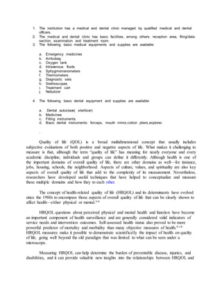 1. The institution has a medical and dental clinic managed by qualified medical and dental
officers.
2. The medical and dental clinic has basic facilities, among others: reception area, filing/data
section, examination and treatment room.
3. The following basic medical equipments and supplies are available:
a. Emergency medicines
b. Ambubag
c. Oxygen tank
d. Intravenous fluids
e. Sphygmomanometers
f. Thermometers
g. Diagnostic sets
h. Stethoscopes
i. Treatment cart
j. Nebulizer
4. The following basic dental equipment and supplies are available:
a. Dental autoclave( sterilizer)
b. Medicines
c. Filling instruments
d. Basic dental instruments: forceps, mouth mirror,cotton pliers,explorer.
.
Quality of life (QOL) is a broad multidimensional concept that usually includes
subjective evaluations of both positive and negative aspects of life. What makes it challenging to
measure is that, although the term “quality of life” has meaning for nearly everyone and every
academic discipline, individuals and groups can define it differently. Although health is one of
the important domains of overall quality of life, there are other domains as well—for instance,
jobs, housing, schools, the neighborhood. Aspects of culture, values, and spirituality are also key
aspects of overall quality of life that add to the complexity of its measurement. Nevertheless,
researchers have developed useful techniques that have helped to conceptualize and measure
these multiple domains and how they to each other.
The concept of health-related quality of life (HRQOL) and its determinants have evolved
since the 1980s to encompass those aspects of overall quality of life that can be clearly shown to
affect health—either physical or mental.3-6
HRQOL questions about perceived physical and mental health and function have become
an important component of health surveillance and are generally considered valid indicators of
service needs and intervention outcomes. Self-assessed health status also proved to be more
powerful predictor of mortality and morbidity than many objective measures of health.9-10
HRQOL measures make it possible to demonstrate scientifically the impact of health on quality
of life, going well beyond the old paradigm that was limited to what can be seen under a
microscope.
Measuring HRQOL can help determine the burden of preventable disease, injuries, and
disabilities, and it can provide valuable new insights into the relationships between HRQOL and
 