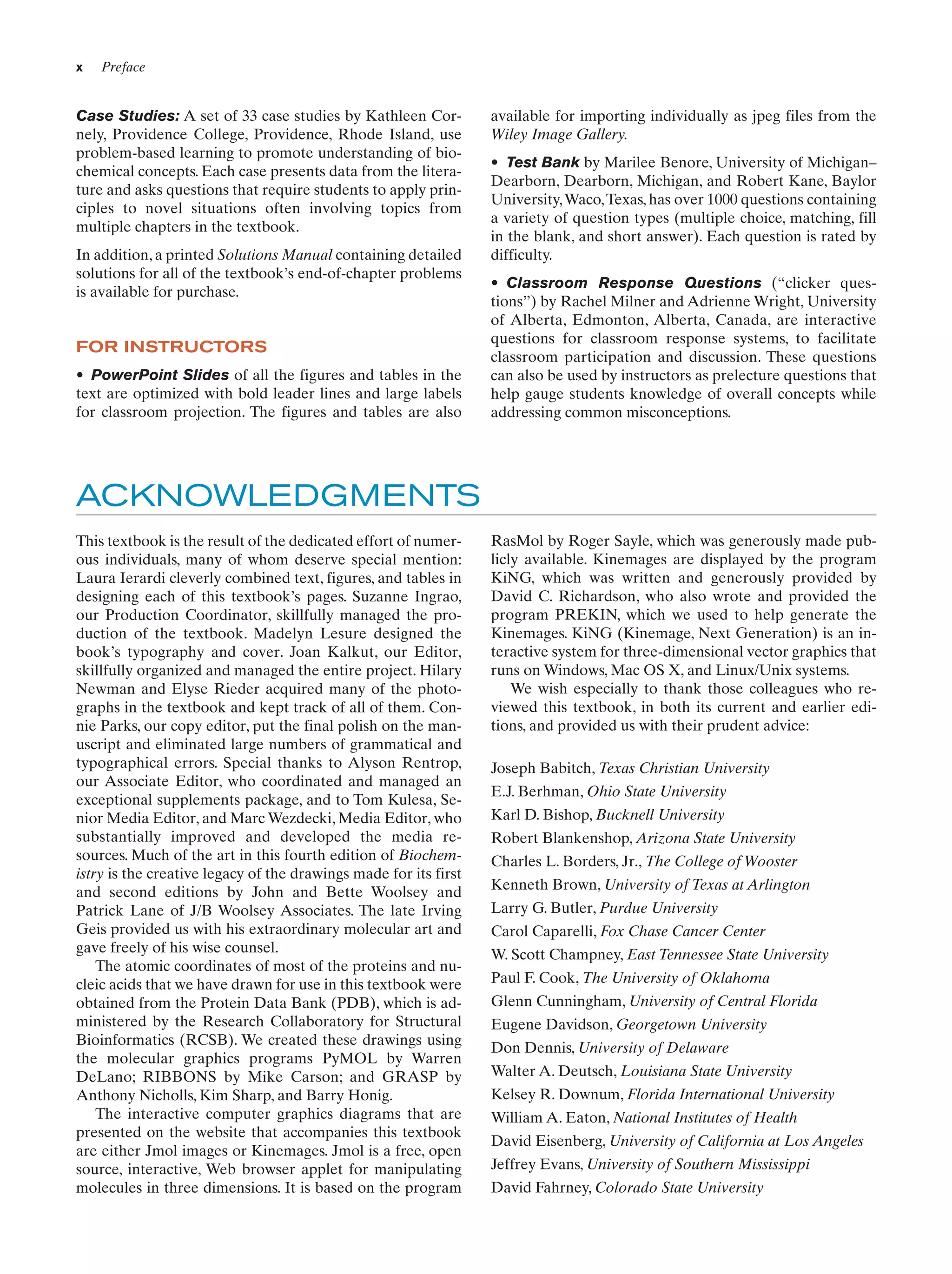 x

Preface

Case Studies: A set of 33 case studies by Kathleen Cornely, Providence College, Providence, Rhode Island, use
problem-based learning to promote understanding of biochemical concepts. Each case presents data from the literature and asks questions that require students to apply principles to novel situations often involving topics from
multiple chapters in the textbook.
In addition, a printed Solutions Manual containing detailed
solutions for all of the textbook’s end-of-chapter problems
is available for purchase.

FOR INSTRUCTORS
• PowerPoint Slides of all the figures and tables in the
text are optimized with bold leader lines and large labels
for classroom projection. The figures and tables are also

available for importing individually as jpeg files from the
Wiley Image Gallery.
• Test Bank by Marilee Benore, University of Michigan–
Dearborn, Dearborn, Michigan, and Robert Kane, Baylor
University, Waco, Texas, has over 1000 questions containing
a variety of question types (multiple choice, matching, fill
in the blank, and short answer). Each question is rated by
difficulty.
• Classroom Response Questions (“clicker questions”) by Rachel Milner and Adrienne Wright, University
of Alberta, Edmonton, Alberta, Canada, are interactive
questions for classroom response systems, to facilitate
classroom participation and discussion. These questions
can also be used by instructors as prelecture questions that
help gauge students knowledge of overall concepts while
addressing common misconceptions.

ACKNOWLEDGMENTS
This textbook is the result of the dedicated effort of numerous individuals, many of whom deserve special mention:
Laura Ierardi cleverly combined text, figures, and tables in
designing each of this textbook’s pages. Suzanne Ingrao,
our Production Coordinator, skillfully managed the production of the textbook. Madelyn Lesure designed the
book’s typography and cover. Joan Kalkut, our Editor,
skillfully organized and managed the entire project. Hilary
Newman and Elyse Rieder acquired many of the photographs in the textbook and kept track of all of them. Connie Parks, our copy editor, put the final polish on the manuscript and eliminated large numbers of grammatical and
typographical errors. Special thanks to Alyson Rentrop,
our Associate Editor, who coordinated and managed an
exceptional supplements package, and to Tom Kulesa, Senior Media Editor, and Marc Wezdecki, Media Editor, who
substantially improved and developed the media resources. Much of the art in this fourth edition of Biochemistry is the creative legacy of the drawings made for its first
and second editions by John and Bette Woolsey and
Patrick Lane of J/B Woolsey Associates. The late Irving
Geis provided us with his extraordinary molecular art and
gave freely of his wise counsel.
The atomic coordinates of most of the proteins and nucleic acids that we have drawn for use in this textbook were
obtained from the Protein Data Bank (PDB), which is administered by the Research Collaboratory for Structural
Bioinformatics (RCSB). We created these drawings using
the molecular graphics programs PyMOL by Warren
DeLano; RIBBONS by Mike Carson; and GRASP by
Anthony Nicholls, Kim Sharp, and Barry Honig.
The interactive computer graphics diagrams that are
presented on the website that accompanies this textbook
are either Jmol images or Kinemages. Jmol is a free, open
source, interactive, Web browser applet for manipulating
molecules in three dimensions. It is based on the program

RasMol by Roger Sayle, which was generously made publicly available. Kinemages are displayed by the program
KiNG, which was written and generously provided by
David C. Richardson, who also wrote and provided the
program PREKIN, which we used to help generate the
Kinemages. KiNG (Kinemage, Next Generation) is an interactive system for three-dimensional vector graphics that
runs on Windows, Mac OS X, and Linux/Unix systems.
We wish especially to thank those colleagues who reviewed this textbook, in both its current and earlier editions, and provided us with their prudent advice:
Joseph Babitch, Texas Christian University
E.J. Berhman, Ohio State University
Karl D. Bishop, Bucknell University
Robert Blankenshop, Arizona State University
Charles L. Borders, Jr., The College of Wooster
Kenneth Brown, University of Texas at Arlington
Larry G. Butler, Purdue University
Carol Caparelli, Fox Chase Cancer Center
W. Scott Champney, East Tennessee State University
Paul F. Cook, The University of Oklahoma
Glenn Cunningham, University of Central Florida
Eugene Davidson, Georgetown University
Don Dennis, University of Delaware
Walter A. Deutsch, Louisiana State University
Kelsey R. Downum, Florida International University
William A. Eaton, National Institutes of Health
David Eisenberg, University of California at Los Angeles
Jeffrey Evans, University of Southern Mississippi
David Fahrney, Colorado State University

 