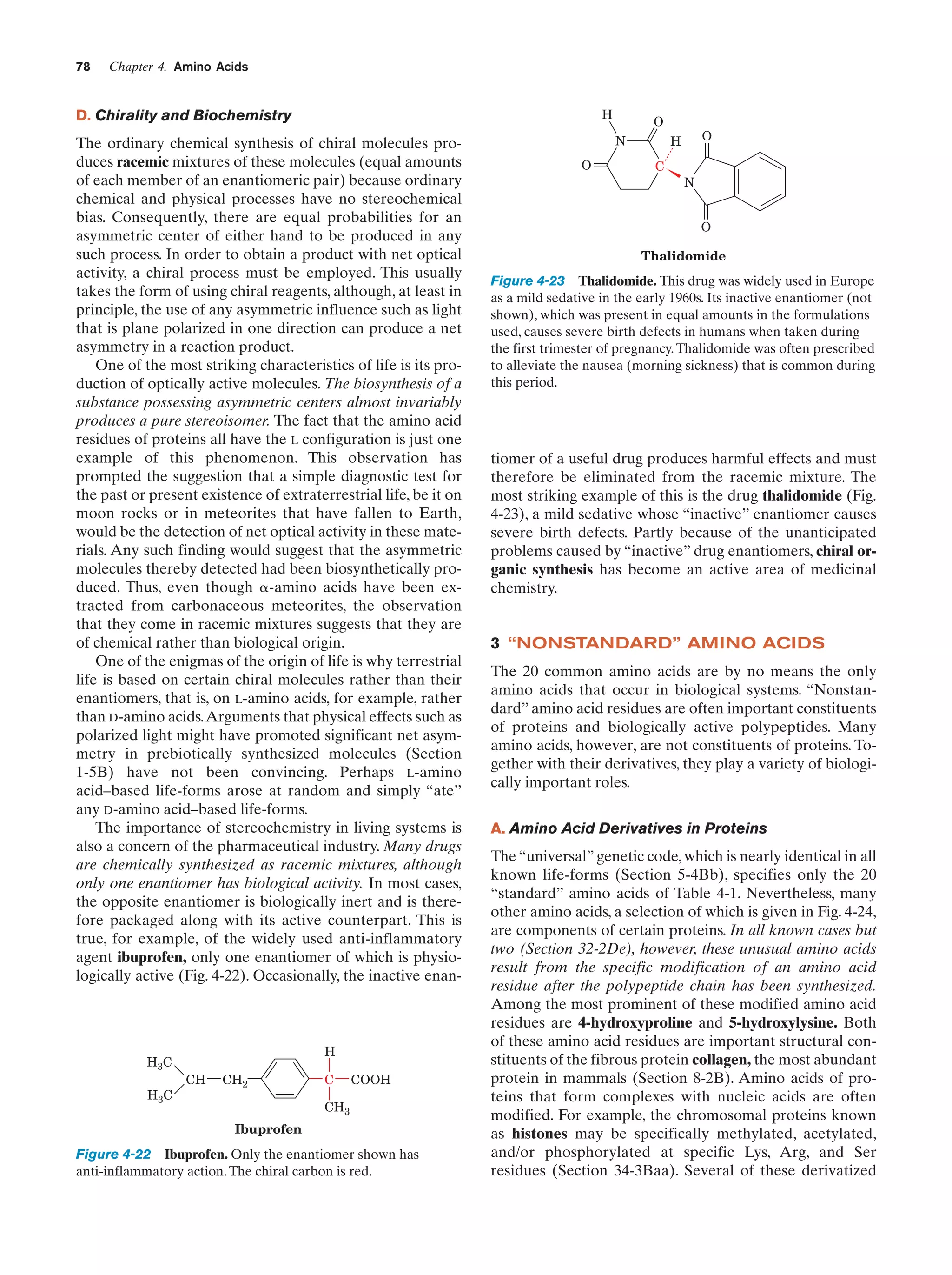 78

Chapter 4. Amino Acids

H

D. Chirality and Biochemistry
The ordinary chemical synthesis of chiral molecules produces racemic mixtures of these molecules (equal amounts
of each member of an enantiomeric pair) because ordinary
chemical and physical processes have no stereochemical
bias. Consequently, there are equal probabilities for an
asymmetric center of either hand to be produced in any
such process. In order to obtain a product with net optical
activity, a chiral process must be employed. This usually
takes the form of using chiral reagents, although, at least in
principle, the use of any asymmetric influence such as light
that is plane polarized in one direction can produce a net
asymmetry in a reaction product.
One of the most striking characteristics of life is its production of optically active molecules. The biosynthesis of a
substance possessing asymmetric centers almost invariably
produces a pure stereoisomer. The fact that the amino acid
residues of proteins all have the L configuration is just one
example of this phenomenon. This observation has
prompted the suggestion that a simple diagnostic test for
the past or present existence of extraterrestrial life, be it on
moon rocks or in meteorites that have fallen to Earth,
would be the detection of net optical activity in these materials. Any such finding would suggest that the asymmetric
molecules thereby detected had been biosynthetically produced. Thus, even though ␣-amino acids have been extracted from carbonaceous meteorites, the observation
that they come in racemic mixtures suggests that they are
of chemical rather than biological origin.
One of the enigmas of the origin of life is why terrestrial
life is based on certain chiral molecules rather than their
enantiomers, that is, on L-amino acids, for example, rather
than D-amino acids.Arguments that physical effects such as
polarized light might have promoted significant net asymmetry in prebiotically synthesized molecules (Section
1-5B) have not been convincing. Perhaps L-amino
acid–based life-forms arose at random and simply “ate”
any D-amino acid–based life-forms.
The importance of stereochemistry in living systems is
also a concern of the pharmaceutical industry. Many drugs
are chemically synthesized as racemic mixtures, although
only one enantiomer has biological activity. In most cases,
the opposite enantiomer is biologically inert and is therefore packaged along with its active counterpart. This is
true, for example, of the widely used anti-inflammatory
agent ibuprofen, only one enantiomer of which is physiologically active (Fig. 4-22). Occasionally, the inactive enan-

H3C
H3C

H
CH

CH2

C

COOH

CH3
Ibuprofen

Figure 4-22 Ibuprofen. Only the enantiomer shown has
anti-inflammatory action. The chiral carbon is red.

O
N

O

O

H
C

N
O

Thalidomide

Figure 4-23 Thalidomide. This drug was widely used in Europe
as a mild sedative in the early 1960s. Its inactive enantiomer (not
shown), which was present in equal amounts in the formulations
used, causes severe birth defects in humans when taken during
the first trimester of pregnancy. Thalidomide was often prescribed
to alleviate the nausea (morning sickness) that is common during
this period.

tiomer of a useful drug produces harmful effects and must
therefore be eliminated from the racemic mixture. The
most striking example of this is the drug thalidomide (Fig.
4-23), a mild sedative whose “inactive” enantiomer causes
severe birth defects. Partly because of the unanticipated
problems caused by “inactive” drug enantiomers, chiral organic synthesis has become an active area of medicinal
chemistry.

3 “NONSTANDARD” AMINO ACIDS
The 20 common amino acids are by no means the only
amino acids that occur in biological systems. “Nonstandard” amino acid residues are often important constituents
of proteins and biologically active polypeptides. Many
amino acids, however, are not constituents of proteins. Together with their derivatives, they play a variety of biologically important roles.
A. Amino Acid Derivatives in Proteins
The “universal” genetic code, which is nearly identical in all
known life-forms (Section 5-4Bb), specifies only the 20
“standard” amino acids of Table 4-1. Nevertheless, many
other amino acids, a selection of which is given in Fig. 4-24,
are components of certain proteins. In all known cases but
two (Section 32-2De), however, these unusual amino acids
result from the specific modification of an amino acid
residue after the polypeptide chain has been synthesized.
Among the most prominent of these modified amino acid
residues are 4-hydroxyproline and 5-hydroxylysine. Both
of these amino acid residues are important structural constituents of the fibrous protein collagen, the most abundant
protein in mammals (Section 8-2B). Amino acids of proteins that form complexes with nucleic acids are often
modified. For example, the chromosomal proteins known
as histones may be specifically methylated, acetylated,
and/or phosphorylated at specific Lys, Arg, and Ser
residues (Section 34-3Baa). Several of these derivatized

 