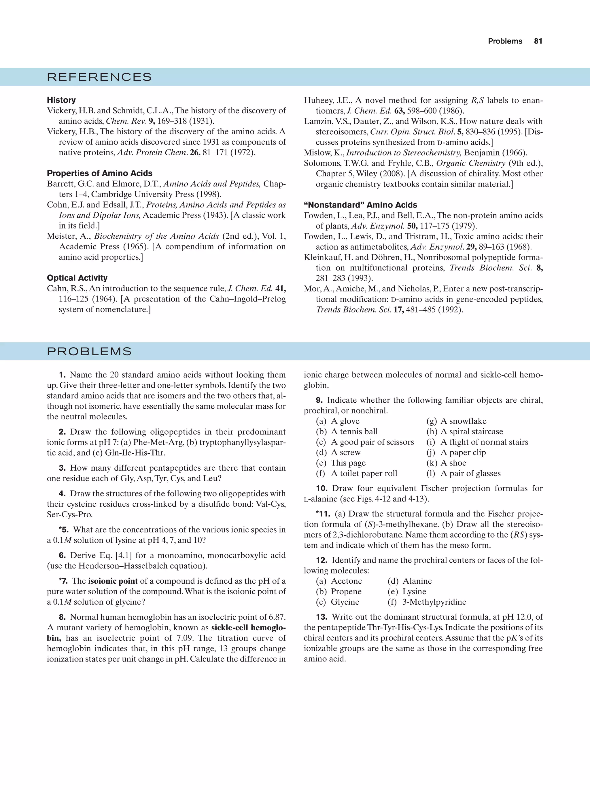 Problems

81

REFERENCES
History
Vickery, H.B. and Schmidt, C.L.A., The history of the discovery of
amino acids, Chem. Rev. 9, 169–318 (1931).
Vickery, H.B., The history of the discovery of the amino acids. A
review of amino acids discovered since 1931 as components of
native proteins, Adv. Protein Chem. 26, 81–171 (1972).
Properties of Amino Acids
Barrett, G.C. and Elmore, D.T., Amino Acids and Peptides, Chapters 1–4, Cambridge University Press (1998).
Cohn, E.J. and Edsall, J.T., Proteins, Amino Acids and Peptides as
Ions and Dipolar Ions, Academic Press (1943). [A classic work
in its field.]
Meister, A., Biochemistry of the Amino Acids (2nd ed.), Vol. 1,
Academic Press (1965). [A compendium of information on
amino acid properties.]
Optical Activity
Cahn, R.S., An introduction to the sequence rule, J. Chem. Ed. 41,
116–125 (1964). [A presentation of the Cahn–Ingold–Prelog
system of nomenclature.]

Huheey, J.E., A novel method for assigning R,S labels to enantiomers, J. Chem. Ed. 63, 598–600 (1986).
Lamzin, V.S., Dauter, Z., and Wilson, K.S., How nature deals with
stereoisomers, Curr. Opin. Struct. Biol. 5, 830–836 (1995). [Discusses proteins synthesized from D-amino acids.]
Mislow, K., Introduction to Stereochemistry, Benjamin (1966).
Solomons, T.W.G. and Fryhle, C.B., Organic Chemistry (9th ed.),
Chapter 5, Wiley (2008). [A discussion of chirality. Most other
organic chemistry textbooks contain similar material.]
“Nonstandard” Amino Acids
Fowden, L., Lea, P.J., and Bell, E.A., The non-protein amino acids
of plants, Adv. Enzymol. 50, 117–175 (1979).
Fowden, L., Lewis, D., and Tristram, H., Toxic amino acids: their
action as antimetabolites, Adv. Enzymol. 29, 89–163 (1968).
Kleinkauf, H. and Döhren, H., Nonribosomal polypeptide formation on multifunctional proteins, Trends Biochem. Sci. 8,
281–283 (1993).
Mor, A., Amiche, M., and Nicholas, P., Enter a new post-transcriptional modification: D-amino acids in gene-encoded peptides,
Trends Biochem. Sci. 17, 481–485 (1992).

PROBLEMS
1. Name the 20 standard amino acids without looking them
up. Give their three-letter and one-letter symbols. Identify the two
standard amino acids that are isomers and the two others that, although not isomeric, have essentially the same molecular mass for
the neutral molecules.
2. Draw the following oligopeptides in their predominant
ionic forms at pH 7: (a) Phe-Met-Arg, (b) tryptophanyllysylaspartic acid, and (c) Gln-Ile-His-Thr.
3. How many different pentapeptides are there that contain
one residue each of Gly, Asp, Tyr, Cys, and Leu?
4. Draw the structures of the following two oligopeptides with
their cysteine residues cross-linked by a disulfide bond: Val-Cys,
Ser-Cys-Pro.
*5. What are the concentrations of the various ionic species in
a 0.1M solution of lysine at pH 4, 7, and 10?
6. Derive Eq. [4.1] for a monoamino, monocarboxylic acid
(use the Henderson–Hasselbalch equation).

ionic charge between molecules of normal and sickle-cell hemoglobin.
9. Indicate whether the following familiar objects are chiral,
prochiral, or nonchiral.
(a) A glove
(g) A snowflake
(b) A tennis ball
(h) A spiral staircase
(c) A good pair of scissors (i) A flight of normal stairs
(d) A screw
(j) A paper clip
(e) This page
(k) A shoe
(f) A toilet paper roll
(l) A pair of glasses
10. Draw four equivalent Fischer projection formulas for
(see Figs. 4-12 and 4-13).

L-alanine

*11. (a) Draw the structural formula and the Fischer projection formula of (S)-3-methylhexane. (b) Draw all the stereoisomers of 2,3-dichlorobutane. Name them according to the (RS) system and indicate which of them has the meso form.

*7. The isoionic point of a compound is defined as the pH of a
pure water solution of the compound. What is the isoionic point of
a 0.1M solution of glycine?

12. Identify and name the prochiral centers or faces of the following molecules:
(a) Acetone
(d) Alanine
(b) Propene
(e) Lysine
(c) Glycine
(f) 3-Methylpyridine

8. Normal human hemoglobin has an isoelectric point of 6.87.
A mutant variety of hemoglobin, known as sickle-cell hemoglobin, has an isoelectric point of 7.09. The titration curve of
hemoglobin indicates that, in this pH range, 13 groups change
ionization states per unit change in pH. Calculate the difference in

13. Write out the dominant structural formula, at pH 12.0, of
the pentapeptide Thr-Tyr-His-Cys-Lys. Indicate the positions of its
chiral centers and its prochiral centers. Assume that the pK’s of its
ionizable groups are the same as those in the corresponding free
amino acid.

 