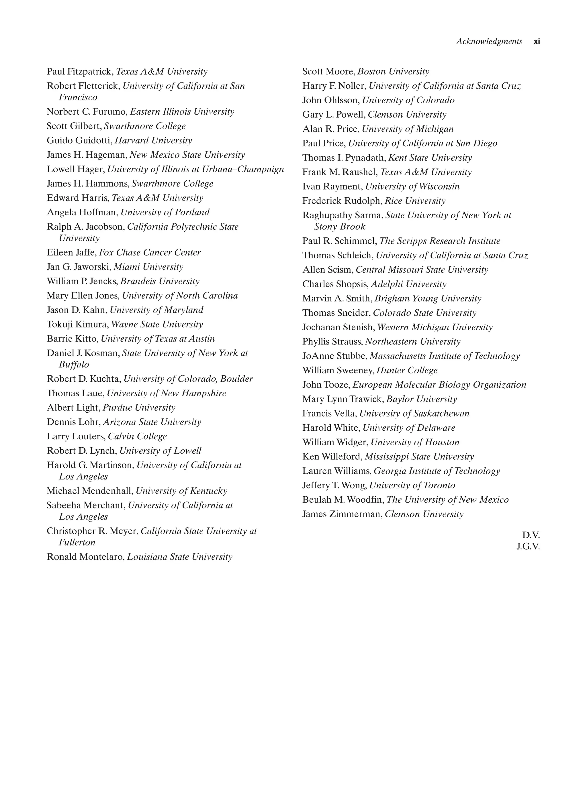 Acknowledgments

Paul Fitzpatrick, Texas A&M University

Scott Moore, Boston University

Robert Fletterick, University of California at San
Francisco

Harry F. Noller, University of California at Santa Cruz

Norbert C. Furumo, Eastern Illinois University

Gary L. Powell, Clemson University

Scott Gilbert, Swarthmore College

Alan R. Price, University of Michigan

Guido Guidotti, Harvard University

Paul Price, University of California at San Diego

James H. Hageman, New Mexico State University

Thomas I. Pynadath, Kent State University

Lowell Hager, University of Illinois at Urbana–Champaign

Frank M. Raushel, Texas A&M University

James H. Hammons, Swarthmore College

xi

Ivan Rayment, University of Wisconsin

John Ohlsson, University of Colorado

Edward Harris, Texas A&M University

Frederick Rudolph, Rice University

Angela Hoffman, University of Portland

Raghupathy Sarma, State University of New York at
Stony Brook

Ralph A. Jacobson, California Polytechnic State
University

Paul R. Schimmel, The Scripps Research Institute

Eileen Jaffe, Fox Chase Cancer Center

Thomas Schleich, University of California at Santa Cruz

Jan G. Jaworski, Miami University

Allen Scism, Central Missouri State University

William P. Jencks, Brandeis University

Charles Shopsis, Adelphi University

Mary Ellen Jones, University of North Carolina

Marvin A. Smith, Brigham Young University

Jason D. Kahn, University of Maryland

Thomas Sneider, Colorado State University

Tokuji Kimura, Wayne State University

Jochanan Stenish, Western Michigan University

Barrie Kitto, University of Texas at Austin

Phyllis Strauss, Northeastern University

Daniel J. Kosman, State University of New York at
Buffalo

JoAnne Stubbe, Massachusetts Institute of Technology

Robert D. Kuchta, University of Colorado, Boulder
Thomas Laue, University of New Hampshire
Albert Light, Purdue University
Dennis Lohr, Arizona State University
Larry Louters, Calvin College
Robert D. Lynch, University of Lowell
Harold G. Martinson, University of California at
Los Angeles
Michael Mendenhall, University of Kentucky
Sabeeha Merchant, University of California at
Los Angeles
Christopher R. Meyer, California State University at
Fullerton
Ronald Montelaro, Louisiana State University

William Sweeney, Hunter College
John Tooze, European Molecular Biology Organization
Mary Lynn Trawick, Baylor University
Francis Vella, University of Saskatchewan
Harold White, University of Delaware
William Widger, University of Houston
Ken Willeford, Mississippi State University
Lauren Williams, Georgia Institute of Technology
Jeffery T. Wong, University of Toronto
Beulah M. Woodfin, The University of New Mexico
James Zimmerman, Clemson University
D.V.
J.G.V.

 