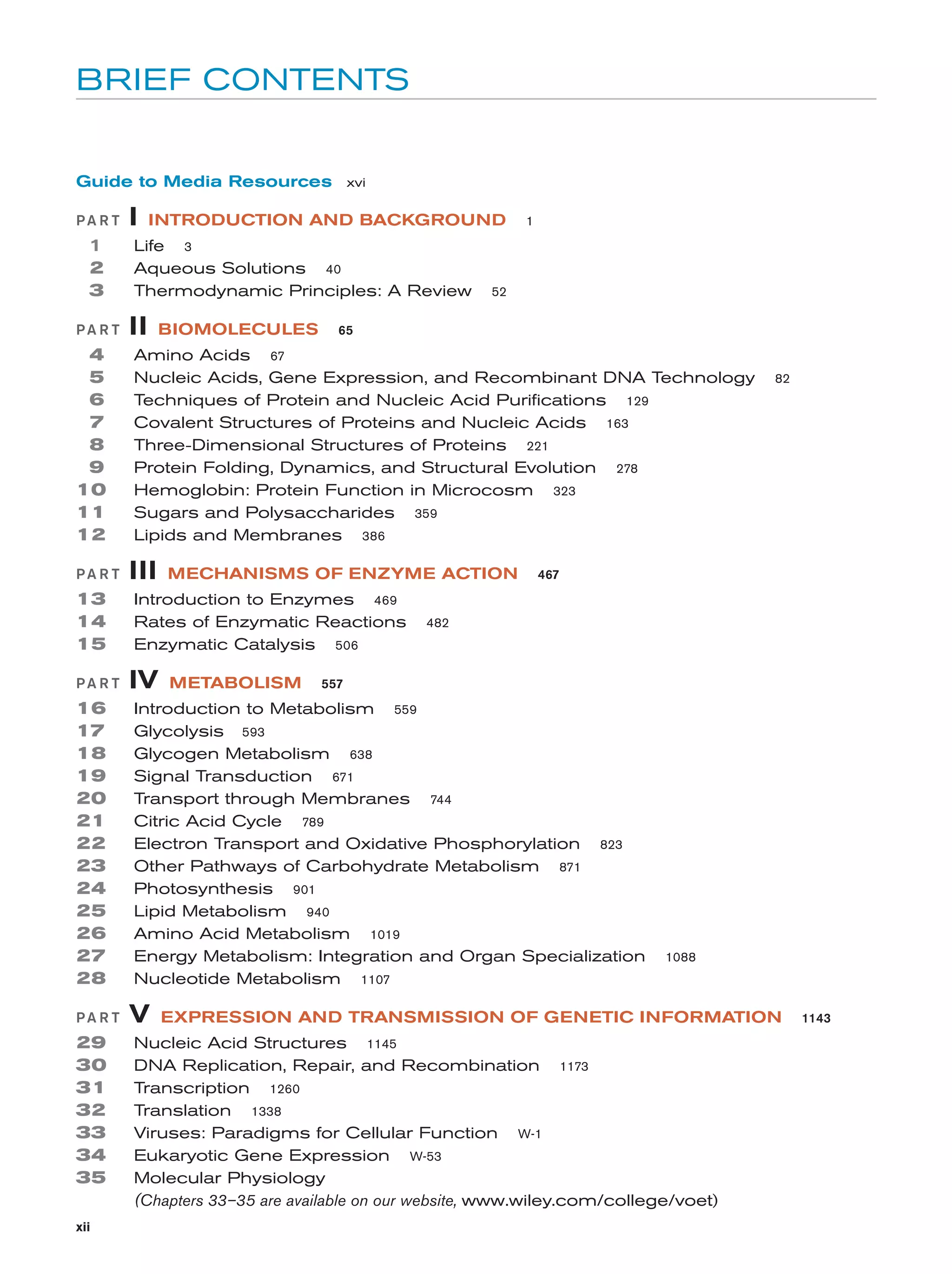 BRIEF CONTENTS

Guide to Media Resources xvi
PA R T

1
2
3
PA R T

4
5
6
7
8
9
10
11
12
PA R T

13
14
15
PA R T

16
17
18
19
20
21
22
23
24
25
26
27
28
PA R T

29
30
31
32
33
34
35
xii

I

INTRODUCTION AND BACKGROUND

Life 3
Aqueous Solutions 40
Thermodynamic Principles: A Review

II

BIOMOLECULES

1

52

65

Amino Acids 67
Nucleic Acids, Gene Expression, and Recombinant DNA Technology
Techniques of Protein and Nucleic Acid Purifications 129
Covalent Structures of Proteins and Nucleic Acids 163
Three-Dimensional Structures of Proteins 221
Protein Folding, Dynamics, and Structural Evolution 278
Hemoglobin: Protein Function in Microcosm 323
Sugars and Polysaccharides 359
Lipids and Membranes 386

III

MECHANISMS OF ENZYME ACTION

Introduction to Enzymes 469
Rates of Enzymatic Reactions
Enzymatic Catalysis 506

IV

METABOLISM

467

482

557

Introduction to Metabolism 559
Glycolysis 593
Glycogen Metabolism 638
Signal Transduction 671
Transport through Membranes 744
Citric Acid Cycle 789
Electron Transport and Oxidative Phosphorylation 823
Other Pathways of Carbohydrate Metabolism 871
Photosynthesis 901
Lipid Metabolism 940
Amino Acid Metabolism 1019
Energy Metabolism: Integration and Organ Specialization
Nucleotide Metabolism 1107

V

82

1088

EXPRESSION AND TRANSMISSION OF GENETIC INFORMATION

Nucleic Acid Structures 1145
DNA Replication, Repair, and Recombination 1173
Transcription 1260
Translation 1338
Viruses: Paradigms for Cellular Function W-1
Eukaryotic Gene Expression W-53
Molecular Physiology
(Chapters 33–35 are available on our website, www.wiley.com/college/voet)

1143

 