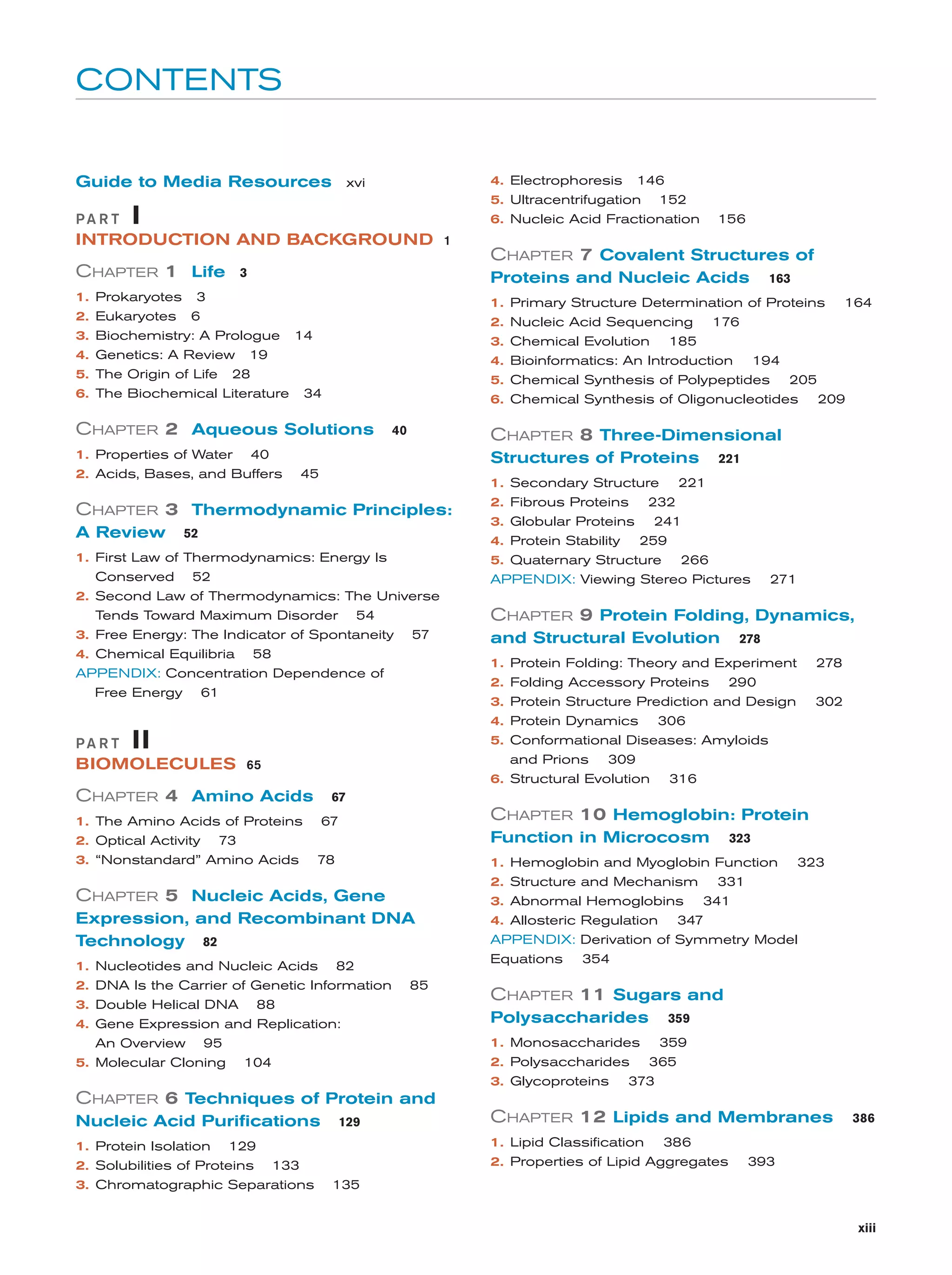 CONTENTS

Guide to Media Resources xvi
PA R T

4. Electrophoresis 146
5. Ultracentrifugation 152

I

6. Nucleic Acid Fractionation

INTRODUCTION AND BACKGROUND 1

CHAPTER 1 Life
1.
2.
3.
4.
5.
6.

3

40

CHAPTER 8 Three-Dimensional
Structures of Proteins

45

1. Secondary Structure

CHAPTER 3 Thermodynamic Principles:
52

1. First Law of Thermodynamics: Energy Is
Conserved 52
2. Second Law of Thermodynamics: The Universe
Tends Toward Maximum Disorder 54
3. Free Energy: The Indicator of Spontaneity
4. Chemical Equilibria 58
APPENDIX: Concentration Dependence of
Free Energy 61

PA R T

221

221

2. Fibrous Proteins 232
3. Globular Proteins 241
4. Protein Stability 259
5. Quaternary Structure 266
APPENDIX: Viewing Stereo Pictures

271

CHAPTER 9 Protein Folding, Dynamics,
57

and Structural Evolution

278

1. Protein Folding: Theory and Experiment
2. Folding Accessory Proteins 290
3. Protein Structure Prediction and Design

278
302

4. Protein Dynamics 306
5. Conformational Diseases: Amyloids
and Prions 309
6. Structural Evolution 316

II

BIOMOLECULES 65

CHAPTER 4 Amino Acids

67

1. The Amino Acids of Proteins
2. Optical Activity 73
3. “Nonstandard” Amino Acids

164

4. Bioinformatics: An Introduction 194
5. Chemical Synthesis of Polypeptides 205
6. Chemical Synthesis of Oligonucleotides 209

40

2. Acids, Bases, and Buffers

163

1. Primary Structure Determination of Proteins
2. Nucleic Acid Sequencing 176
3. Chemical Evolution 185

CHAPTER 2 Aqueous Solutions

A Review

CHAPTER 7 Covalent Structures of
Proteins and Nucleic Acids

Prokaryotes 3
Eukaryotes 6
Biochemistry: A Prologue 14
Genetics: A Review 19
The Origin of Life 28
The Biochemical Literature 34

1. Properties of Water

156

CHAPTER 10 Hemoglobin: Protein

67

Function in Microcosm
78

1. Hemoglobin and Myoglobin Function
2. Structure and Mechanism 331
3. Abnormal Hemoglobins 341

CHAPTER 5 Nucleic Acids, Gene
Expression, and Recombinant DNA
Technology 82
1.
2.
3.
4.

Nucleotides and Nucleic Acids 82
DNA Is the Carrier of Genetic Information
Double Helical DNA 88
Gene Expression and Replication:
An Overview 95
5. Molecular Cloning 104

323

85

323

4. Allosteric Regulation 347
APPENDIX: Derivation of Symmetry Model
Equations 354

CHAPTER 11 Sugars and
Polysaccharides

359

1. Monosaccharides 359
2. Polysaccharides 365
3. Glycoproteins 373

CHAPTER 6 Techniques of Protein and
Nucleic Acid Purifications
1. Protein Isolation 129
2. Solubilities of Proteins 133
3. Chromatographic Separations

129

CHAPTER 12 Lipids and Membranes
1. Lipid Classification 386
2. Properties of Lipid Aggregates

386

393

135
xiii

 