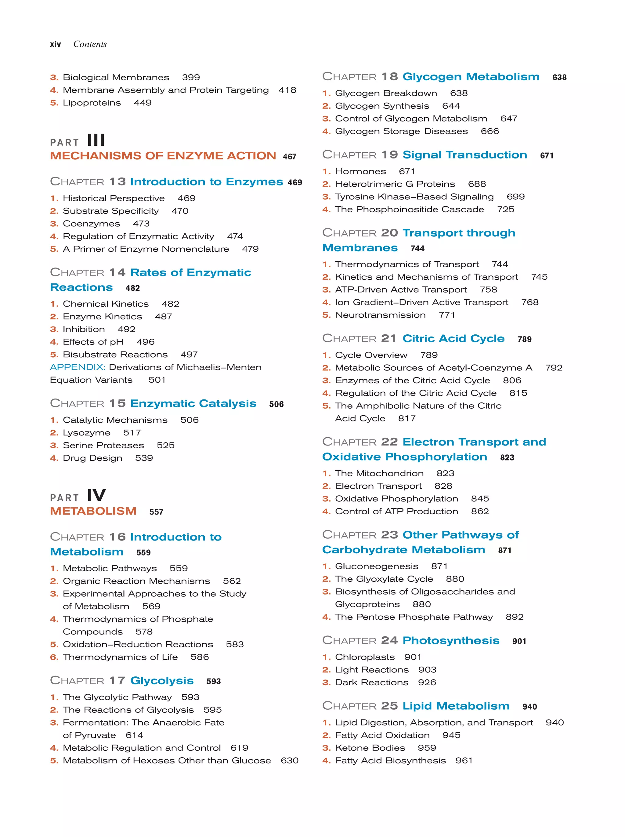xiv

Contents

3. Biological Membranes

CHAPTER 18 Glycogen Metabolism

399

4. Membrane Assembly and Protein Targeting
5. Lipoproteins

418

449

1. Glycogen Breakdown 638
2. Glycogen Synthesis 644
3. Control of Glycogen Metabolism

PA R T

4. Glycogen Storage Diseases

III

MECHANISMS OF ENZYME ACTION 467

CHAPTER 13 Introduction to Enzymes
1.
2.
3.
4.
5.

469

Historical Perspective 469
Substrate Specificity 470
Coenzymes 473
Regulation of Enzymatic Activity 474
A Primer of Enzyme Nomenclature 479

1.
2.
3.
4.

1.
2.
3.
4.

1.
2.
3.
4.
5.

482

2. Enzyme Kinetics 487
3. Inhibition 492
4. Effects of pH 496
5. Bisubstrate Reactions 497
APPENDIX: Derivations of Michaelis–Menten
Equation Variants
501

CHAPTER 15 Enzymatic Catalysis

CHAPTER 19 Signal Transduction

744

Thermodynamics of Transport 744
Kinetics and Mechanisms of Transport 745
ATP-Driven Active Transport 758
Ion Gradient–Driven Active Transport 768
Neurotransmission 771

CHAPTER 21 Citric Acid Cycle
1. Cycle Overview

506

Catalytic Mechanisms 506
Lysozyme 517
Serine Proteases 525
Drug Design 539

2.
3.
4.
5.

789
792

CHAPTER 22 Electron Transport and
Oxidative Phosphorylation

557

823

823

2. Electron Transport 828
3. Oxidative Phosphorylation
4. Control of ATP Production

IV

METABOLISM

789

Metabolic Sources of Acetyl-Coenzyme A
Enzymes of the Citric Acid Cycle 806
Regulation of the Citric Acid Cycle 815
The Amphibolic Nature of the Citric
Acid Cycle 817

1. The Mitochondrion

PA R T

671

Hormones 671
Heterotrimeric G Proteins 688
Tyrosine Kinase–Based Signaling 699
The Phosphoinositide Cascade 725

Membranes

482

1. Chemical Kinetics

647

666

CHAPTER 20 Transport through

CHAPTER 14 Rates of Enzymatic
Reactions

638

845
862

CHAPTER 16 Introduction to

CHAPTER 23 Other Pathways of

Metabolism

Carbohydrate Metabolism

559

1. Metabolic Pathways 559
2. Organic Reaction Mechanisms

1. Gluconeogenesis 871
2. The Glyoxylate Cycle 880
3. Biosynthesis of Oligosaccharides and
Glycoproteins 880
4. The Pentose Phosphate Pathway 892

562

3. Experimental Approaches to the Study
of Metabolism 569
4. Thermodynamics of Phosphate
Compounds 578
5. Oxidation–Reduction Reactions 583
6. Thermodynamics of Life 586

CHAPTER 17 Glycolysis

CHAPTER 24 Photosynthesis

901

1. Chloroplasts 901
2. Light Reactions 903
3. Dark Reactions 926

593

1. The Glycolytic Pathway 593
2. The Reactions of Glycolysis 595
3. Fermentation: The Anaerobic Fate
of Pyruvate 614
4. Metabolic Regulation and Control 619
5. Metabolism of Hexoses Other than Glucose

871

CHAPTER 25 Lipid Metabolism

630

1.
2.
3.
4.

940

Lipid Digestion, Absorption, and Transport
Fatty Acid Oxidation 945
Ketone Bodies 959
Fatty Acid Biosynthesis 961

940

 