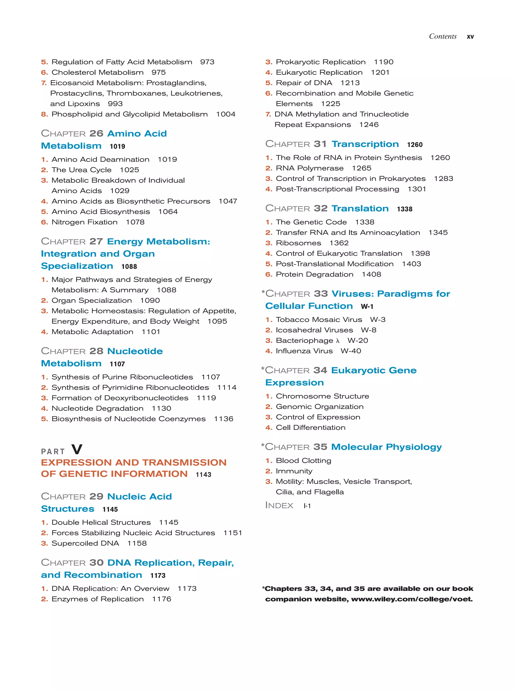 Contents

5. Regulation of Fatty Acid Metabolism
6. Cholesterol Metabolism

3. Prokaryotic Replication

973

4. Eukaryotic Replication

975

xv

1190
1201

7. Eicosanoid Metabolism: Prostaglandins,

5. Repair of DNA

Prostacyclins, Thromboxanes, Leukotrienes,
and Lipoxins 993
8. Phospholipid and Glycolipid Metabolism 1004

6. Recombination and Mobile Genetic
Elements 1225
7. DNA Methylation and Trinucleotide

1213

Repeat Expansions

1246

CHAPTER 26 Amino Acid
Metabolism 1019

CHAPTER 31 Transcription

1. Amino Acid Deamination 1019
2. The Urea Cycle 1025
3. Metabolic Breakdown of Individual
Amino Acids 1029
4. Amino Acids as Biosynthetic Precursors
5. Amino Acid Biosynthesis 1064
6. Nitrogen Fixation 1078

1. The Role of RNA in Protein Synthesis 1260
2. RNA Polymerase 1265
3. Control of Transcription in Prokaryotes 1283
4. Post-Transcriptional Processing
1047

1301

1338

1. The Genetic Code 1338
2. Transfer RNA and Its Aminoacylation

CHAPTER 27 Energy Metabolism:

3.
4.
5.
6.

Integration and Organ
Specialization 1088
1. Major Pathways and Strategies of Energy
Metabolism: A Summary 1088
2. Organ Specialization 1090

1345

Ribosomes 1362
Control of Eukaryotic Translation 1398
Post-Translational Modification 1403
Protein Degradation 1408

*CHAPTER 33 Viruses: Paradigms for

3. Metabolic Homeostasis: Regulation of Appetite,
Energy Expenditure, and Body Weight 1095
4. Metabolic Adaptation 1101

CHAPTER 28 Nucleotide
Metabolism 1107
1. Synthesis of Purine Ribonucleotides 1107
2. Synthesis of Pyrimidine Ribonucleotides 1114
3. Formation of Deoxyribonucleotides 1119
4. Nucleotide Degradation 1130
5. Biosynthesis of Nucleotide Coenzymes

CHAPTER 32 Translation

1260

1136

Cellular Function W-1
1.
2.
3.
4.

Tobacco Mosaic Virus W-3
Icosahedral Viruses W-8
Bacteriophage ␭ W-20
Influenza Virus W-40

*CHAPTER 34 Eukaryotic Gene
Expression
1. Chromosome Structure
2. Genomic Organization
3. Control of Expression
4. Cell Differentiation

PA R T

*CHAPTER 35 Molecular Physiology

V

EXPRESSION AND TRANSMISSION
OF GENETIC INFORMATION 1143

CHAPTER 29 Nucleic Acid

I NDEX

Structures 1145
1. Double Helical Structures 1145
2. Forces Stabilizing Nucleic Acid Structures
3. Supercoiled DNA

1. Blood Clotting
2. Immunity
3. Motility: Muscles, Vesicle Transport,
Cilia, and Flagella
I-1

1151

1158

CHAPTER 30 DNA Replication, Repair,
and Recombination 1173
1. DNA Replication: An Overview 1173
2. Enzymes of Replication 1176

*Chapters 33, 34, and 35 are available on our book
companion website, www.wiley.com/college/voet.

 