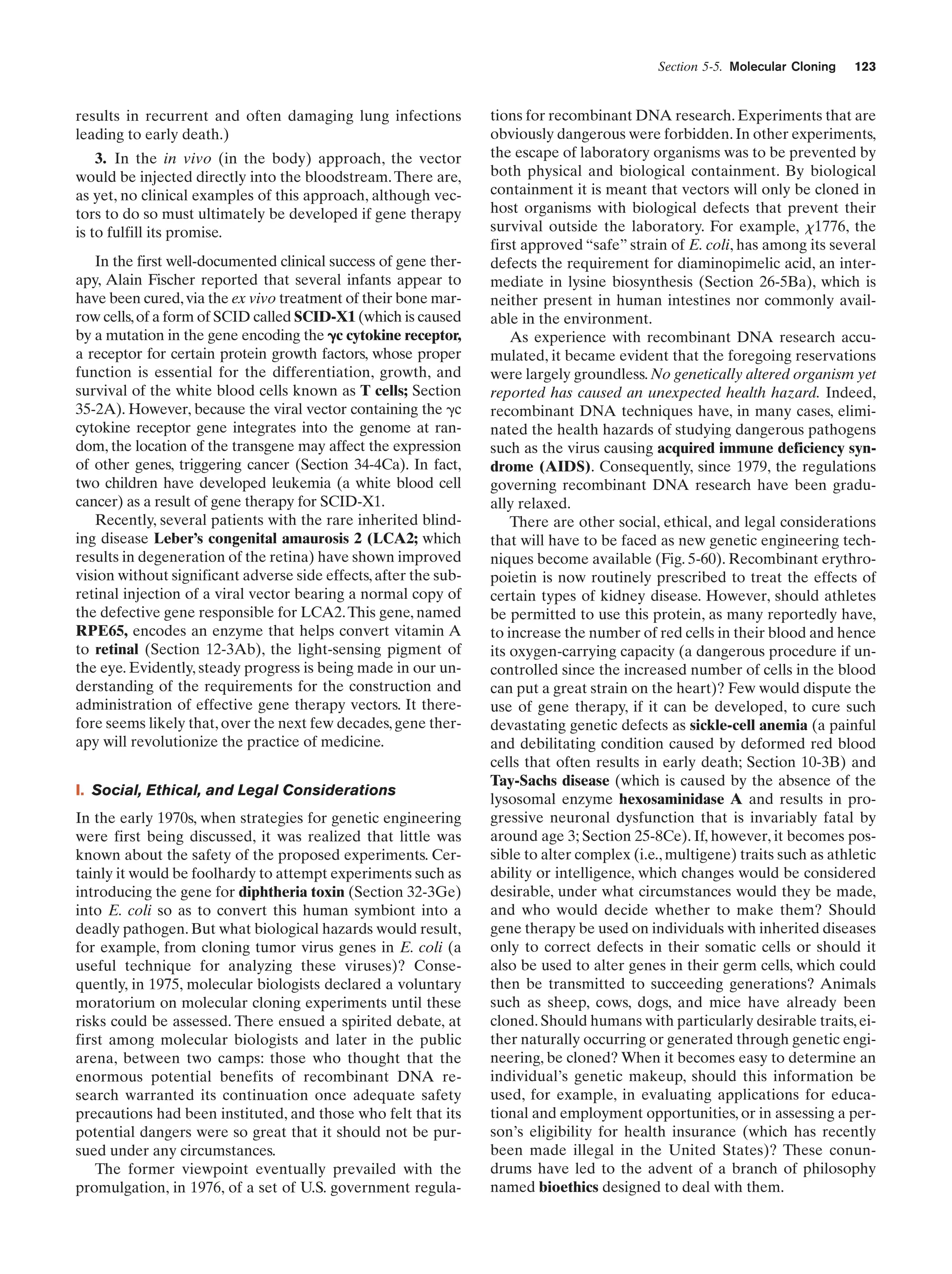 Section 5-5. Molecular Cloning

results in recurrent and often damaging lung infections
leading to early death.)
3. In the in vivo (in the body) approach, the vector
would be injected directly into the bloodstream. There are,
as yet, no clinical examples of this approach, although vectors to do so must ultimately be developed if gene therapy
is to fulfill its promise.
In the first well-documented clinical success of gene therapy, Alain Fischer reported that several infants appear to
have been cured, via the ex vivo treatment of their bone marrow cells, of a form of SCID called SCID-X1 (which is caused
by a mutation in the gene encoding the ␥c cytokine receptor,
a receptor for certain protein growth factors, whose proper
function is essential for the differentiation, growth, and
survival of the white blood cells known as T cells; Section
35-2A). However, because the viral vector containing the ␥c
cytokine receptor gene integrates into the genome at random, the location of the transgene may affect the expression
of other genes, triggering cancer (Section 34-4Ca). In fact,
two children have developed leukemia (a white blood cell
cancer) as a result of gene therapy for SCID-X1.
Recently, several patients with the rare inherited blinding disease Leber’s congenital amaurosis 2 (LCA2; which
results in degeneration of the retina) have shown improved
vision without significant adverse side effects, after the subretinal injection of a viral vector bearing a normal copy of
the defective gene responsible for LCA2. This gene, named
RPE65, encodes an enzyme that helps convert vitamin A
to retinal (Section 12-3Ab), the light-sensing pigment of
the eye. Evidently, steady progress is being made in our understanding of the requirements for the construction and
administration of effective gene therapy vectors. It therefore seems likely that, over the next few decades, gene therapy will revolutionize the practice of medicine.
I. Social, Ethical, and Legal Considerations
In the early 1970s, when strategies for genetic engineering
were first being discussed, it was realized that little was
known about the safety of the proposed experiments. Certainly it would be foolhardy to attempt experiments such as
introducing the gene for diphtheria toxin (Section 32-3Ge)
into E. coli so as to convert this human symbiont into a
deadly pathogen. But what biological hazards would result,
for example, from cloning tumor virus genes in E. coli (a
useful technique for analyzing these viruses)? Consequently, in 1975, molecular biologists declared a voluntary
moratorium on molecular cloning experiments until these
risks could be assessed. There ensued a spirited debate, at
first among molecular biologists and later in the public
arena, between two camps: those who thought that the
enormous potential benefits of recombinant DNA research warranted its continuation once adequate safety
precautions had been instituted, and those who felt that its
potential dangers were so great that it should not be pursued under any circumstances.
The former viewpoint eventually prevailed with the
promulgation, in 1976, of a set of U.S. government regula-

123

tions for recombinant DNA research. Experiments that are
obviously dangerous were forbidden. In other experiments,
the escape of laboratory organisms was to be prevented by
both physical and biological containment. By biological
containment it is meant that vectors will only be cloned in
host organisms with biological defects that prevent their
survival outside the laboratory. For example, x1776, the
first approved “safe” strain of E. coli, has among its several
defects the requirement for diaminopimelic acid, an intermediate in lysine biosynthesis (Section 26-5Ba), which is
neither present in human intestines nor commonly available in the environment.
As experience with recombinant DNA research accumulated, it became evident that the foregoing reservations
were largely groundless. No genetically altered organism yet
reported has caused an unexpected health hazard. Indeed,
recombinant DNA techniques have, in many cases, eliminated the health hazards of studying dangerous pathogens
such as the virus causing acquired immune deficiency syndrome (AIDS). Consequently, since 1979, the regulations
governing recombinant DNA research have been gradually relaxed.
There are other social, ethical, and legal considerations
that will have to be faced as new genetic engineering techniques become available (Fig. 5-60). Recombinant erythropoietin is now routinely prescribed to treat the effects of
certain types of kidney disease. However, should athletes
be permitted to use this protein, as many reportedly have,
to increase the number of red cells in their blood and hence
its oxygen-carrying capacity (a dangerous procedure if uncontrolled since the increased number of cells in the blood
can put a great strain on the heart)? Few would dispute the
use of gene therapy, if it can be developed, to cure such
devastating genetic defects as sickle-cell anemia (a painful
and debilitating condition caused by deformed red blood
cells that often results in early death; Section 10-3B) and
Tay-Sachs disease (which is caused by the absence of the
lysosomal enzyme hexosaminidase A and results in progressive neuronal dysfunction that is invariably fatal by
around age 3; Section 25-8Ce). If, however, it becomes possible to alter complex (i.e., multigene) traits such as athletic
ability or intelligence, which changes would be considered
desirable, under what circumstances would they be made,
and who would decide whether to make them? Should
gene therapy be used on individuals with inherited diseases
only to correct defects in their somatic cells or should it
also be used to alter genes in their germ cells, which could
then be transmitted to succeeding generations? Animals
such as sheep, cows, dogs, and mice have already been
cloned. Should humans with particularly desirable traits, either naturally occurring or generated through genetic engineering, be cloned? When it becomes easy to determine an
individual’s genetic makeup, should this information be
used, for example, in evaluating applications for educational and employment opportunities, or in assessing a person’s eligibility for health insurance (which has recently
been made illegal in the United States)? These conundrums have led to the advent of a branch of philosophy
named bioethics designed to deal with them.

 