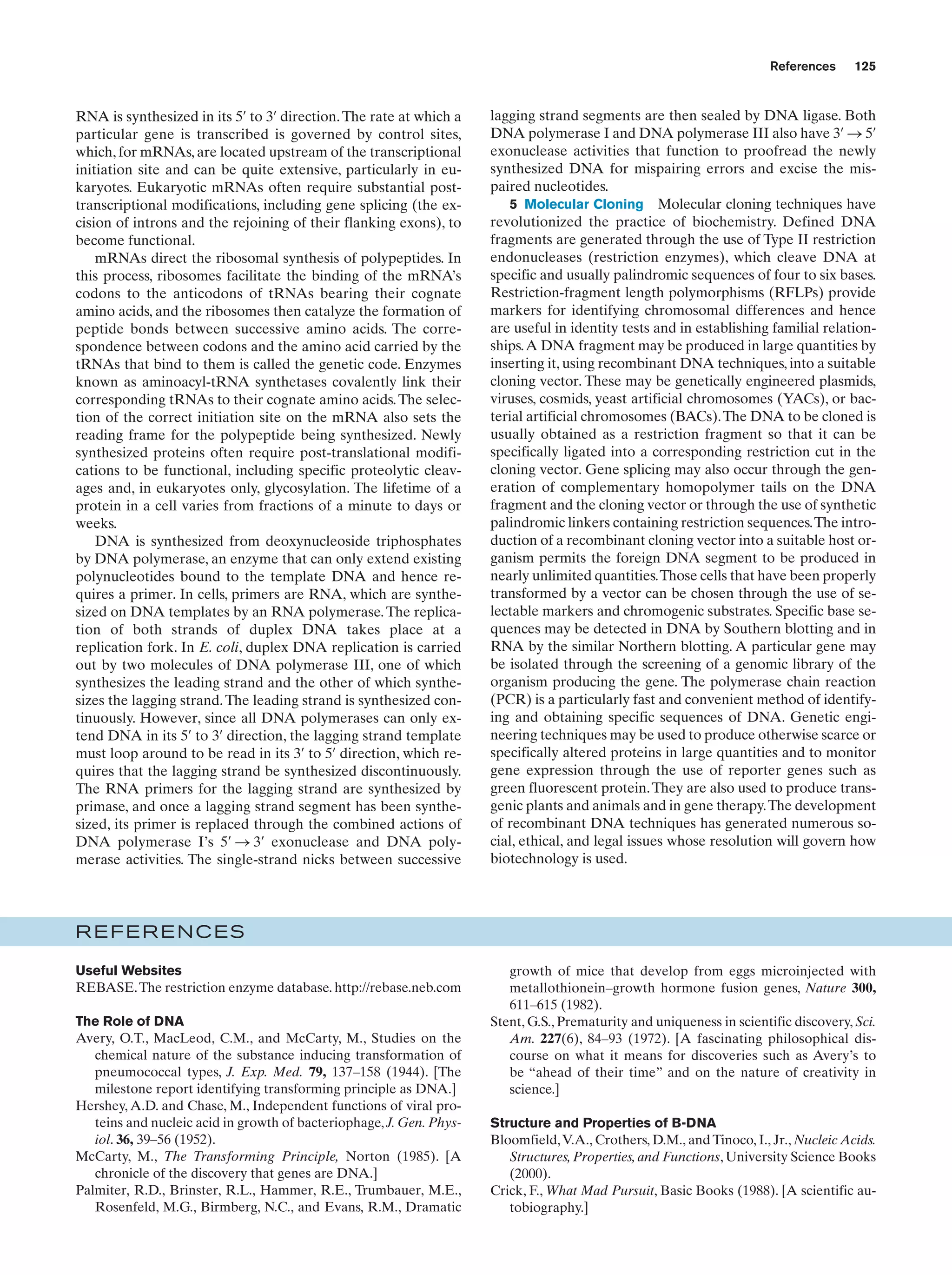 References

RNA is synthesized in its 5¿ to 3¿ direction. The rate at which a
particular gene is transcribed is governed by control sites,
which, for mRNAs, are located upstream of the transcriptional
initiation site and can be quite extensive, particularly in eukaryotes. Eukaryotic mRNAs often require substantial posttranscriptional modifications, including gene splicing (the excision of introns and the rejoining of their flanking exons), to
become functional.
mRNAs direct the ribosomal synthesis of polypeptides. In
this process, ribosomes facilitate the binding of the mRNA’s
codons to the anticodons of tRNAs bearing their cognate
amino acids, and the ribosomes then catalyze the formation of
peptide bonds between successive amino acids. The correspondence between codons and the amino acid carried by the
tRNAs that bind to them is called the genetic code. Enzymes
known as aminoacyl-tRNA synthetases covalently link their
corresponding tRNAs to their cognate amino acids. The selection of the correct initiation site on the mRNA also sets the
reading frame for the polypeptide being synthesized. Newly
synthesized proteins often require post-translational modifications to be functional, including specific proteolytic cleavages and, in eukaryotes only, glycosylation. The lifetime of a
protein in a cell varies from fractions of a minute to days or
weeks.
DNA is synthesized from deoxynucleoside triphosphates
by DNA polymerase, an enzyme that can only extend existing
polynucleotides bound to the template DNA and hence requires a primer. In cells, primers are RNA, which are synthesized on DNA templates by an RNA polymerase. The replication of both strands of duplex DNA takes place at a
replication fork. In E. coli, duplex DNA replication is carried
out by two molecules of DNA polymerase III, one of which
synthesizes the leading strand and the other of which synthesizes the lagging strand. The leading strand is synthesized continuously. However, since all DNA polymerases can only extend DNA in its 5¿ to 3¿ direction, the lagging strand template
must loop around to be read in its 3¿ to 5¿ direction, which requires that the lagging strand be synthesized discontinuously.
The RNA primers for the lagging strand are synthesized by
primase, and once a lagging strand segment has been synthesized, its primer is replaced through the combined actions of
DNA polymerase I’s 5¿ S 3¿ exonuclease and DNA polymerase activities. The single-strand nicks between successive

125

lagging strand segments are then sealed by DNA ligase. Both
DNA polymerase I and DNA polymerase III also have 3¿ S 5¿
exonuclease activities that function to proofread the newly
synthesized DNA for mispairing errors and excise the mispaired nucleotides.
5 Molecular Cloning Molecular cloning techniques have
revolutionized the practice of biochemistry. Defined DNA
fragments are generated through the use of Type II restriction
endonucleases (restriction enzymes), which cleave DNA at
specific and usually palindromic sequences of four to six bases.
Restriction-fragment length polymorphisms (RFLPs) provide
markers for identifying chromosomal differences and hence
are useful in identity tests and in establishing familial relationships.A DNA fragment may be produced in large quantities by
inserting it, using recombinant DNA techniques, into a suitable
cloning vector. These may be genetically engineered plasmids,
viruses, cosmids, yeast artificial chromosomes (YACs), or bacterial artificial chromosomes (BACs). The DNA to be cloned is
usually obtained as a restriction fragment so that it can be
specifically ligated into a corresponding restriction cut in the
cloning vector. Gene splicing may also occur through the generation of complementary homopolymer tails on the DNA
fragment and the cloning vector or through the use of synthetic
palindromic linkers containing restriction sequences.The introduction of a recombinant cloning vector into a suitable host organism permits the foreign DNA segment to be produced in
nearly unlimited quantities.Those cells that have been properly
transformed by a vector can be chosen through the use of selectable markers and chromogenic substrates. Specific base sequences may be detected in DNA by Southern blotting and in
RNA by the similar Northern blotting. A particular gene may
be isolated through the screening of a genomic library of the
organism producing the gene. The polymerase chain reaction
(PCR) is a particularly fast and convenient method of identifying and obtaining specific sequences of DNA. Genetic engineering techniques may be used to produce otherwise scarce or
specifically altered proteins in large quantities and to monitor
gene expression through the use of reporter genes such as
green fluorescent protein. They are also used to produce transgenic plants and animals and in gene therapy.The development
of recombinant DNA techniques has generated numerous social, ethical, and legal issues whose resolution will govern how
biotechnology is used.

REFERENCES
Useful Websites
REBASE. The restriction enzyme database. http://rebase.neb.com
The Role of DNA
Avery, O.T., MacLeod, C.M., and McCarty, M., Studies on the
chemical nature of the substance inducing transformation of
pneumococcal types, J. Exp. Med. 79, 137–158 (1944). [The
milestone report identifying transforming principle as DNA.]
Hershey, A.D. and Chase, M., Independent functions of viral proteins and nucleic acid in growth of bacteriophage, J. Gen. Physiol. 36, 39–56 (1952).
McCarty, M., The Transforming Principle, Norton (1985). [A
chronicle of the discovery that genes are DNA.]
Palmiter, R.D., Brinster, R.L., Hammer, R.E., Trumbauer, M.E.,
Rosenfeld, M.G., Birmberg, N.C., and Evans, R.M., Dramatic

growth of mice that develop from eggs microinjected with
metallothionein–growth hormone fusion genes, Nature 300,
611–615 (1982).
Stent, G.S., Prematurity and uniqueness in scientific discovery, Sci.
Am. 227(6), 84–93 (1972). [A fascinating philosophical discourse on what it means for discoveries such as Avery’s to
be “ahead of their time” and on the nature of creativity in
science.]
Structure and Properties of B-DNA
Bloomfield, V.A., Crothers, D.M., and Tinoco, I., Jr., Nucleic Acids.
Structures, Properties, and Functions, University Science Books
(2000).
Crick, F., What Mad Pursuit, Basic Books (1988). [A scientific autobiography.]

 