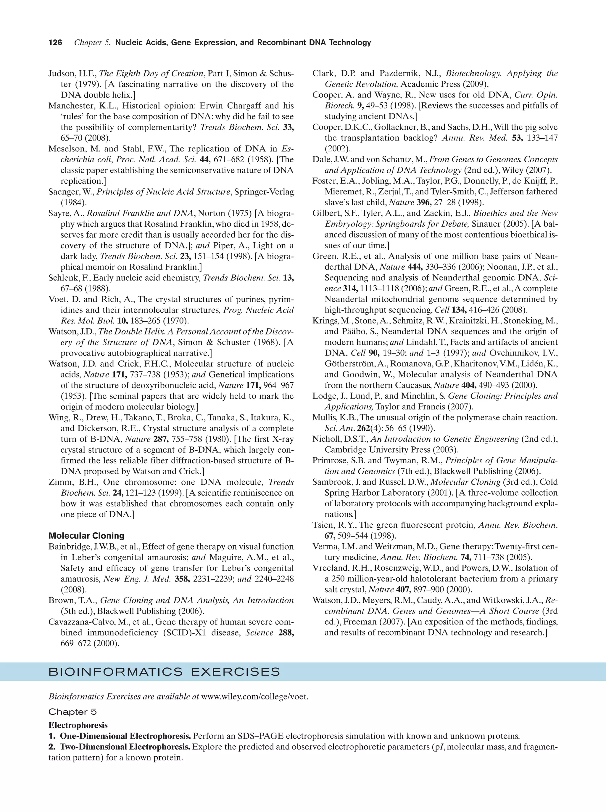 126

Chapter 5. Nucleic Acids, Gene Expression, and Recombinant DNA Technology

Judson, H.F., The Eighth Day of Creation, Part I, Simon & Schuster (1979). [A fascinating narrative on the discovery of the
DNA double helix.]
Manchester, K.L., Historical opinion: Erwin Chargaff and his
‘rules’ for the base composition of DNA: why did he fail to see
the possibility of complementarity? Trends Biochem. Sci. 33,
65–70 (2008).
Meselson, M. and Stahl, F.W., The replication of DNA in Escherichia coli, Proc. Natl. Acad. Sci. 44, 671–682 (1958). [The
classic paper establishing the semiconservative nature of DNA
replication.]
Saenger, W., Principles of Nucleic Acid Structure, Springer-Verlag
(1984).
Sayre, A., Rosalind Franklin and DNA, Norton (1975) [A biography which argues that Rosalind Franklin, who died in 1958, deserves far more credit than is usually accorded her for the discovery of the structure of DNA.]; and Piper, A., Light on a
dark lady, Trends Biochem. Sci. 23, 151–154 (1998). [A biographical memoir on Rosalind Franklin.]
Schlenk, F., Early nucleic acid chemistry, Trends Biochem. Sci. 13,
67–68 (1988).
Voet, D. and Rich, A., The crystal structures of purines, pyrimidines and their intermolecular structures, Prog. Nucleic Acid
Res. Mol. Biol. 10, 183–265 (1970).
Watson, J.D., The Double Helix.A Personal Account of the Discovery of the Structure of DNA, Simon & Schuster (1968). [A
provocative autobiographical narrative.]
Watson, J.D. and Crick, F.H.C., Molecular structure of nucleic
acids, Nature 171, 737–738 (1953); and Genetical implications
of the structure of deoxyribonucleic acid, Nature 171, 964–967
(1953). [The seminal papers that are widely held to mark the
origin of modern molecular biology.]
Wing, R., Drew, H., Takano, T., Broka, C., Tanaka, S., Itakura, K.,
and Dickerson, R.E., Crystal structure analysis of a complete
turn of B-DNA, Nature 287, 755–758 (1980). [The first X-ray
crystal structure of a segment of B-DNA, which largely confirmed the less reliable fiber diffraction-based structure of BDNA proposed by Watson and Crick.]
Zimm, B.H., One chromosome: one DNA molecule, Trends
Biochem. Sci. 24, 121–123 (1999). [A scientific reminiscence on
how it was established that chromosomes each contain only
one piece of DNA.]
Molecular Cloning
Bainbridge, J.W.B., et al., Effect of gene therapy on visual function
in Leber’s congenital amaurosis; and Maguire, A.M., et al.,
Safety and efficacy of gene transfer for Leber’s congenital
amaurosis, New Eng. J. Med. 358, 2231–2239; and 2240–2248
(2008).
Brown, T.A., Gene Cloning and DNA Analysis, An Introduction
(5th ed.), Blackwell Publishing (2006).
Cavazzana-Calvo, M., et al., Gene therapy of human severe combined immunodeficiency (SCID)-X1 disease, Science 288,
669–672 (2000).

Clark, D.P. and Pazdernik, N.J., Biotechnology. Applying the
Genetic Revolution, Academic Press (2009).
Cooper, A. and Wayne, R., New uses for old DNA, Curr. Opin.
Biotech. 9, 49–53 (1998). [Reviews the successes and pitfalls of
studying ancient DNAs.]
Cooper, D.K.C., Gollackner, B., and Sachs, D.H., Will the pig solve
the transplantation backlog? Annu. Rev. Med. 53, 133–147
(2002).
Dale, J.W. and von Schantz, M., From Genes to Genomes. Concepts
and Application of DNA Technology (2nd ed.), Wiley (2007).
Foster, E.A., Jobling, M.A., Taylor, P.G., Donnelly, P., de Knijff, P.,
Mieremet, R., Zerjal, T., and Tyler-Smith, C., Jefferson fathered
slave’s last child, Nature 396, 27–28 (1998).
Gilbert, S.F., Tyler, A.L., and Zackin, E.J., Bioethics and the New
Embryology: Springboards for Debate, Sinauer (2005). [A balanced discussion of many of the most contentious bioethical issues of our time.]
Green, R.E., et al., Analysis of one million base pairs of Neanderthal DNA, Nature 444, 330–336 (2006); Noonan, J.P., et al.,
Sequencing and analysis of Neanderthal genomic DNA, Science 314, 1113–1118 (2006); and Green, R.E., et al.,A complete
Neandertal mitochondrial genome sequence determined by
high-throughput sequencing, Cell 134, 416–426 (2008).
Krings, M., Stone, A., Schmitz, R.W., Krainitzki, H., Stoneking, M.,
and Pääbo, S., Neandertal DNA sequences and the origin of
modern humans; and Lindahl, T., Facts and artifacts of ancient
DNA, Cell 90, 19–30; and 1–3 (1997); and Ovchinnikov, I.V.,
Götherström, A., Romanova, G.P., Kharitonov, V.M., Lidén, K.,
and Goodwin, W., Molecular analysis of Neanderthal DNA
from the northern Caucasus, Nature 404, 490–493 (2000).
Lodge, J., Lund, P., and Minchlin, S. Gene Cloning: Principles and
Applications, Taylor and Francis (2007).
Mullis, K.B., The unusual origin of the polymerase chain reaction.
Sci. Am. 262(4): 56–65 (1990).
Nicholl, D.S.T., An Introduction to Genetic Engineering (2nd ed.),
Cambridge University Press (2003).
Primrose, S.B. and Twyman, R.M., Principles of Gene Manipulation and Genomics (7th ed.), Blackwell Publishing (2006).
Sambrook, J. and Russel, D.W., Molecular Cloning (3rd ed.), Cold
Spring Harbor Laboratory (2001). [A three-volume collection
of laboratory protocols with accompanying background explanations.]
Tsien, R.Y., The green fluorescent protein, Annu. Rev. Biochem.
67, 509–544 (1998).
Verma, I.M. and Weitzman, M.D., Gene therapy: Twenty-first century medicine, Annu. Rev. Biochem. 74, 711–738 (2005).
Vreeland, R.H., Rosenzweig, W.D., and Powers, D.W., Isolation of
a 250 million-year-old halotolerant bacterium from a primary
salt crystal, Nature 407, 897–900 (2000).
Watson, J.D., Meyers, R.M., Caudy, A.A., and Witkowski, J.A., Recombinant DNA. Genes and Genomes—A Short Course (3rd
ed.), Freeman (2007). [An exposition of the methods, findings,
and results of recombinant DNA technology and research.]

B I O I N F O R MATI C S E X E R C I S E S
Bioinformatics Exercises are available at www.wiley.com/college/voet.
Chapter 5
Electrophoresis
1. One-Dimensional Electrophoresis. Perform an SDS–PAGE electrophoresis simulation with known and unknown proteins.
2. Two-Dimensional Electrophoresis. Explore the predicted and observed electrophoretic parameters (pI, molecular mass, and fragmentation pattern) for a known protein.

 