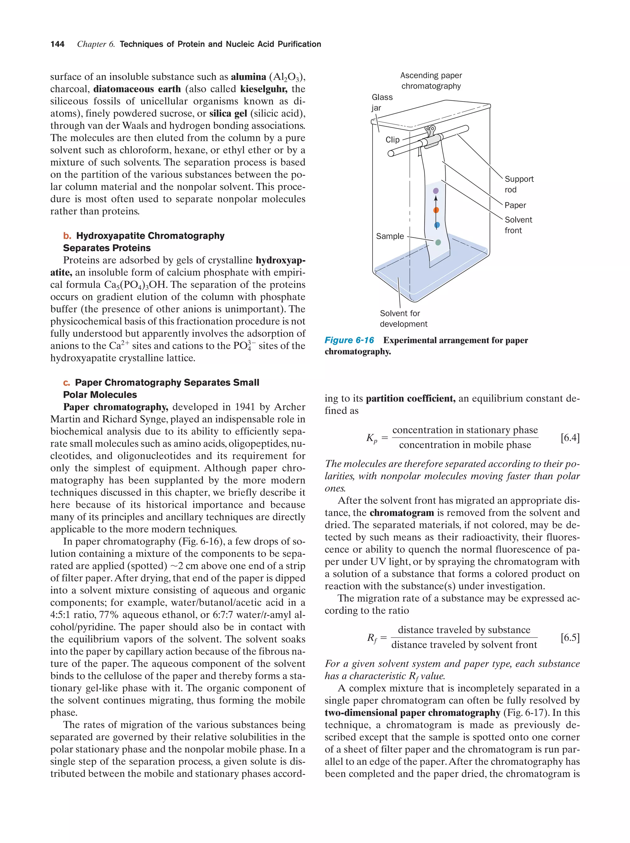 144

Chapter 6. Techniques of Protein and Nucleic Acid Purification

surface of an insoluble substance such as alumina (Al2O3),
charcoal, diatomaceous earth (also called kieselguhr, the
siliceous fossils of unicellular organisms known as diatoms), finely powdered sucrose, or silica gel (silicic acid),
through van der Waals and hydrogen bonding associations.
The molecules are then eluted from the column by a pure
solvent such as chloroform, hexane, or ethyl ether or by a
mixture of such solvents. The separation process is based
on the partition of the various substances between the polar column material and the nonpolar solvent. This procedure is most often used to separate nonpolar molecules
rather than proteins.
b. Hydroxyapatite Chromatography
Separates Proteins

Proteins are adsorbed by gels of crystalline hydroxyapatite, an insoluble form of calcium phosphate with empirical formula Ca5(PO4)3OH. The separation of the proteins
occurs on gradient elution of the column with phosphate
buffer (the presence of other anions is unimportant). The
physicochemical basis of this fractionation procedure is not
fully understood but apparently involves the adsorption of
anions to the Ca2ϩ sites and cations to the PO3Ϫ sites of the
4
hydroxyapatite crystalline lattice.
c. Paper Chromatography Separates Small
Polar Molecules

Paper chromatography, developed in 1941 by Archer
Martin and Richard Synge, played an indispensable role in
biochemical analysis due to its ability to efficiently separate small molecules such as amino acids, oligopeptides, nucleotides, and oligonucleotides and its requirement for
only the simplest of equipment. Although paper chromatography has been supplanted by the more modern
techniques discussed in this chapter, we briefly describe it
here because of its historical importance and because
many of its principles and ancillary techniques are directly
applicable to the more modern techniques.
In paper chromatography (Fig. 6-16), a few drops of solution containing a mixture of the components to be separated are applied (spotted) ϳ2 cm above one end of a strip
of filter paper. After drying, that end of the paper is dipped
into a solvent mixture consisting of aqueous and organic
components; for example, water/butanol/acetic acid in a
4:5:1 ratio, 77% aqueous ethanol, or 6:7:7 water/t-amyl alcohol/pyridine. The paper should also be in contact with
the equilibrium vapors of the solvent. The solvent soaks
into the paper by capillary action because of the fibrous nature of the paper. The aqueous component of the solvent
binds to the cellulose of the paper and thereby forms a stationary gel-like phase with it. The organic component of
the solvent continues migrating, thus forming the mobile
phase.
The rates of migration of the various substances being
separated are governed by their relative solubilities in the
polar stationary phase and the nonpolar mobile phase. In a
single step of the separation process, a given solute is distributed between the mobile and stationary phases accord-

Ascending paper
chromatography
Glass
jar

Clip

Support
rod
Paper

Sample

Solvent
front

Solvent for
development

Figure 6-16 Experimental arrangement for paper
chromatography.

ing to its partition coefficient, an equilibrium constant defined as
Kp ϭ

concentration in stationary phase
concentration in mobile phase

[6.4]

The molecules are therefore separated according to their polarities, with nonpolar molecules moving faster than polar
ones.
After the solvent front has migrated an appropriate distance, the chromatogram is removed from the solvent and
dried. The separated materials, if not colored, may be detected by such means as their radioactivity, their fluorescence or ability to quench the normal fluorescence of paper under UV light, or by spraying the chromatogram with
a solution of a substance that forms a colored product on
reaction with the substance(s) under investigation.
The migration rate of a substance may be expressed according to the ratio
Rf ϭ

distance traveled by substance
distance traveled by solvent front

[6.5]

For a given solvent system and paper type, each substance
has a characteristic Rf value.
A complex mixture that is incompletely separated in a
single paper chromatogram can often be fully resolved by
two-dimensional paper chromatography (Fig. 6-17). In this
technique, a chromatogram is made as previously described except that the sample is spotted onto one corner
of a sheet of filter paper and the chromatogram is run parallel to an edge of the paper. After the chromatography has
been completed and the paper dried, the chromatogram is

 