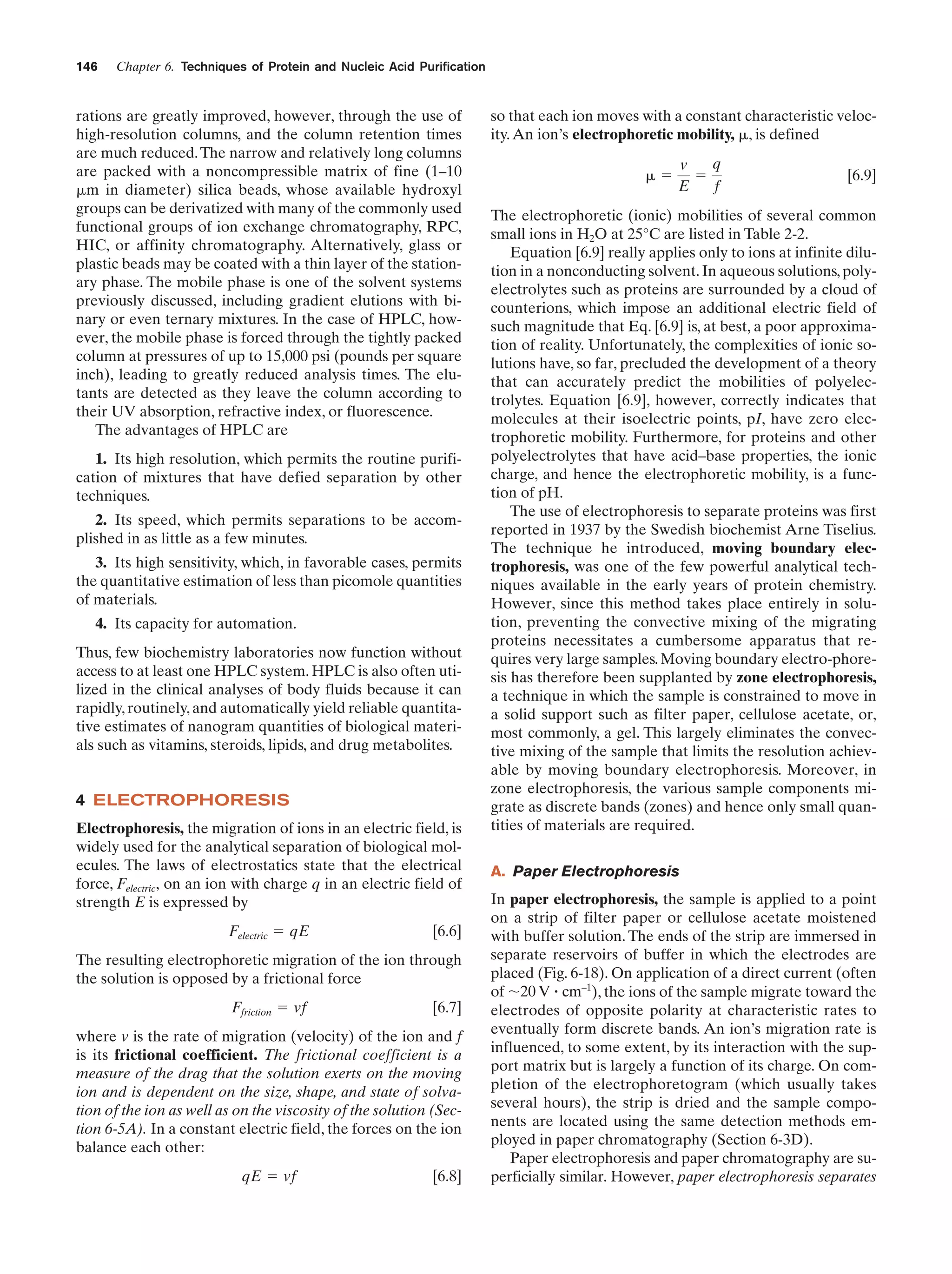 146

Chapter 6. Techniques of Protein and Nucleic Acid Purification

rations are greatly improved, however, through the use of
high-resolution columns, and the column retention times
are much reduced. The narrow and relatively long columns
are packed with a noncompressible matrix of fine (1–10
␮m in diameter) silica beads, whose available hydroxyl
groups can be derivatized with many of the commonly used
functional groups of ion exchange chromatography, RPC,
HIC, or affinity chromatography. Alternatively, glass or
plastic beads may be coated with a thin layer of the stationary phase. The mobile phase is one of the solvent systems
previously discussed, including gradient elutions with binary or even ternary mixtures. In the case of HPLC, however, the mobile phase is forced through the tightly packed
column at pressures of up to 15,000 psi (pounds per square
inch), leading to greatly reduced analysis times. The elutants are detected as they leave the column according to
their UV absorption, refractive index, or fluorescence.
The advantages of HPLC are
1. Its high resolution, which permits the routine purification of mixtures that have defied separation by other
techniques.
2. Its speed, which permits separations to be accomplished in as little as a few minutes.
3. Its high sensitivity, which, in favorable cases, permits
the quantitative estimation of less than picomole quantities
of materials.
4. Its capacity for automation.
Thus, few biochemistry laboratories now function without
access to at least one HPLC system. HPLC is also often utilized in the clinical analyses of body fluids because it can
rapidly, routinely, and automatically yield reliable quantitative estimates of nanogram quantities of biological materials such as vitamins, steroids, lipids, and drug metabolites.

4 ELECTROPHORESIS
Electrophoresis, the migration of ions in an electric field, is
widely used for the analytical separation of biological molecules. The laws of electrostatics state that the electrical
force, Felectric, on an ion with charge q in an electric field of
strength E is expressed by
Felectric ϭ qE

[6.6]

The resulting electrophoretic migration of the ion through
the solution is opposed by a frictional force
Ffriction ϭ vf

[6.7]

where v is the rate of migration (velocity) of the ion and f
is its frictional coefficient. The frictional coefficient is a
measure of the drag that the solution exerts on the moving
ion and is dependent on the size, shape, and state of solvation of the ion as well as on the viscosity of the solution (Section 6-5A). In a constant electric field, the forces on the ion
balance each other:
qE ϭ vf

[6.8]

so that each ion moves with a constant characteristic velocity. An ion’s electrophoretic mobility, ␮, is defined
␮ϭ

q
v
ϭ
E
f

[6.9]

The electrophoretic (ionic) mobilities of several common
small ions in H2O at 25°C are listed in Table 2-2.
Equation [6.9] really applies only to ions at infinite dilution in a nonconducting solvent. In aqueous solutions, polyelectrolytes such as proteins are surrounded by a cloud of
counterions, which impose an additional electric field of
such magnitude that Eq. [6.9] is, at best, a poor approximation of reality. Unfortunately, the complexities of ionic solutions have, so far, precluded the development of a theory
that can accurately predict the mobilities of polyelectrolytes. Equation [6.9], however, correctly indicates that
molecules at their isoelectric points, pI, have zero electrophoretic mobility. Furthermore, for proteins and other
polyelectrolytes that have acid–base properties, the ionic
charge, and hence the electrophoretic mobility, is a function of pH.
The use of electrophoresis to separate proteins was first
reported in 1937 by the Swedish biochemist Arne Tiselius.
The technique he introduced, moving boundary electrophoresis, was one of the few powerful analytical techniques available in the early years of protein chemistry.
However, since this method takes place entirely in solution, preventing the convective mixing of the migrating
proteins necessitates a cumbersome apparatus that requires very large samples. Moving boundary electro-phoresis has therefore been supplanted by zone electrophoresis,
a technique in which the sample is constrained to move in
a solid support such as filter paper, cellulose acetate, or,
most commonly, a gel. This largely eliminates the convective mixing of the sample that limits the resolution achievable by moving boundary electrophoresis. Moreover, in
zone electrophoresis, the various sample components migrate as discrete bands (zones) and hence only small quantities of materials are required.
A. Paper Electrophoresis
In paper electrophoresis, the sample is applied to a point
on a strip of filter paper or cellulose acetate moistened
with buffer solution. The ends of the strip are immersed in
separate reservoirs of buffer in which the electrodes are
placed (Fig. 6-18). On application of a direct current (often
of ϳ20 V ؒ cm–1), the ions of the sample migrate toward the
electrodes of opposite polarity at characteristic rates to
eventually form discrete bands. An ion’s migration rate is
influenced, to some extent, by its interaction with the support matrix but is largely a function of its charge. On completion of the electrophoretogram (which usually takes
several hours), the strip is dried and the sample components are located using the same detection methods employed in paper chromatography (Section 6-3D).
Paper electrophoresis and paper chromatography are superficially similar. However, paper electrophoresis separates

 