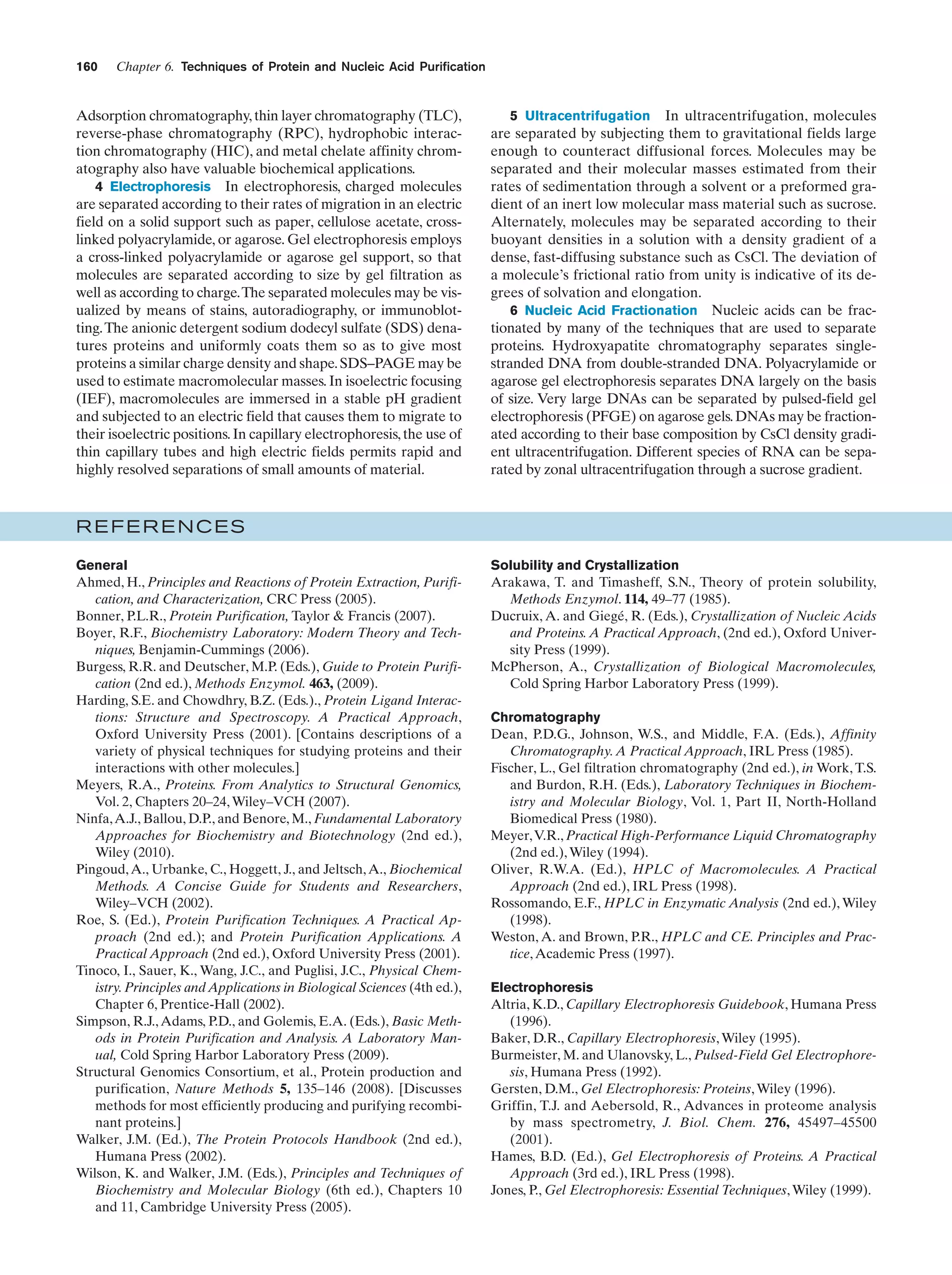 160

Chapter 6. Techniques of Protein and Nucleic Acid Purification

Adsorption chromatography, thin layer chromatography (TLC),
reverse-phase chromatography (RPC), hydrophobic interaction chromatography (HIC), and metal chelate affinity chromatography also have valuable biochemical applications.
4 Electrophoresis In electrophoresis, charged molecules
are separated according to their rates of migration in an electric
field on a solid support such as paper, cellulose acetate, crosslinked polyacrylamide, or agarose. Gel electrophoresis employs
a cross-linked polyacrylamide or agarose gel support, so that
molecules are separated according to size by gel filtration as
well as according to charge.The separated molecules may be visualized by means of stains, autoradiography, or immunoblotting. The anionic detergent sodium dodecyl sulfate (SDS) denatures proteins and uniformly coats them so as to give most
proteins a similar charge density and shape. SDS–PAGE may be
used to estimate macromolecular masses. In isoelectric focusing
(IEF), macromolecules are immersed in a stable pH gradient
and subjected to an electric field that causes them to migrate to
their isoelectric positions. In capillary electrophoresis, the use of
thin capillary tubes and high electric fields permits rapid and
highly resolved separations of small amounts of material.

5 Ultracentrifugation In ultracentrifugation, molecules
are separated by subjecting them to gravitational fields large
enough to counteract diffusional forces. Molecules may be
separated and their molecular masses estimated from their
rates of sedimentation through a solvent or a preformed gradient of an inert low molecular mass material such as sucrose.
Alternately, molecules may be separated according to their
buoyant densities in a solution with a density gradient of a
dense, fast-diffusing substance such as CsCl. The deviation of
a molecule’s frictional ratio from unity is indicative of its degrees of solvation and elongation.
6 Nucleic Acid Fractionation Nucleic acids can be fractionated by many of the techniques that are used to separate
proteins. Hydroxyapatite chromatography separates singlestranded DNA from double-stranded DNA. Polyacrylamide or
agarose gel electrophoresis separates DNA largely on the basis
of size. Very large DNAs can be separated by pulsed-field gel
electrophoresis (PFGE) on agarose gels. DNAs may be fractionated according to their base composition by CsCl density gradient ultracentrifugation. Different species of RNA can be separated by zonal ultracentrifugation through a sucrose gradient.

REFERENCES
General
Ahmed, H., Principles and Reactions of Protein Extraction, Purification, and Characterization, CRC Press (2005).
Bonner, P.L.R., Protein Purification, Taylor & Francis (2007).
Boyer, R.F., Biochemistry Laboratory: Modern Theory and Techniques, Benjamin-Cummings (2006).
Burgess, R.R. and Deutscher, M.P. (Eds.), Guide to Protein Purification (2nd ed.), Methods Enzymol. 463, (2009).
Harding, S.E. and Chowdhry, B.Z. (Eds.)., Protein Ligand Interactions: Structure and Spectroscopy. A Practical Approach,
Oxford University Press (2001). [Contains descriptions of a
variety of physical techniques for studying proteins and their
interactions with other molecules.]
Meyers, R.A., Proteins. From Analytics to Structural Genomics,
Vol. 2, Chapters 20–24, Wiley–VCH (2007).
Ninfa, A.J., Ballou, D.P., and Benore, M., Fundamental Laboratory
Approaches for Biochemistry and Biotechnology (2nd ed.),
Wiley (2010).
Pingoud, A., Urbanke, C., Hoggett, J., and Jeltsch, A., Biochemical
Methods. A Concise Guide for Students and Researchers,
Wiley–VCH (2002).
Roe, S. (Ed.), Protein Purification Techniques. A Practical Approach (2nd ed.); and Protein Purification Applications. A
Practical Approach (2nd ed.), Oxford University Press (2001).
Tinoco, I., Sauer, K., Wang, J.C., and Puglisi, J.C., Physical Chemistry. Principles and Applications in Biological Sciences (4th ed.),
Chapter 6, Prentice-Hall (2002).
Simpson, R.J., Adams, P.D., and Golemis, E.A. (Eds.), Basic Methods in Protein Purification and Analysis. A Laboratory Manual, Cold Spring Harbor Laboratory Press (2009).
Structural Genomics Consortium, et al., Protein production and
purification, Nature Methods 5, 135–146 (2008). [Discusses
methods for most efficiently producing and purifying recombinant proteins.]
Walker, J.M. (Ed.), The Protein Protocols Handbook (2nd ed.),
Humana Press (2002).
Wilson, K. and Walker, J.M. (Eds.), Principles and Techniques of
Biochemistry and Molecular Biology (6th ed.), Chapters 10
and 11, Cambridge University Press (2005).

Solubility and Crystallization
Arakawa, T. and Timasheff, S.N., Theory of protein solubility,
Methods Enzymol. 114, 49–77 (1985).
Ducruix, A. and Giegé, R. (Eds.), Crystallization of Nucleic Acids
and Proteins. A Practical Approach, (2nd ed.), Oxford University Press (1999).
McPherson, A., Crystallization of Biological Macromolecules,
Cold Spring Harbor Laboratory Press (1999).
Chromatography
Dean, P.D.G., Johnson, W.S., and Middle, F.A. (Eds.), Affinity
Chromatography. A Practical Approach, IRL Press (1985).
Fischer, L., Gel filtration chromatography (2nd ed.), in Work, T.S.
and Burdon, R.H. (Eds.), Laboratory Techniques in Biochemistry and Molecular Biology, Vol. 1, Part II, North-Holland
Biomedical Press (1980).
Meyer,V.R., Practical High-Performance Liquid Chromatography
(2nd ed.), Wiley (1994).
Oliver, R.W.A. (Ed.), HPLC of Macromolecules. A Practical
Approach (2nd ed.), IRL Press (1998).
Rossomando, E.F., HPLC in Enzymatic Analysis (2nd ed.), Wiley
(1998).
Weston, A. and Brown, P.R., HPLC and CE. Principles and Practice, Academic Press (1997).
Electrophoresis
Altria, K.D., Capillary Electrophoresis Guidebook, Humana Press
(1996).
Baker, D.R., Capillary Electrophoresis, Wiley (1995).
Burmeister, M. and Ulanovsky, L., Pulsed-Field Gel Electrophoresis, Humana Press (1992).
Gersten, D.M., Gel Electrophoresis: Proteins, Wiley (1996).
Griffin, T.J. and Aebersold, R., Advances in proteome analysis
by mass spectrometry, J. Biol. Chem. 276, 45497–45500
(2001).
Hames, B.D. (Ed.), Gel Electrophoresis of Proteins. A Practical
Approach (3rd ed.), IRL Press (1998).
Jones, P., Gel Electrophoresis: Essential Techniques, Wiley (1999).

 
