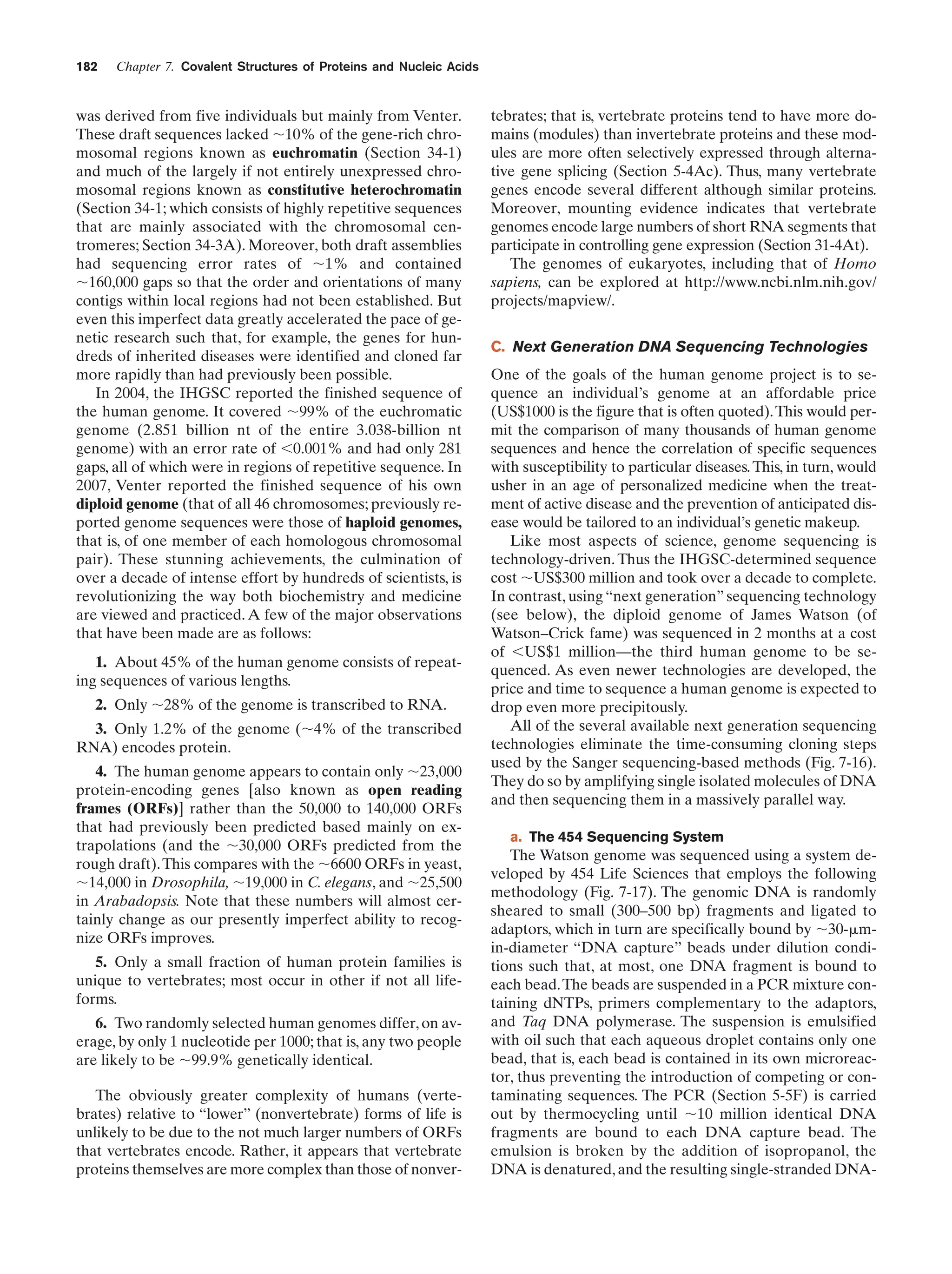 182

Chapter 7. Covalent Structures of Proteins and Nucleic Acids

was derived from five individuals but mainly from Venter.
These draft sequences lacked ϳ10% of the gene-rich chromosomal regions known as euchromatin (Section 34-1)
and much of the largely if not entirely unexpressed chromosomal regions known as constitutive heterochromatin
(Section 34-1; which consists of highly repetitive sequences
that are mainly associated with the chromosomal centromeres; Section 34-3A). Moreover, both draft assemblies
had sequencing error rates of ϳ1% and contained
ϳ160,000 gaps so that the order and orientations of many
contigs within local regions had not been established. But
even this imperfect data greatly accelerated the pace of genetic research such that, for example, the genes for hundreds of inherited diseases were identified and cloned far
more rapidly than had previously been possible.
In 2004, the IHGSC reported the finished sequence of
the human genome. It covered ϳ99% of the euchromatic
genome (2.851 billion nt of the entire 3.038-billion nt
genome) with an error rate of Ͻ0.001% and had only 281
gaps, all of which were in regions of repetitive sequence. In
2007, Venter reported the finished sequence of his own
diploid genome (that of all 46 chromosomes; previously reported genome sequences were those of haploid genomes,
that is, of one member of each homologous chromosomal
pair). These stunning achievements, the culmination of
over a decade of intense effort by hundreds of scientists, is
revolutionizing the way both biochemistry and medicine
are viewed and practiced. A few of the major observations
that have been made are as follows:
1. About 45% of the human genome consists of repeating sequences of various lengths.
2. Only ϳ28% of the genome is transcribed to RNA.
3. Only 1.2% of the genome (ϳ4% of the transcribed
RNA) encodes protein.
4. The human genome appears to contain only ϳ23,000
protein-encoding genes [also known as open reading
frames (ORFs)] rather than the 50,000 to 140,000 ORFs
that had previously been predicted based mainly on extrapolations (and the ϳ30,000 ORFs predicted from the
rough draft). This compares with the ϳ6600 ORFs in yeast,
ϳ14,000 in Drosophila, ϳ19,000 in C. elegans, and ϳ25,500
in Arabadopsis. Note that these numbers will almost certainly change as our presently imperfect ability to recognize ORFs improves.
5. Only a small fraction of human protein families is
unique to vertebrates; most occur in other if not all lifeforms.
6. Two randomly selected human genomes differ, on average, by only 1 nucleotide per 1000; that is, any two people
are likely to be ϳ99.9% genetically identical.
The obviously greater complexity of humans (vertebrates) relative to “lower” (nonvertebrate) forms of life is
unlikely to be due to the not much larger numbers of ORFs
that vertebrates encode. Rather, it appears that vertebrate
proteins themselves are more complex than those of nonver-

tebrates; that is, vertebrate proteins tend to have more domains (modules) than invertebrate proteins and these modules are more often selectively expressed through alternative gene splicing (Section 5-4Ac). Thus, many vertebrate
genes encode several different although similar proteins.
Moreover, mounting evidence indicates that vertebrate
genomes encode large numbers of short RNA segments that
participate in controlling gene expression (Section 31-4At).
The genomes of eukaryotes, including that of Homo
sapiens, can be explored at http://www.ncbi.nlm.nih.gov/
projects/mapview/.
C. Next Generation DNA Sequencing Technologies
One of the goals of the human genome project is to sequence an individual’s genome at an affordable price
(US$1000 is the figure that is often quoted). This would permit the comparison of many thousands of human genome
sequences and hence the correlation of specific sequences
with susceptibility to particular diseases. This, in turn, would
usher in an age of personalized medicine when the treatment of active disease and the prevention of anticipated disease would be tailored to an individual’s genetic makeup.
Like most aspects of science, genome sequencing is
technology-driven. Thus the IHGSC-determined sequence
cost ϳUS$300 million and took over a decade to complete.
In contrast, using “next generation” sequencing technology
(see below), the diploid genome of James Watson (of
Watson–Crick fame) was sequenced in 2 months at a cost
of ϽUS$1 million—the third human genome to be sequenced. As even newer technologies are developed, the
price and time to sequence a human genome is expected to
drop even more precipitously.
All of the several available next generation sequencing
technologies eliminate the time-consuming cloning steps
used by the Sanger sequencing-based methods (Fig. 7-16).
They do so by amplifying single isolated molecules of DNA
and then sequencing them in a massively parallel way.
a. The 454 Sequencing System

The Watson genome was sequenced using a system developed by 454 Life Sciences that employs the following
methodology (Fig. 7-17). The genomic DNA is randomly
sheared to small (300–500 bp) fragments and ligated to
adaptors, which in turn are specifically bound by ϳ30-␮min-diameter “DNA capture” beads under dilution conditions such that, at most, one DNA fragment is bound to
each bead. The beads are suspended in a PCR mixture containing dNTPs, primers complementary to the adaptors,
and Taq DNA polymerase. The suspension is emulsified
with oil such that each aqueous droplet contains only one
bead, that is, each bead is contained in its own microreactor, thus preventing the introduction of competing or contaminating sequences. The PCR (Section 5-5F) is carried
out by thermocycling until ϳ10 million identical DNA
fragments are bound to each DNA capture bead. The
emulsion is broken by the addition of isopropanol, the
DNA is denatured, and the resulting single-stranded DNA-

 