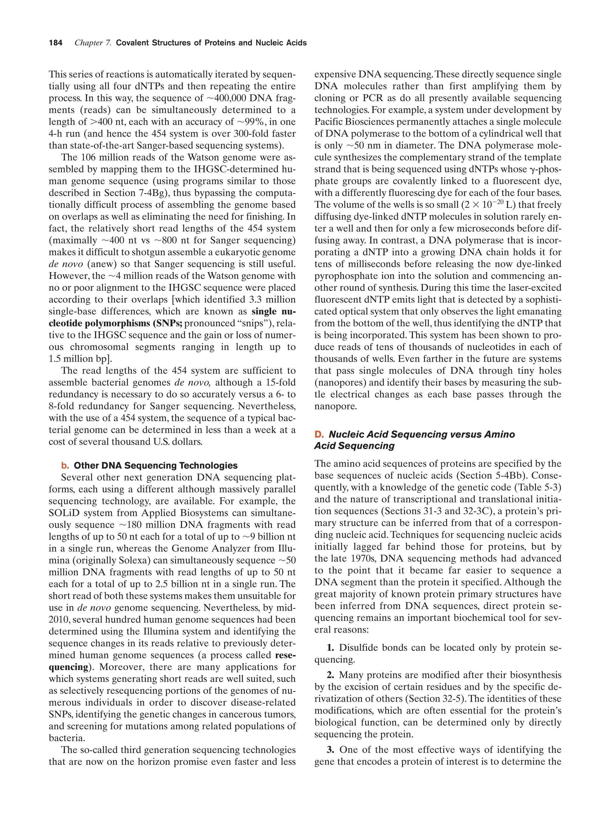 184

Chapter 7. Covalent Structures of Proteins and Nucleic Acids

This series of reactions is automatically iterated by sequentially using all four dNTPs and then repeating the entire
process. In this way, the sequence of ϳ400,000 DNA fragments (reads) can be simultaneously determined to a
length of Ͼ400 nt, each with an accuracy of ϳ99%, in one
4-h run (and hence the 454 system is over 300-fold faster
than state-of-the-art Sanger-based sequencing systems).
The 106 million reads of the Watson genome were assembled by mapping them to the IHGSC-determined human genome sequence (using programs similar to those
described in Section 7-4Bg), thus bypassing the computationally difficult process of assembling the genome based
on overlaps as well as eliminating the need for finishing. In
fact, the relatively short read lengths of the 454 system
(maximally ϳ400 nt vs ϳ800 nt for Sanger sequencing)
makes it difficult to shotgun assemble a eukaryotic genome
de novo (anew) so that Sanger sequencing is still useful.
However, the ϳ4 million reads of the Watson genome with
no or poor alignment to the IHGSC sequence were placed
according to their overlaps [which identified 3.3 million
single-base differences, which are known as single nucleotide polymorphisms (SNPs; pronounced “snips”), relative to the IHGSC sequence and the gain or loss of numerous chromosomal segments ranging in length up to
1.5 million bp].
The read lengths of the 454 system are sufficient to
assemble bacterial genomes de novo, although a 15-fold
redundancy is necessary to do so accurately versus a 6- to
8-fold redundancy for Sanger sequencing. Nevertheless,
with the use of a 454 system, the sequence of a typical bacterial genome can be determined in less than a week at a
cost of several thousand U.S. dollars.
b. Other DNA Sequencing Technologies

Several other next generation DNA sequencing platforms, each using a different although massively parallel
sequencing technology, are available. For example, the
SOLiD system from Applied Biosystems can simultaneously sequence ϳ180 million DNA fragments with read
lengths of up to 50 nt each for a total of up to ϳ9 billion nt
in a single run, whereas the Genome Analyzer from Illumina (originally Solexa) can simultaneously sequence ϳ50
million DNA fragments with read lengths of up to 50 nt
each for a total of up to 2.5 billion nt in a single run. The
short read of both these systems makes them unsuitable for
use in de novo genome sequencing. Nevertheless, by mid2010, several hundred human genome sequences had been
determined using the Illumina system and identifying the
sequence changes in its reads relative to previously determined human genome sequences (a process called resequencing). Moreover, there are many applications for
which systems generating short reads are well suited, such
as selectively resequencing portions of the genomes of numerous individuals in order to discover disease-related
SNPs, identifying the genetic changes in cancerous tumors,
and screening for mutations among related populations of
bacteria.
The so-called third generation sequencing technologies
that are now on the horizon promise even faster and less

expensive DNA sequencing. These directly sequence single
DNA molecules rather than first amplifying them by
cloning or PCR as do all presently available sequencing
technologies. For example, a system under development by
Pacific Biosciences permanently attaches a single molecule
of DNA polymerase to the bottom of a cylindrical well that
is only ϳ50 nm in diameter. The DNA polymerase molecule synthesizes the complementary strand of the template
strand that is being sequenced using dNTPs whose ␥-phosphate groups are covalently linked to a fluorescent dye,
with a differently fluorescing dye for each of the four bases.
The volume of the wells is so small (2 ϫ 10Ϫ20 L) that freely
diffusing dye-linked dNTP molecules in solution rarely enter a well and then for only a few microseconds before diffusing away. In contrast, a DNA polymerase that is incorporating a dNTP into a growing DNA chain holds it for
tens of milliseconds before releasing the now dye-linked
pyrophosphate ion into the solution and commencing another round of synthesis. During this time the laser-excited
fluorescent dNTP emits light that is detected by a sophisticated optical system that only observes the light emanating
from the bottom of the well, thus identifying the dNTP that
is being incorporated. This system has been shown to produce reads of tens of thousands of nucleotides in each of
thousands of wells. Even farther in the future are systems
that pass single molecules of DNA through tiny holes
(nanopores) and identify their bases by measuring the subtle electrical changes as each base passes through the
nanopore.
D. Nucleic Acid Sequencing versus Amino
Acid Sequencing
The amino acid sequences of proteins are specified by the
base sequences of nucleic acids (Section 5-4Bb). Consequently, with a knowledge of the genetic code (Table 5-3)
and the nature of transcriptional and translational initiation sequences (Sections 31-3 and 32-3C), a protein’s primary structure can be inferred from that of a corresponding nucleic acid. Techniques for sequencing nucleic acids
initially lagged far behind those for proteins, but by
the late 1970s, DNA sequencing methods had advanced
to the point that it became far easier to sequence a
DNA segment than the protein it specified. Although the
great majority of known protein primary structures have
been inferred from DNA sequences, direct protein sequencing remains an important biochemical tool for several reasons:
1. Disulfide bonds can be located only by protein sequencing.
2. Many proteins are modified after their biosynthesis
by the excision of certain residues and by the specific derivatization of others (Section 32-5). The identities of these
modifications, which are often essential for the protein’s
biological function, can be determined only by directly
sequencing the protein.
3. One of the most effective ways of identifying the
gene that encodes a protein of interest is to determine the

 