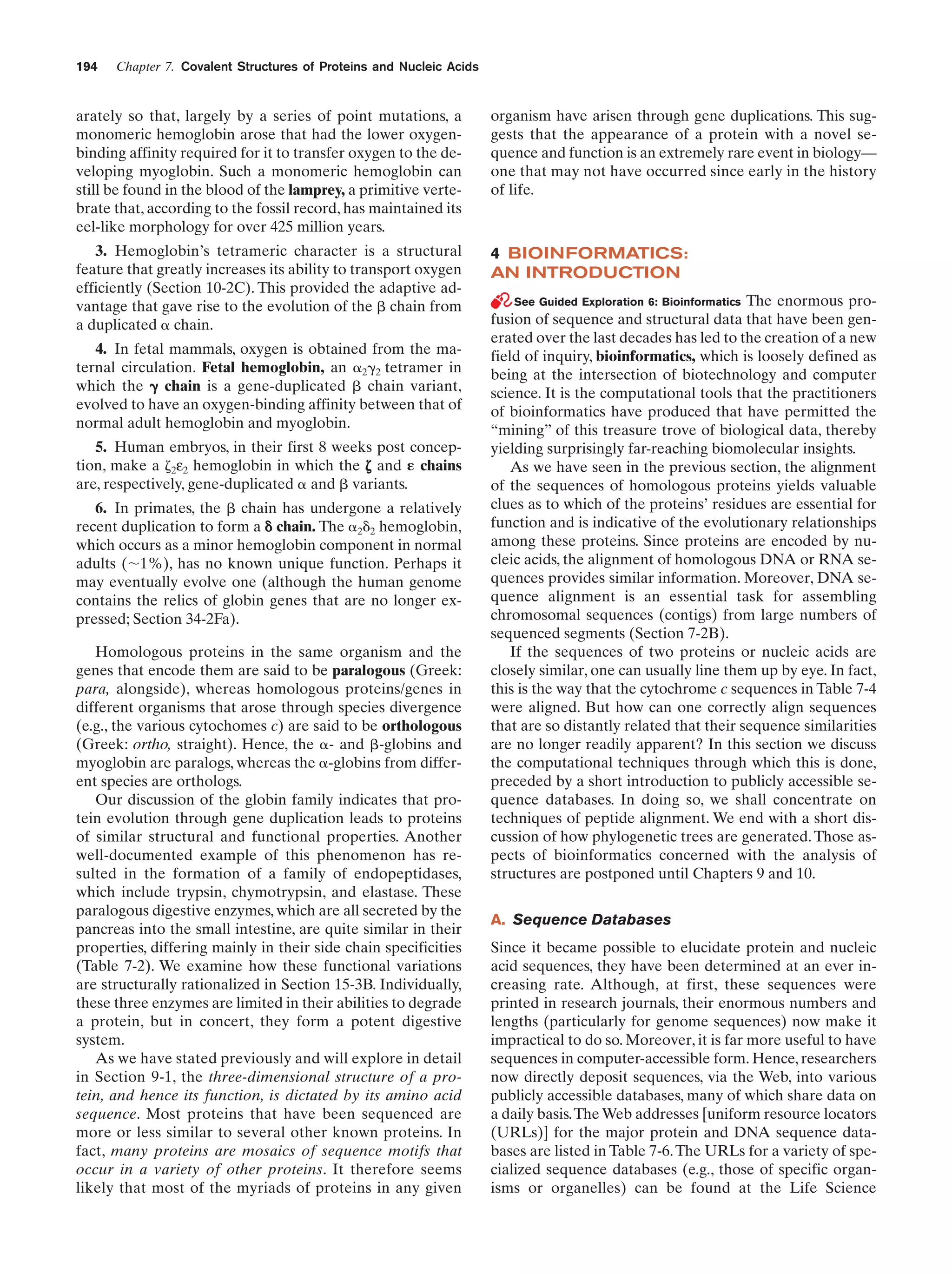 194

Chapter 7. Covalent Structures of Proteins and Nucleic Acids

arately so that, largely by a series of point mutations, a
monomeric hemoglobin arose that had the lower oxygenbinding affinity required for it to transfer oxygen to the developing myoglobin. Such a monomeric hemoglobin can
still be found in the blood of the lamprey, a primitive vertebrate that, according to the fossil record, has maintained its
eel-like morphology for over 425 million years.

organism have arisen through gene duplications. This suggests that the appearance of a protein with a novel sequence and function is an extremely rare event in biology—
one that may not have occurred since early in the history
of life.

3. Hemoglobin’s tetrameric character is a structural
feature that greatly increases its ability to transport oxygen
efficiently (Section 10-2C). This provided the adaptive advantage that gave rise to the evolution of the ␤ chain from
a duplicated ␣ chain.

4 BIOINFORMATICS:
AN INTRODUCTION

4. In fetal mammals, oxygen is obtained from the maternal circulation. Fetal hemoglobin, an ␣2␥2 tetramer in
which the ␥ chain is a gene-duplicated ␤ chain variant,
evolved to have an oxygen-binding affinity between that of
normal adult hemoglobin and myoglobin.
5. Human embryos, in their first 8 weeks post conception, make a ␨2ε2 hemoglobin in which the ␨ and ␧ chains
are, respectively, gene-duplicated ␣ and ␤ variants.
6. In primates, the ␤ chain has undergone a relatively
recent duplication to form a ␦ chain. The ␣2␦2 hemoglobin,
which occurs as a minor hemoglobin component in normal
adults (ϳ1%), has no known unique function. Perhaps it
may eventually evolve one (although the human genome
contains the relics of globin genes that are no longer expressed; Section 34-2Fa).
Homologous proteins in the same organism and the
genes that encode them are said to be paralogous (Greek:
para, alongside), whereas homologous proteins/genes in
different organisms that arose through species divergence
(e.g., the various cytochomes c) are said to be orthologous
(Greek: ortho, straight). Hence, the ␣- and ␤-globins and
myoglobin are paralogs, whereas the ␣-globins from different species are orthologs.
Our discussion of the globin family indicates that protein evolution through gene duplication leads to proteins
of similar structural and functional properties. Another
well-documented example of this phenomenon has resulted in the formation of a family of endopeptidases,
which include trypsin, chymotrypsin, and elastase. These
paralogous digestive enzymes, which are all secreted by the
pancreas into the small intestine, are quite similar in their
properties, differing mainly in their side chain specificities
(Table 7-2). We examine how these functional variations
are structurally rationalized in Section 15-3B. Individually,
these three enzymes are limited in their abilities to degrade
a protein, but in concert, they form a potent digestive
system.
As we have stated previously and will explore in detail
in Section 9-1, the three-dimensional structure of a protein, and hence its function, is dictated by its amino acid
sequence. Most proteins that have been sequenced are
more or less similar to several other known proteins. In
fact, many proteins are mosaics of sequence motifs that
occur in a variety of other proteins. It therefore seems
likely that most of the myriads of proteins in any given

See Guided Exploration 6: Bioinformatics The enormous profusion of sequence and structural data that have been generated over the last decades has led to the creation of a new
field of inquiry, bioinformatics, which is loosely defined as
being at the intersection of biotechnology and computer
science. It is the computational tools that the practitioners
of bioinformatics have produced that have permitted the
“mining” of this treasure trove of biological data, thereby
yielding surprisingly far-reaching biomolecular insights.
As we have seen in the previous section, the alignment
of the sequences of homologous proteins yields valuable
clues as to which of the proteins’ residues are essential for
function and is indicative of the evolutionary relationships
among these proteins. Since proteins are encoded by nucleic acids, the alignment of homologous DNA or RNA sequences provides similar information. Moreover, DNA sequence alignment is an essential task for assembling
chromosomal sequences (contigs) from large numbers of
sequenced segments (Section 7-2B).
If the sequences of two proteins or nucleic acids are
closely similar, one can usually line them up by eye. In fact,
this is the way that the cytochrome c sequences in Table 7-4
were aligned. But how can one correctly align sequences
that are so distantly related that their sequence similarities
are no longer readily apparent? In this section we discuss
the computational techniques through which this is done,
preceded by a short introduction to publicly accessible sequence databases. In doing so, we shall concentrate on
techniques of peptide alignment. We end with a short discussion of how phylogenetic trees are generated. Those aspects of bioinformatics concerned with the analysis of
structures are postponed until Chapters 9 and 10.

A. Sequence Databases
Since it became possible to elucidate protein and nucleic
acid sequences, they have been determined at an ever increasing rate. Although, at first, these sequences were
printed in research journals, their enormous numbers and
lengths (particularly for genome sequences) now make it
impractical to do so. Moreover, it is far more useful to have
sequences in computer-accessible form. Hence, researchers
now directly deposit sequences, via the Web, into various
publicly accessible databases, many of which share data on
a daily basis.The Web addresses [uniform resource locators
(URLs)] for the major protein and DNA sequence databases are listed in Table 7-6. The URLs for a variety of specialized sequence databases (e.g., those of specific organisms or organelles) can be found at the Life Science

 