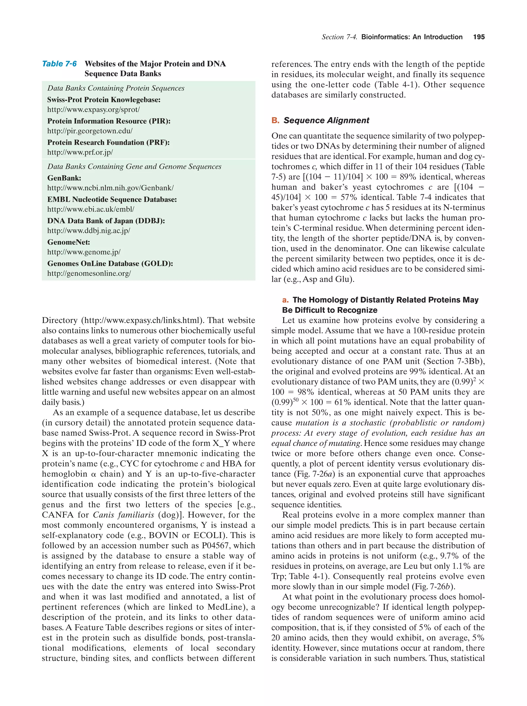 Section 7-4. Bioinformatics: An Introduction

Table 7-6 Websites of the Major Protein and DNA
Sequence Data Banks
Data Banks Containing Protein Sequences
Swiss-Prot Protein Knowlegebase:
http://www.expasy.org/sprot/
Protein Information Resource (PIR):
http://pir.georgetown.edu/
Protein Research Foundation (PRF):
http://www.prf.or.jp/
Data Banks Containing Gene and Genome Sequences
GenBank:
http://www.ncbi.nlm.nih.gov/Genbank/
EMBL Nucleotide Sequence Database:
http://www.ebi.ac.uk/embl/
DNA Data Bank of Japan (DDBJ):
http://www.ddbj.nig.ac.jp/
GenomeNet:
http://www.genome.jp/
Genomes OnLine Database (GOLD):
http://genomesonline.org/

195

references. The entry ends with the length of the peptide
in residues, its molecular weight, and finally its sequence
using the one-letter code (Table 4-1). Other sequence
databases are similarly constructed.
B. Sequence Alignment
One can quantitate the sequence similarity of two polypeptides or two DNAs by determining their number of aligned
residues that are identical. For example, human and dog cytochromes c, which differ in 11 of their 104 residues (Table
7-5) are [(104 Ϫ 11)/104] ϫ 100 ϭ 89% identical, whereas
human and baker’s yeast cytochromes c are [(104 Ϫ
45)/104] ϫ 100 ϭ 57% identical. Table 7-4 indicates that
baker’s yeast cytochrome c has 5 residues at its N-terminus
that human cytochrome c lacks but lacks the human protein’s C-terminal residue. When determining percent identity, the length of the shorter peptide/DNA is, by convention, used in the denominator. One can likewise calculate
the percent similarity between two peptides, once it is decided which amino acid residues are to be considered similar (e.g., Asp and Glu).
a. The Homology of Distantly Related Proteins May
Be Difficult to Recognize

Directory (http://www.expasy.ch/links.html). That website
also contains links to numerous other biochemically useful
databases as well a great variety of computer tools for biomolecular analyses, bibliographic references, tutorials, and
many other websites of biomedical interest. (Note that
websites evolve far faster than organisms: Even well-established websites change addresses or even disappear with
little warning and useful new websites appear on an almost
daily basis.)
As an example of a sequence database, let us describe
(in cursory detail) the annotated protein sequence database named Swiss-Prot. A sequence record in Swiss-Prot
begins with the proteins’ ID code of the form X_Y where
X is an up-to-four-character mnemonic indicating the
protein’s name (e.g., CYC for cytochrome c and HBA for
hemoglobin ␣ chain) and Y is an up-to-five-character
identification code indicating the protein’s biological
source that usually consists of the first three letters of the
genus and the first two letters of the species [e.g.,
CANFA for Canis familiaris (dog)]. However, for the
most commonly encountered organisms, Y is instead a
self-explanatory code (e.g., BOVIN or ECOLI). This is
followed by an accession number such as P04567, which
is assigned by the database to ensure a stable way of
identifying an entry from release to release, even if it becomes necessary to change its ID code. The entry continues with the date the entry was entered into Swiss-Prot
and when it was last modified and annotated, a list of
pertinent references (which are linked to MedLine), a
description of the protein, and its links to other databases. A Feature Table describes regions or sites of interest in the protein such as disulfide bonds, post-translational modifications, elements of local secondary
structure, binding sites, and conflicts between different

Let us examine how proteins evolve by considering a
simple model. Assume that we have a 100-residue protein
in which all point mutations have an equal probability of
being accepted and occur at a constant rate. Thus at an
evolutionary distance of one PAM unit (Section 7-3Bb),
the original and evolved proteins are 99% identical. At an
evolutionary distance of two PAM units, they are (0.99)2 ϫ
100 ϭ 98% identical, whereas at 50 PAM units they are
(0.99)50 ϫ 100 ϭ 61% identical. Note that the latter quantity is not 50%, as one might naively expect. This is because mutation is a stochastic (probablistic or random)
process: At every stage of evolution, each residue has an
equal chance of mutating. Hence some residues may change
twice or more before others change even once. Consequently, a plot of percent identity versus evolutionary distance (Fig. 7-26a) is an exponential curve that approaches
but never equals zero. Even at quite large evolutionary distances, original and evolved proteins still have significant
sequence identities.
Real proteins evolve in a more complex manner than
our simple model predicts. This is in part because certain
amino acid residues are more likely to form accepted mutations than others and in part because the distribution of
amino acids in proteins is not uniform (e.g., 9.7% of the
residues in proteins, on average, are Leu but only 1.1% are
Trp; Table 4-1). Consequently real proteins evolve even
more slowly than in our simple model (Fig. 7-26b).
At what point in the evolutionary process does homology become unrecognizable? If identical length polypeptides of random sequences were of uniform amino acid
composition, that is, if they consisted of 5% of each of the
20 amino acids, then they would exhibit, on average, 5%
identity. However, since mutations occur at random, there
is considerable variation in such numbers. Thus, statistical

 