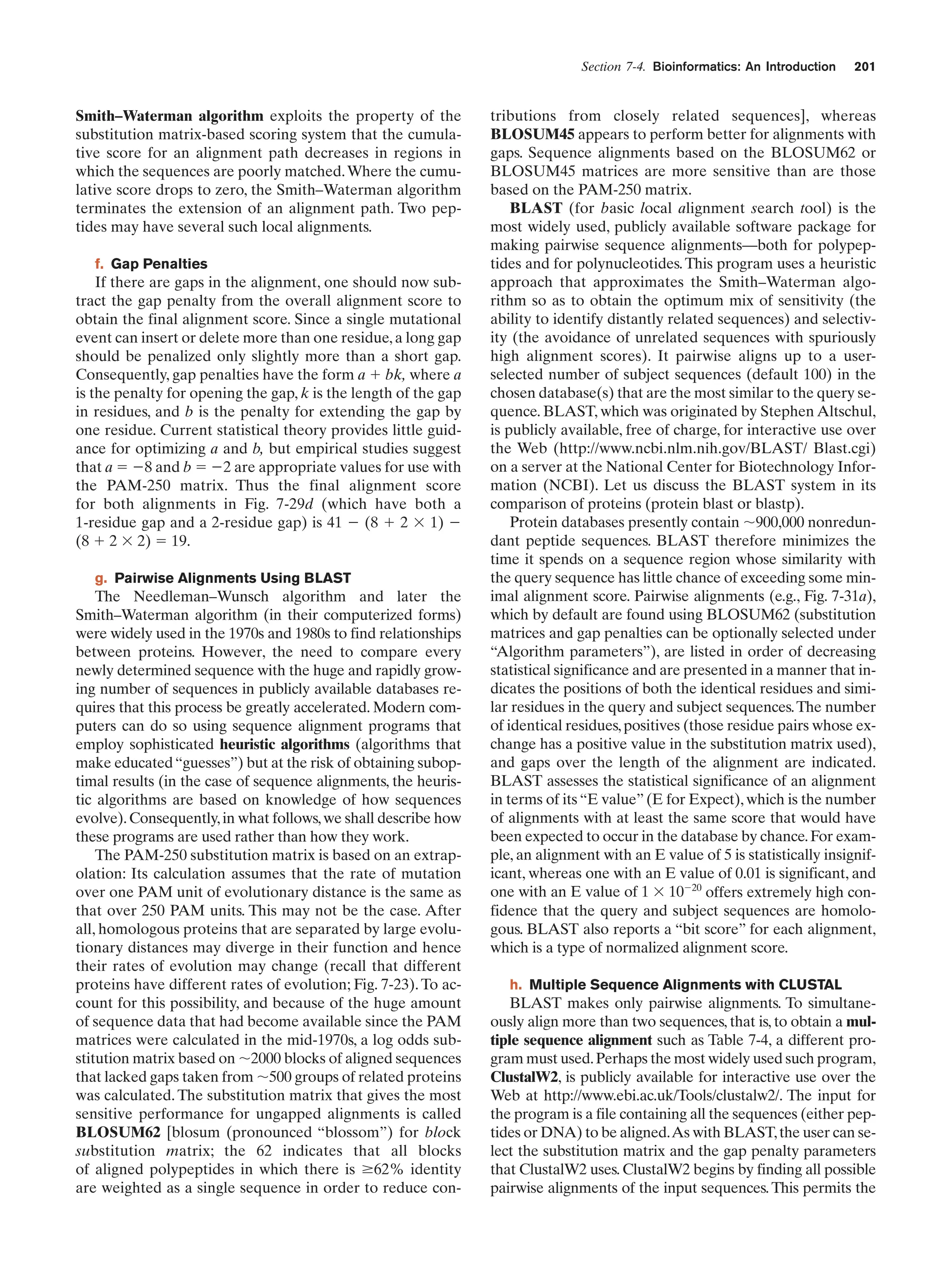 Section 7-4. Bioinformatics: An Introduction

Smith–Waterman algorithm exploits the property of the
substitution matrix-based scoring system that the cumulative score for an alignment path decreases in regions in
which the sequences are poorly matched. Where the cumulative score drops to zero, the Smith–Waterman algorithm
terminates the extension of an alignment path. Two peptides may have several such local alignments.
f. Gap Penalties

If there are gaps in the alignment, one should now subtract the gap penalty from the overall alignment score to
obtain the final alignment score. Since a single mutational
event can insert or delete more than one residue, a long gap
should be penalized only slightly more than a short gap.
Consequently, gap penalties have the form a ϩ bk, where a
is the penalty for opening the gap, k is the length of the gap
in residues, and b is the penalty for extending the gap by
one residue. Current statistical theory provides little guidance for optimizing a and b, but empirical studies suggest
that a ϭ Ϫ8 and b ϭ Ϫ2 are appropriate values for use with
the PAM-250 matrix. Thus the final alignment score
for both alignments in Fig. 7-29d (which have both a
1-residue gap and a 2-residue gap) is 41 Ϫ (8 ϩ 2 ϫ 1) Ϫ
(8 ϩ 2 ϫ 2) ϭ 19.
g. Pairwise Alignments Using BLAST

The Needleman–Wunsch algorithm and later the
Smith–Waterman algorithm (in their computerized forms)
were widely used in the 1970s and 1980s to find relationships
between proteins. However, the need to compare every
newly determined sequence with the huge and rapidly growing number of sequences in publicly available databases requires that this process be greatly accelerated. Modern computers can do so using sequence alignment programs that
employ sophisticated heuristic algorithms (algorithms that
make educated “guesses”) but at the risk of obtaining suboptimal results (in the case of sequence alignments, the heuristic algorithms are based on knowledge of how sequences
evolve). Consequently, in what follows, we shall describe how
these programs are used rather than how they work.
The PAM-250 substitution matrix is based on an extrapolation: Its calculation assumes that the rate of mutation
over one PAM unit of evolutionary distance is the same as
that over 250 PAM units. This may not be the case. After
all, homologous proteins that are separated by large evolutionary distances may diverge in their function and hence
their rates of evolution may change (recall that different
proteins have different rates of evolution; Fig. 7-23). To account for this possibility, and because of the huge amount
of sequence data that had become available since the PAM
matrices were calculated in the mid-1970s, a log odds substitution matrix based on ϳ2000 blocks of aligned sequences
that lacked gaps taken from ϳ500 groups of related proteins
was calculated. The substitution matrix that gives the most
sensitive performance for ungapped alignments is called
BLOSUM62 [blosum (pronounced “blossom”) for block
substitution matrix; the 62 indicates that all blocks
of aligned polypeptides in which there is Ն62% identity
are weighted as a single sequence in order to reduce con-

201

tributions from closely related sequences], whereas
BLOSUM45 appears to perform better for alignments with
gaps. Sequence alignments based on the BLOSUM62 or
BLOSUM45 matrices are more sensitive than are those
based on the PAM-250 matrix.
BLAST (for basic local alignment search tool) is the
most widely used, publicly available software package for
making pairwise sequence alignments—both for polypeptides and for polynucleotides. This program uses a heuristic
approach that approximates the Smith–Waterman algorithm so as to obtain the optimum mix of sensitivity (the
ability to identify distantly related sequences) and selectivity (the avoidance of unrelated sequences with spuriously
high alignment scores). It pairwise aligns up to a userselected number of subject sequences (default 100) in the
chosen database(s) that are the most similar to the query sequence. BLAST, which was originated by Stephen Altschul,
is publicly available, free of charge, for interactive use over
the Web (http://www.ncbi.nlm.nih.gov/BLAST/ Blast.cgi)
on a server at the National Center for Biotechnology Information (NCBI). Let us discuss the BLAST system in its
comparison of proteins (protein blast or blastp).
Protein databases presently contain ϳ900,000 nonredundant peptide sequences. BLAST therefore minimizes the
time it spends on a sequence region whose similarity with
the query sequence has little chance of exceeding some minimal alignment score. Pairwise alignments (e.g., Fig. 7-31a),
which by default are found using BLOSUM62 (substitution
matrices and gap penalties can be optionally selected under
“Algorithm parameters”), are listed in order of decreasing
statistical significance and are presented in a manner that indicates the positions of both the identical residues and similar residues in the query and subject sequences. The number
of identical residues, positives (those residue pairs whose exchange has a positive value in the substitution matrix used),
and gaps over the length of the alignment are indicated.
BLAST assesses the statistical significance of an alignment
in terms of its “E value” (E for Expect), which is the number
of alignments with at least the same score that would have
been expected to occur in the database by chance. For example, an alignment with an E value of 5 is statistically insignificant, whereas one with an E value of 0.01 is significant, and
one with an E value of 1 ϫ 10Ϫ20 offers extremely high confidence that the query and subject sequences are homologous. BLAST also reports a “bit score” for each alignment,
which is a type of normalized alignment score.
h. Multiple Sequence Alignments with CLUSTAL

BLAST makes only pairwise alignments. To simultaneously align more than two sequences, that is, to obtain a multiple sequence alignment such as Table 7-4, a different program must used. Perhaps the most widely used such program,
ClustalW2, is publicly available for interactive use over the
Web at http://www.ebi.ac.uk/Tools/clustalw2/. The input for
the program is a file containing all the sequences (either peptides or DNA) to be aligned.As with BLAST, the user can select the substitution matrix and the gap penalty parameters
that ClustalW2 uses. ClustalW2 begins by finding all possible
pairwise alignments of the input sequences. This permits the

 