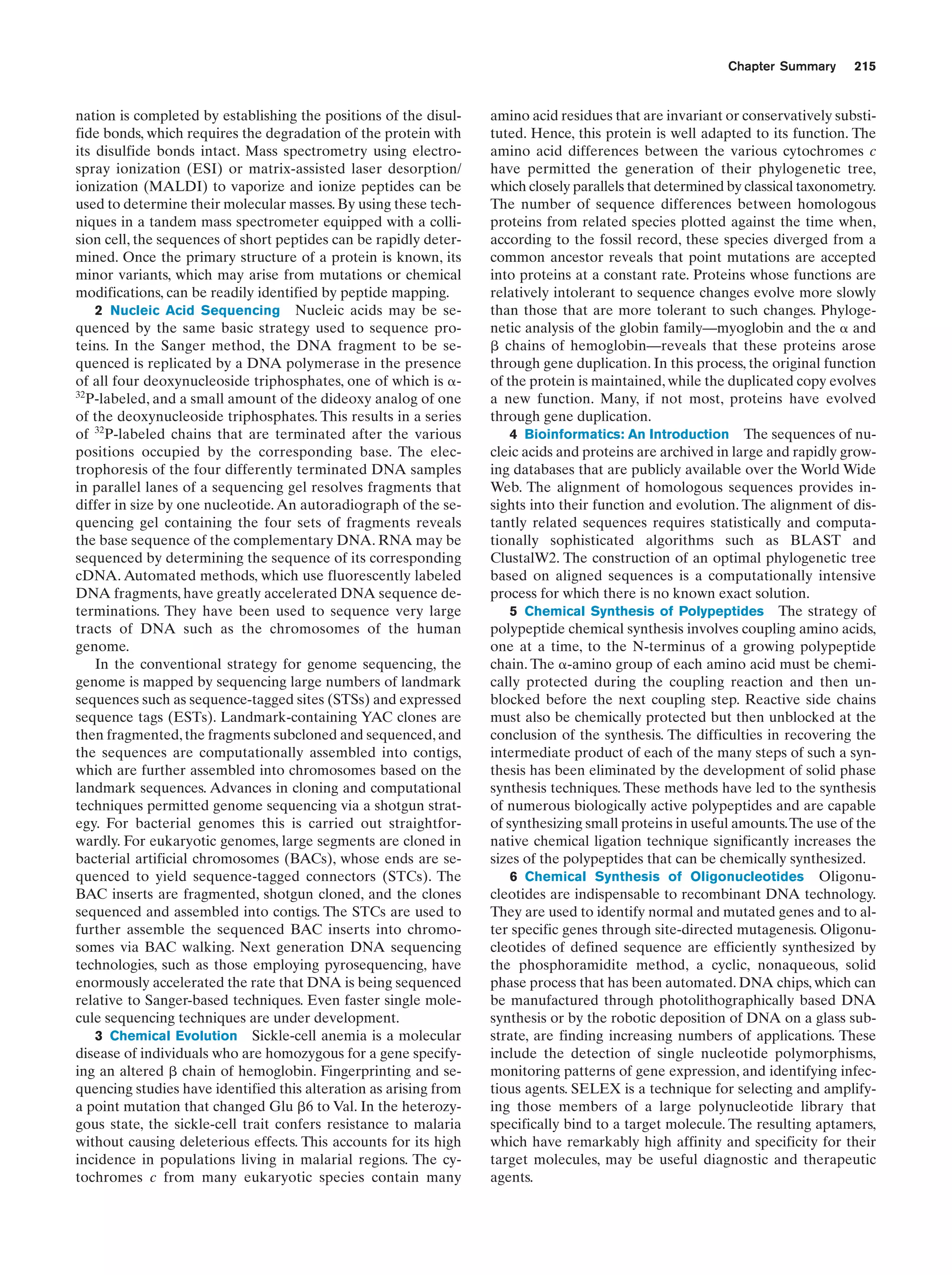 Chapter Summary

nation is completed by establishing the positions of the disulfide bonds, which requires the degradation of the protein with
its disulfide bonds intact. Mass spectrometry using electrospray ionization (ESI) or matrix-assisted laser desorption/
ionization (MALDI) to vaporize and ionize peptides can be
used to determine their molecular masses. By using these techniques in a tandem mass spectrometer equipped with a collision cell, the sequences of short peptides can be rapidly determined. Once the primary structure of a protein is known, its
minor variants, which may arise from mutations or chemical
modifications, can be readily identified by peptide mapping.
2 Nucleic Acid Sequencing Nucleic acids may be sequenced by the same basic strategy used to sequence proteins. In the Sanger method, the DNA fragment to be sequenced is replicated by a DNA polymerase in the presence
of all four deoxynucleoside triphosphates, one of which is ␣32
P-labeled, and a small amount of the dideoxy analog of one
of the deoxynucleoside triphosphates. This results in a series
of 32P-labeled chains that are terminated after the various
positions occupied by the corresponding base. The electrophoresis of the four differently terminated DNA samples
in parallel lanes of a sequencing gel resolves fragments that
differ in size by one nucleotide. An autoradiograph of the sequencing gel containing the four sets of fragments reveals
the base sequence of the complementary DNA. RNA may be
sequenced by determining the sequence of its corresponding
cDNA. Automated methods, which use fluorescently labeled
DNA fragments, have greatly accelerated DNA sequence determinations. They have been used to sequence very large
tracts of DNA such as the chromosomes of the human
genome.
In the conventional strategy for genome sequencing, the
genome is mapped by sequencing large numbers of landmark
sequences such as sequence-tagged sites (STSs) and expressed
sequence tags (ESTs). Landmark-containing YAC clones are
then fragmented, the fragments subcloned and sequenced, and
the sequences are computationally assembled into contigs,
which are further assembled into chromosomes based on the
landmark sequences. Advances in cloning and computational
techniques permitted genome sequencing via a shotgun strategy. For bacterial genomes this is carried out straightforwardly. For eukaryotic genomes, large segments are cloned in
bacterial artificial chromosomes (BACs), whose ends are sequenced to yield sequence-tagged connectors (STCs). The
BAC inserts are fragmented, shotgun cloned, and the clones
sequenced and assembled into contigs. The STCs are used to
further assemble the sequenced BAC inserts into chromosomes via BAC walking. Next generation DNA sequencing
technologies, such as those employing pyrosequencing, have
enormously accelerated the rate that DNA is being sequenced
relative to Sanger-based techniques. Even faster single molecule sequencing techniques are under development.
3 Chemical Evolution Sickle-cell anemia is a molecular
disease of individuals who are homozygous for a gene specifying an altered ␤ chain of hemoglobin. Fingerprinting and sequencing studies have identified this alteration as arising from
a point mutation that changed Glu ␤6 to Val. In the heterozygous state, the sickle-cell trait confers resistance to malaria
without causing deleterious effects. This accounts for its high
incidence in populations living in malarial regions. The cytochromes c from many eukaryotic species contain many

215

amino acid residues that are invariant or conservatively substituted. Hence, this protein is well adapted to its function. The
amino acid differences between the various cytochromes c
have permitted the generation of their phylogenetic tree,
which closely parallels that determined by classical taxonometry.
The number of sequence differences between homologous
proteins from related species plotted against the time when,
according to the fossil record, these species diverged from a
common ancestor reveals that point mutations are accepted
into proteins at a constant rate. Proteins whose functions are
relatively intolerant to sequence changes evolve more slowly
than those that are more tolerant to such changes. Phylogenetic analysis of the globin family—myoglobin and the ␣ and
␤ chains of hemoglobin—reveals that these proteins arose
through gene duplication. In this process, the original function
of the protein is maintained, while the duplicated copy evolves
a new function. Many, if not most, proteins have evolved
through gene duplication.
4 Bioinformatics: An Introduction The sequences of nucleic acids and proteins are archived in large and rapidly growing databases that are publicly available over the World Wide
Web. The alignment of homologous sequences provides insights into their function and evolution. The alignment of distantly related sequences requires statistically and computationally sophisticated algorithms such as BLAST and
ClustalW2. The construction of an optimal phylogenetic tree
based on aligned sequences is a computationally intensive
process for which there is no known exact solution.
5 Chemical Synthesis of Polypeptides The strategy of
polypeptide chemical synthesis involves coupling amino acids,
one at a time, to the N-terminus of a growing polypeptide
chain. The ␣-amino group of each amino acid must be chemically protected during the coupling reaction and then unblocked before the next coupling step. Reactive side chains
must also be chemically protected but then unblocked at the
conclusion of the synthesis. The difficulties in recovering the
intermediate product of each of the many steps of such a synthesis has been eliminated by the development of solid phase
synthesis techniques. These methods have led to the synthesis
of numerous biologically active polypeptides and are capable
of synthesizing small proteins in useful amounts.The use of the
native chemical ligation technique significantly increases the
sizes of the polypeptides that can be chemically synthesized.
6 Chemical Synthesis of Oligonucleotides Oligonucleotides are indispensable to recombinant DNA technology.
They are used to identify normal and mutated genes and to alter specific genes through site-directed mutagenesis. Oligonucleotides of defined sequence are efficiently synthesized by
the phosphoramidite method, a cyclic, nonaqueous, solid
phase process that has been automated. DNA chips, which can
be manufactured through photolithographically based DNA
synthesis or by the robotic deposition of DNA on a glass substrate, are finding increasing numbers of applications. These
include the detection of single nucleotide polymorphisms,
monitoring patterns of gene expression, and identifying infectious agents. SELEX is a technique for selecting and amplifying those members of a large polynucleotide library that
specifically bind to a target molecule. The resulting aptamers,
which have remarkably high affinity and specificity for their
target molecules, may be useful diagnostic and therapeutic
agents.

 