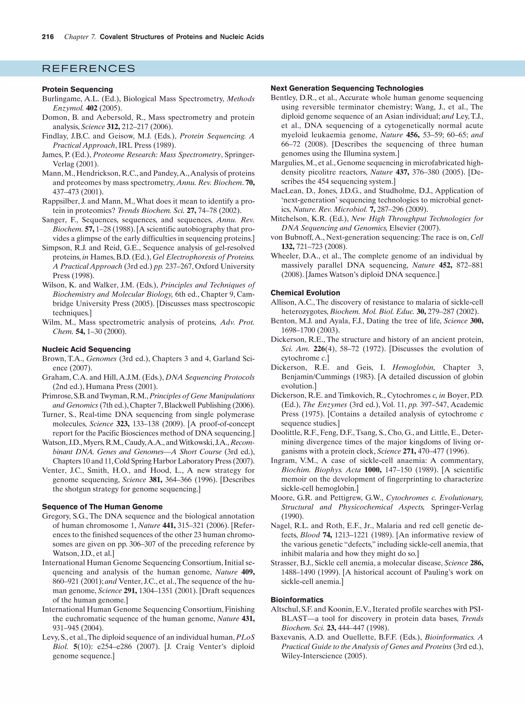 216

Chapter 7. Covalent Structures of Proteins and Nucleic Acids

REFERENCES
Protein Sequencing
Burlingame, A.L. (Ed.), Biological Mass Spectrometry, Methods
Enzymol. 402 (2005).
Domon, B. and Aebersold, R., Mass spectrometry and protein
analysis, Science 312, 212–217 (2006).
Findlay, J.B.C. and Geisow, M.J. (Eds.), Protein Sequencing. A
Practical Approach, IRL Press (1989).
James, P. (Ed.), Proteome Research: Mass Spectrometry, SpringerVerlag (2001).
Mann, M., Hendrickson, R.C., and Pandey,A.,Analysis of proteins
and proteomes by mass spectrometry, Annu. Rev. Biochem. 70,
437–473 (2001).
Rappsilber, J. and Mann, M., What does it mean to identify a protein in proteomics? Trends Biochem. Sci. 27, 74–78 (2002).
Sanger, F., Sequences, sequences, and sequences, Annu. Rev.
Biochem. 57, 1–28 (1988). [A scientific autobiography that provides a glimpse of the early difficulties in sequencing proteins.]
Simpson, R.J. and Reid, G.E., Sequence analysis of gel-resolved
proteins, in Hames, B.D. (Ed.), Gel Electrophoresis of Proteins.
A Practical Approach (3rd ed.) pp. 237–267, Oxford University
Press (1998).
Wilson, K. and Walker, J.M. (Eds.), Principles and Techniques of
Biochemistry and Molecular Biology, 6th ed., Chapter 9, Cambridge University Press (2005). [Discusses mass spectroscopic
techniques.]
Wilm, M., Mass spectrometric analysis of proteins, Adv. Prot.
Chem. 54, 1–30 (2000).
Nucleic Acid Sequencing
Brown, T.A., Genomes (3rd ed.), Chapters 3 and 4, Garland Science (2007).
Graham, C.A. and Hill, A.J.M. (Eds.), DNA Sequencing Protocols
(2nd ed.), Humana Press (2001).
Primrose, S.B. and Twyman, R.M., Principles of Gene Manipulations
and Genomics (7th ed.), Chapter 7, Blackwell Publishing (2006).
Turner, S., Real-time DNA sequencing from single polymerase
molecules, Science 323, 133–138 (2009). [A proof-of-concept
report for the Pacific Biosciences method of DNA sequencing.]
Watson, J.D., Myers, R.M., Caudy,A.A., and Witkowski, J.A., Recombinant DNA. Genes and Genomes—A Short Course (3rd ed.),
Chapters 10 and 11, Cold Spring Harbor Laboratory Press (2007).
Venter, J.C., Smith, H.O., and Hood, L., A new strategy for
genome sequencing, Science 381, 364–366 (1996). [Describes
the shotgun strategy for genome sequencing.]
Sequence of The Human Genome
Gregory, S.G., The DNA sequence and the biological annotation
of human chromosome 1, Nature 441, 315–321 (2006). [References to the finished sequences of the other 23 human chromosomes are given on pp. 306–307 of the preceding reference by
Watson, J.D., et al.]
International Human Genome Sequencing Consortium, Initial sequencing and analysis of the human genome, Nature 409,
860–921 (2001); and Venter, J.C., et al., The sequence of the human genome, Science 291, 1304–1351 (2001). [Draft sequences
of the human genome.]
International Human Genome Sequencing Consortium, Finishing
the euchromatic sequence of the human genome, Nature 431,
931–945 (2004).
Levy, S., et al.,The diploid sequence of an individual human, PLoS
Biol. 5(10): e254–e286 (2007). [J. Craig Venter’s diploid
genome sequence.]

Next Generation Sequencing Technologies
Bentley, D.R., et al., Accurate whole human genome sequencing
using reversible terminator chemistry; Wang, J., et al., The
diploid genome sequence of an Asian individual; and Ley, T.J.,
et al., DNA sequencing of a cytogenetically normal acute
myeloid leukaemia genome, Nature 456, 53–59; 60–65; and
66–72 (2008). [Describes the sequencing of three human
genomes using the Illumina system.]
Margulies, M., et al., Genome sequencing in microfabricated highdensity picolitre reactors, Nature 437, 376–380 (2005). [Describes the 454 sequencing system.]
MacLean, D., Jones, J.D.G., and Studholme, D.J., Application of
‘next-generation’ sequencing technologies to microbial genetics, Nature. Rev. Microbiol. 7, 287–296 (2009).
Mitchelson, K.R. (Ed.), New High Throughput Technologies for
DNA Sequencing and Genomics, Elsevier (2007).
von Bubnoff, A., Next-generation sequencing: The race is on, Cell
132, 721–723 (2008).
Wheeler, D.A., et al., The complete genome of an individual by
massively parallel DNA sequencing, Nature 452, 872–881
(2008). [James Watson’s diploid DNA sequence.]
Chemical Evolution
Allison, A.C., The discovery of resistance to malaria of sickle-cell
heterozygotes, Biochem. Mol. Biol. Educ. 30, 279–287 (2002).
Benton, M.J. and Ayala, F.J., Dating the tree of life, Science 300,
1698–1700 (2003).
Dickerson, R.E., The structure and history of an ancient protein,
Sci. Am. 226(4), 58–72 (1972). [Discusses the evolution of
cytochrome c.]
Dickerson, R.E. and Geis, I. Hemoglobin, Chapter 3,
Benjamin/Cummings (1983). [A detailed discussion of globin
evolution.]
Dickerson, R.E. and Timkovich, R., Cytochromes c, in Boyer, P.D.
(Ed.), The Enzymes (3rd ed.), Vol. 11, pp. 397–547, Academic
Press (1975). [Contains a detailed analysis of cytochrome c
sequence studies.]
Doolittle, R.F., Feng, D.F., Tsang, S., Cho, G., and Little, E., Determining divergence times of the major kingdoms of living organisms with a protein clock, Science 271, 470–477 (1996).
Ingram, V.M., A case of sickle-cell anaemia: A commentary,
Biochim. Biophys. Acta 1000, 147–150 (1989). [A scientific
memoir on the development of fingerprinting to characterize
sickle-cell hemoglobin.]
Moore, G.R. and Pettigrew, G.W., Cytochromes c. Evolutionary,
Structural and Physicochemical Aspects, Springer-Verlag
(1990).
Nagel, R.L. and Roth, E.F., Jr., Malaria and red cell genetic defects, Blood 74, 1213–1221 (1989). [An informative review of
the various genetic “defects,” including sickle-cell anemia, that
inhibit malaria and how they might do so.]
Strasser, B.J., Sickle cell anemia, a molecular disease, Science 286,
1488–1490 (1999). [A historical account of Pauling’s work on
sickle-cell anemia.]
Bioinformatics
Altschul, S.F. and Koonin, E.V., Iterated profile searches with PSIBLAST—a tool for discovery in protein data bases, Trends
Biochem. Sci. 23, 444–447 (1998).
Baxevanis, A.D. and Ouellette, B.F.F. (Eds.), Bioinformatics. A
Practical Guide to the Analysis of Genes and Proteins (3rd ed.),
Wiley-Interscience (2005).

 