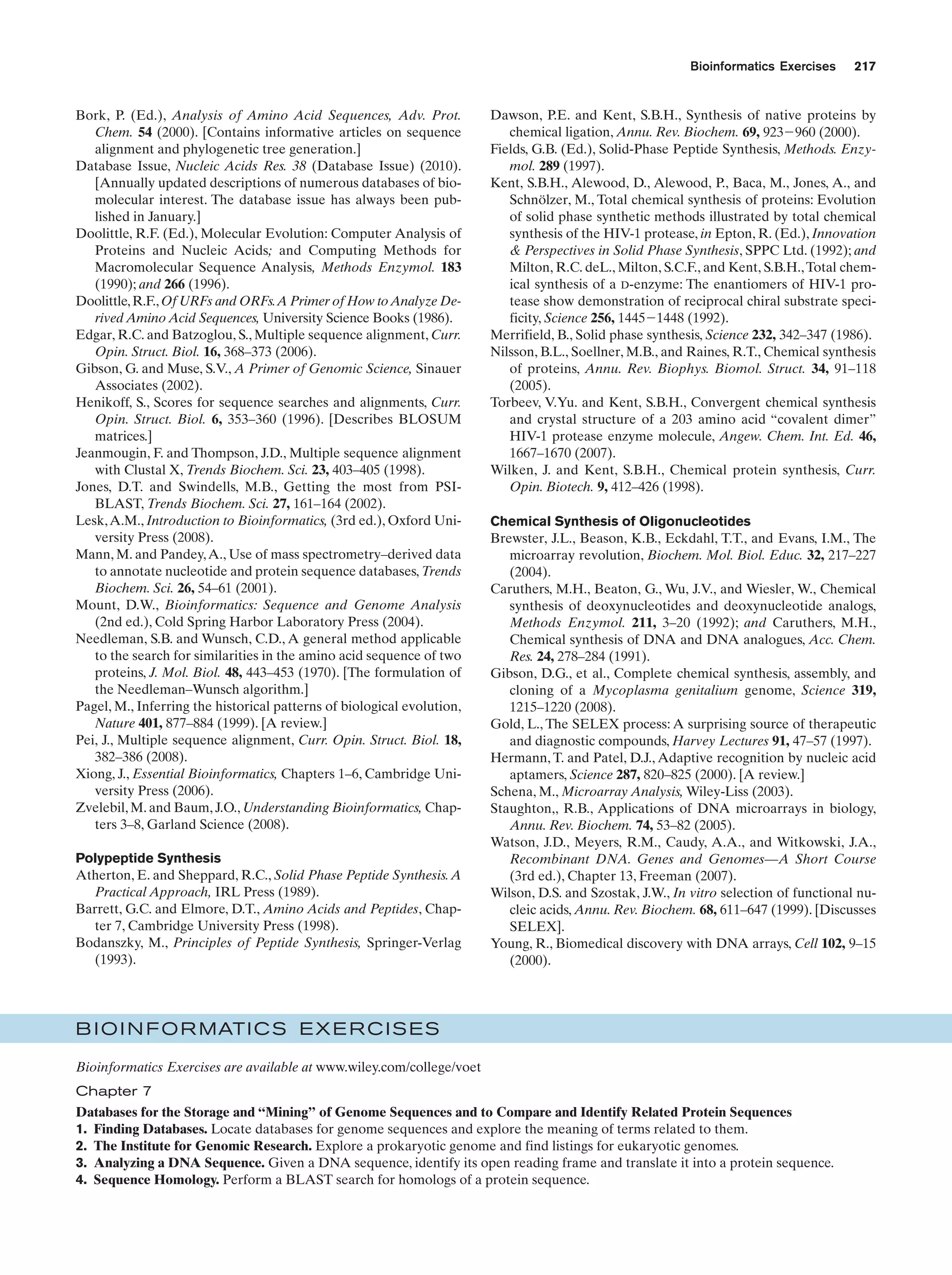 Bioinformatics Exercises

Bork, P. (Ed.), Analysis of Amino Acid Sequences, Adv. Prot.
Chem. 54 (2000). [Contains informative articles on sequence
alignment and phylogenetic tree generation.]
Database Issue, Nucleic Acids Res. 38 (Database Issue) (2010).
[Annually updated descriptions of numerous databases of biomolecular interest. The database issue has always been published in January.]
Doolittle, R.F. (Ed.), Molecular Evolution: Computer Analysis of
Proteins and Nucleic Acids; and Computing Methods for
Macromolecular Sequence Analysis, Methods Enzymol. 183
(1990); and 266 (1996).
Doolittle, R.F., Of URFs and ORFs.A Primer of How to Analyze Derived Amino Acid Sequences, University Science Books (1986).
Edgar, R.C. and Batzoglou, S., Multiple sequence alignment, Curr.
Opin. Struct. Biol. 16, 368–373 (2006).
Gibson, G. and Muse, S.V., A Primer of Genomic Science, Sinauer
Associates (2002).
Henikoff, S., Scores for sequence searches and alignments, Curr.
Opin. Struct. Biol. 6, 353–360 (1996). [Describes BLOSUM
matrices.]
Jeanmougin, F. and Thompson, J.D., Multiple sequence alignment
with Clustal X, Trends Biochem. Sci. 23, 403–405 (1998).
Jones, D.T. and Swindells, M.B., Getting the most from PSIBLAST, Trends Biochem. Sci. 27, 161–164 (2002).
Lesk, A.M., Introduction to Bioinformatics, (3rd ed.), Oxford University Press (2008).
Mann, M. and Pandey, A., Use of mass spectrometry–derived data
to annotate nucleotide and protein sequence databases, Trends
Biochem. Sci. 26, 54–61 (2001).
Mount, D.W., Bioinformatics: Sequence and Genome Analysis
(2nd ed.), Cold Spring Harbor Laboratory Press (2004).
Needleman, S.B. and Wunsch, C.D., A general method applicable
to the search for similarities in the amino acid sequence of two
proteins, J. Mol. Biol. 48, 443–453 (1970). [The formulation of
the Needleman–Wunsch algorithm.]
Pagel, M., Inferring the historical patterns of biological evolution,
Nature 401, 877–884 (1999). [A review.]
Pei, J., Multiple sequence alignment, Curr. Opin. Struct. Biol. 18,
382–386 (2008).
Xiong, J., Essential Bioinformatics, Chapters 1–6, Cambridge University Press (2006).
Zvelebil, M. and Baum, J.O., Understanding Bioinformatics, Chapters 3–8, Garland Science (2008).
Polypeptide Synthesis
Atherton, E. and Sheppard, R.C., Solid Phase Peptide Synthesis. A
Practical Approach, IRL Press (1989).
Barrett, G.C. and Elmore, D.T., Amino Acids and Peptides, Chapter 7, Cambridge University Press (1998).
Bodanszky, M., Principles of Peptide Synthesis, Springer-Verlag
(1993).

217

Dawson, P.E. and Kent, S.B.H., Synthesis of native proteins by
chemical ligation, Annu. Rev. Biochem. 69, 923Ϫ960 (2000).
Fields, G.B. (Ed.), Solid-Phase Peptide Synthesis, Methods. Enzymol. 289 (1997).
Kent, S.B.H., Alewood, D., Alewood, P., Baca, M., Jones, A., and
Schnölzer, M., Total chemical synthesis of proteins: Evolution
of solid phase synthetic methods illustrated by total chemical
synthesis of the HIV-1 protease, in Epton, R. (Ed.), Innovation
& Perspectives in Solid Phase Synthesis, SPPC Ltd. (1992); and
Milton, R.C. deL., Milton, S.C.F., and Kent, S.B.H., Total chemical synthesis of a D-enzyme: The enantiomers of HIV-1 protease show demonstration of reciprocal chiral substrate specificity, Science 256, 1445Ϫ1448 (1992).
Merrifield, B., Solid phase synthesis, Science 232, 342–347 (1986).
Nilsson, B.L., Soellner, M.B., and Raines, R.T., Chemical synthesis
of proteins, Annu. Rev. Biophys. Biomol. Struct. 34, 91–118
(2005).
Torbeev, V.Yu. and Kent, S.B.H., Convergent chemical synthesis
and crystal structure of a 203 amino acid “covalent dimer”
HIV-1 protease enzyme molecule, Angew. Chem. Int. Ed. 46,
1667–1670 (2007).
Wilken, J. and Kent, S.B.H., Chemical protein synthesis, Curr.
Opin. Biotech. 9, 412–426 (1998).
Chemical Synthesis of Oligonucleotides
Brewster, J.L., Beason, K.B., Eckdahl, T.T., and Evans, I.M., The
microarray revolution, Biochem. Mol. Biol. Educ. 32, 217–227
(2004).
Caruthers, M.H., Beaton, G., Wu, J.V., and Wiesler, W., Chemical
synthesis of deoxynucleotides and deoxynucleotide analogs,
Methods Enzymol. 211, 3–20 (1992); and Caruthers, M.H.,
Chemical synthesis of DNA and DNA analogues, Acc. Chem.
Res. 24, 278–284 (1991).
Gibson, D.G., et al., Complete chemical synthesis, assembly, and
cloning of a Mycoplasma genitalium genome, Science 319,
1215–1220 (2008).
Gold, L., The SELEX process: A surprising source of therapeutic
and diagnostic compounds, Harvey Lectures 91, 47–57 (1997).
Hermann, T. and Patel, D.J., Adaptive recognition by nucleic acid
aptamers, Science 287, 820–825 (2000). [A review.]
Schena, M., Microarray Analysis, Wiley-Liss (2003).
Staughton,, R.B., Applications of DNA microarrays in biology,
Annu. Rev. Biochem. 74, 53–82 (2005).
Watson, J.D., Meyers, R.M., Caudy, A.A., and Witkowski, J.A.,
Recombinant DNA. Genes and Genomes—A Short Course
(3rd ed.), Chapter 13, Freeman (2007).
Wilson, D.S. and Szostak, J.W., In vitro selection of functional nucleic acids, Annu. Rev. Biochem. 68, 611–647 (1999). [Discusses
SELEX].
Young, R., Biomedical discovery with DNA arrays, Cell 102, 9–15
(2000).

B I O I N F O R MATI C S E X E R C I S E S
Bioinformatics Exercises are available at www.wiley.com/college/voet
Chapter 7
Databases for the Storage and “Mining” of Genome Sequences and to Compare and Identify Related Protein Sequences
1. Finding Databases. Locate databases for genome sequences and explore the meaning of terms related to them.
2. The Institute for Genomic Research. Explore a prokaryotic genome and find listings for eukaryotic genomes.
3. Analyzing a DNA Sequence. Given a DNA sequence, identify its open reading frame and translate it into a protein sequence.
4. Sequence Homology. Perform a BLAST search for homologs of a protein sequence.

 