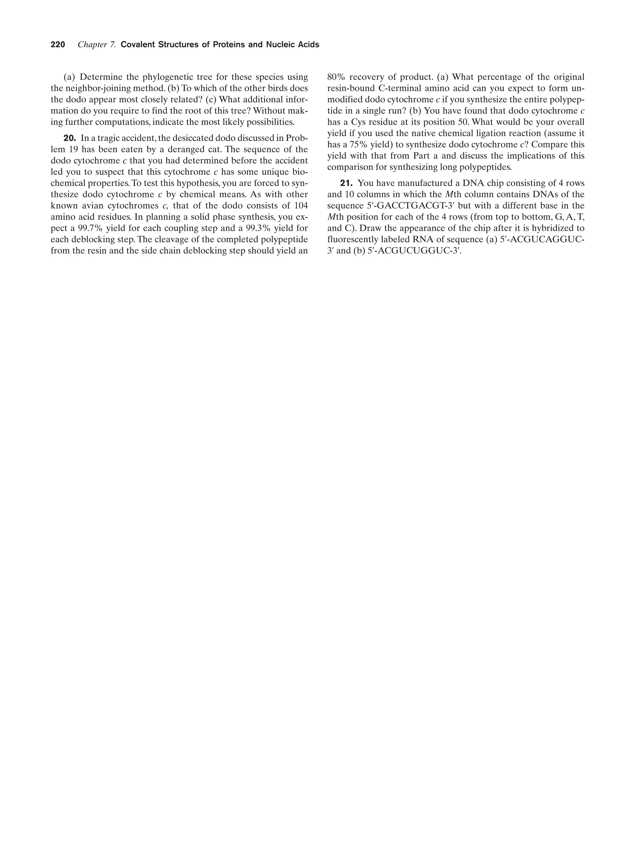 220

Chapter 7. Covalent Structures of Proteins and Nucleic Acids

(a) Determine the phylogenetic tree for these species using
the neighbor-joining method. (b) To which of the other birds does
the dodo appear most closely related? (c) What additional information do you require to find the root of this tree? Without making further computations, indicate the most likely possibilities.
20. In a tragic accident, the desiccated dodo discussed in Problem 19 has been eaten by a deranged cat. The sequence of the
dodo cytochrome c that you had determined before the accident
led you to suspect that this cytochrome c has some unique biochemical properties. To test this hypothesis, you are forced to synthesize dodo cytochrome c by chemical means. As with other
known avian cytochromes c, that of the dodo consists of 104
amino acid residues. In planning a solid phase synthesis, you expect a 99.7% yield for each coupling step and a 99.3% yield for
each deblocking step. The cleavage of the completed polypeptide
from the resin and the side chain deblocking step should yield an

80% recovery of product. (a) What percentage of the original
resin-bound C-terminal amino acid can you expect to form unmodified dodo cytochrome c if you synthesize the entire polypeptide in a single run? (b) You have found that dodo cytochrome c
has a Cys residue at its position 50. What would be your overall
yield if you used the native chemical ligation reaction (assume it
has a 75% yield) to synthesize dodo cytochrome c? Compare this
yield with that from Part a and discuss the implications of this
comparison for synthesizing long polypeptides.
21. You have manufactured a DNA chip consisting of 4 rows
and 10 columns in which the Mth column contains DNAs of the
sequence 5¿-GACCTGACGT-3¿ but with a different base in the
Mth position for each of the 4 rows (from top to bottom, G, A, T,
and C). Draw the appearance of the chip after it is hybridized to
fluorescently labeled RNA of sequence (a) 5¿-ACGUCAGGUC3¿ and (b) 5¿-ACGUCUGGUC-3¿.

 