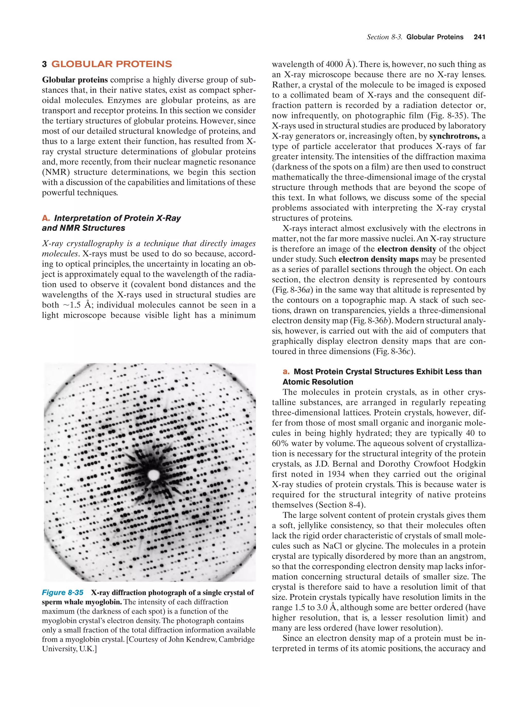 Section 8-3. Globular Proteins

3 GLOBULAR PROTEINS
Globular proteins comprise a highly diverse group of substances that, in their native states, exist as compact spheroidal molecules. Enzymes are globular proteins, as are
transport and receptor proteins. In this section we consider
the tertiary structures of globular proteins. However, since
most of our detailed structural knowledge of proteins, and
thus to a large extent their function, has resulted from Xray crystal structure determinations of globular proteins
and, more recently, from their nuclear magnetic resonance
(NMR) structure determinations, we begin this section
with a discussion of the capabilities and limitations of these
powerful techniques.
A. Interpretation of Protein X-Ray
and NMR Structures
X-ray crystallography is a technique that directly images
molecules. X-rays must be used to do so because, according to optical principles, the uncertainty in locating an object is approximately equal to the wavelength of the radiation used to observe it (covalent bond distances and the
wavelengths of the X-rays used in structural studies are
both ϳ1.5 Å; individual molecules cannot be seen in a
light microscope because visible light has a minimum

241

wavelength of 4000 Å). There is, however, no such thing as
an X-ray microscope because there are no X-ray lenses.
Rather, a crystal of the molecule to be imaged is exposed
to a collimated beam of X-rays and the consequent diffraction pattern is recorded by a radiation detector or,
now infrequently, on photographic film (Fig. 8-35). The
X-rays used in structural studies are produced by laboratory
X-ray generators or, increasingly often, by synchrotrons, a
type of particle accelerator that produces X-rays of far
greater intensity. The intensities of the diffraction maxima
(darkness of the spots on a film) are then used to construct
mathematically the three-dimensional image of the crystal
structure through methods that are beyond the scope of
this text. In what follows, we discuss some of the special
problems associated with interpreting the X-ray crystal
structures of proteins.
X-rays interact almost exclusively with the electrons in
matter, not the far more massive nuclei. An X-ray structure
is therefore an image of the electron density of the object
under study. Such electron density maps may be presented
as a series of parallel sections through the object. On each
section, the electron density is represented by contours
(Fig. 8-36a) in the same way that altitude is represented by
the contours on a topographic map. A stack of such sections, drawn on transparencies, yields a three-dimensional
electron density map (Fig. 8-36b). Modern structural analysis, however, is carried out with the aid of computers that
graphically display electron density maps that are contoured in three dimensions (Fig. 8-36c).
a. Most Protein Crystal Structures Exhibit Less than
Atomic Resolution

Figure 8-35 X-ray diffraction photograph of a single crystal of
sperm whale myoglobin. The intensity of each diffraction
maximum (the darkness of each spot) is a function of the
myoglobin crystal’s electron density. The photograph contains
only a small fraction of the total diffraction information available
from a myoglobin crystal. [Courtesy of John Kendrew, Cambridge
University, U.K.]

The molecules in protein crystals, as in other crystalline substances, are arranged in regularly repeating
three-dimensional lattices. Protein crystals, however, differ from those of most small organic and inorganic molecules in being highly hydrated; they are typically 40 to
60% water by volume. The aqueous solvent of crystallization is necessary for the structural integrity of the protein
crystals, as J.D. Bernal and Dorothy Crowfoot Hodgkin
first noted in 1934 when they carried out the original
X-ray studies of protein crystals. This is because water is
required for the structural integrity of native proteins
themselves (Section 8-4).
The large solvent content of protein crystals gives them
a soft, jellylike consistency, so that their molecules often
lack the rigid order characteristic of crystals of small molecules such as NaCl or glycine. The molecules in a protein
crystal are typically disordered by more than an angstrom,
so that the corresponding electron density map lacks information concerning structural details of smaller size. The
crystal is therefore said to have a resolution limit of that
size. Protein crystals typically have resolution limits in the
range 1.5 to 3.0 Å, although some are better ordered (have
higher resolution, that is, a lesser resolution limit) and
many are less ordered (have lower resolution).
Since an electron density map of a protein must be interpreted in terms of its atomic positions, the accuracy and

 