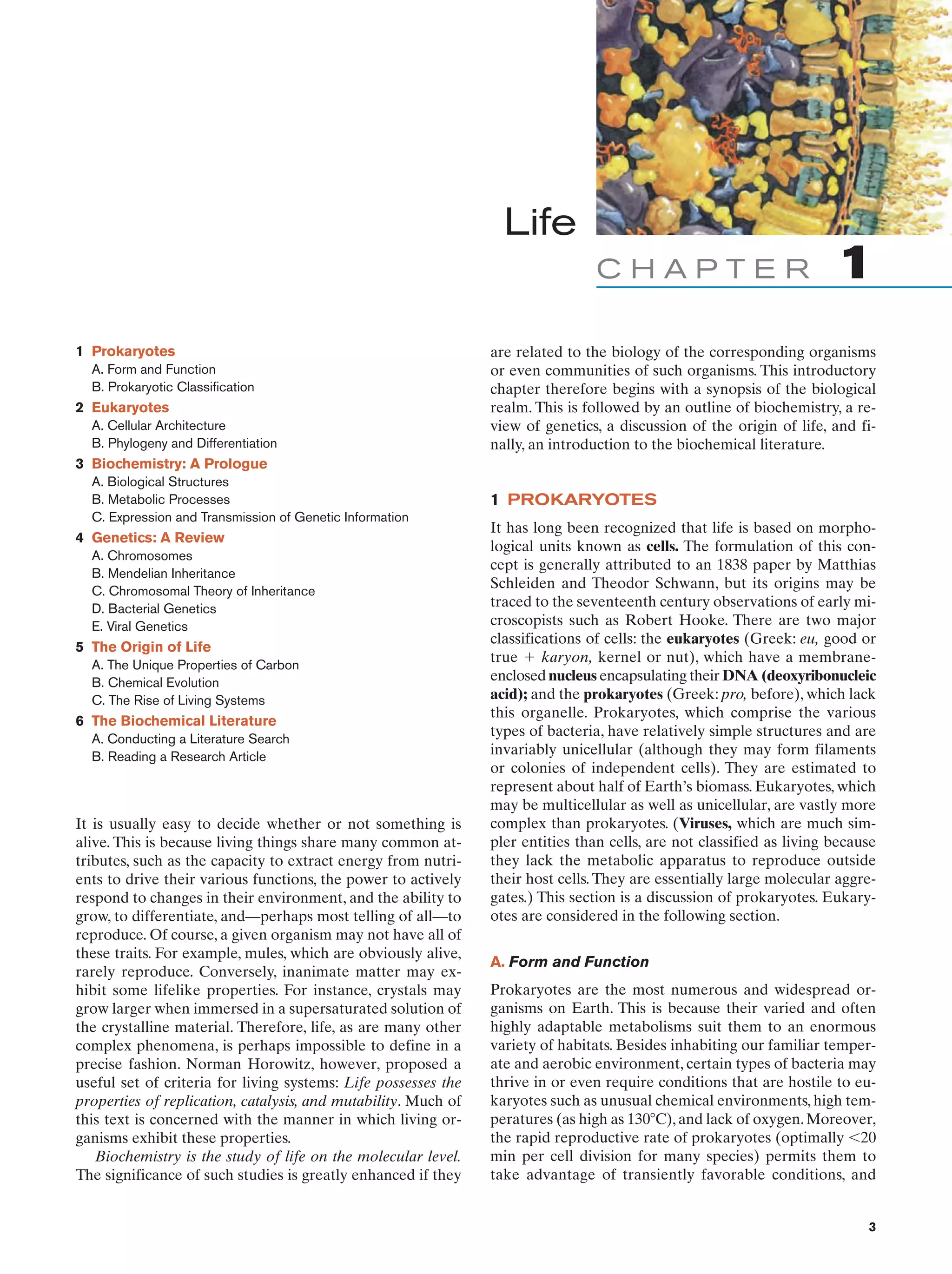 Life
CHAPTER
1 Prokaryotes
A. Form and Function
B. Prokaryotic Classification

2 Eukaryotes
A. Cellular Architecture
B. Phylogeny and Differentiation

1

are related to the biology of the corresponding organisms
or even communities of such organisms. This introductory
chapter therefore begins with a synopsis of the biological
realm. This is followed by an outline of biochemistry, a review of genetics, a discussion of the origin of life, and finally, an introduction to the biochemical literature.

3 Biochemistry: A Prologue
A. Biological Structures
B. Metabolic Processes
C. Expression and Transmission of Genetic Information

4 Genetics: A Review
A. Chromosomes
B. Mendelian Inheritance
C. Chromosomal Theory of Inheritance
D. Bacterial Genetics
E. Viral Genetics

5 The Origin of Life
A. The Unique Properties of Carbon
B. Chemical Evolution
C. The Rise of Living Systems

6 The Biochemical Literature
A. Conducting a Literature Search
B. Reading a Research Article

It is usually easy to decide whether or not something is
alive. This is because living things share many common attributes, such as the capacity to extract energy from nutrients to drive their various functions, the power to actively
respond to changes in their environment, and the ability to
grow, to differentiate, and—perhaps most telling of all—to
reproduce. Of course, a given organism may not have all of
these traits. For example, mules, which are obviously alive,
rarely reproduce. Conversely, inanimate matter may exhibit some lifelike properties. For instance, crystals may
grow larger when immersed in a supersaturated solution of
the crystalline material. Therefore, life, as are many other
complex phenomena, is perhaps impossible to define in a
precise fashion. Norman Horowitz, however, proposed a
useful set of criteria for living systems: Life possesses the
properties of replication, catalysis, and mutability. Much of
this text is concerned with the manner in which living organisms exhibit these properties.
Biochemistry is the study of life on the molecular level.
The significance of such studies is greatly enhanced if they

1 PROKARYOTES
It has long been recognized that life is based on morphological units known as cells. The formulation of this concept is generally attributed to an 1838 paper by Matthias
Schleiden and Theodor Schwann, but its origins may be
traced to the seventeenth century observations of early microscopists such as Robert Hooke. There are two major
classifications of cells: the eukaryotes (Greek: eu, good or
true ϩ karyon, kernel or nut), which have a membraneenclosed nucleus encapsulating their DNA (deoxyribonucleic
acid); and the prokaryotes (Greek: pro, before), which lack
this organelle. Prokaryotes, which comprise the various
types of bacteria, have relatively simple structures and are
invariably unicellular (although they may form filaments
or colonies of independent cells). They are estimated to
represent about half of Earth’s biomass. Eukaryotes, which
may be multicellular as well as unicellular, are vastly more
complex than prokaryotes. (Viruses, which are much simpler entities than cells, are not classified as living because
they lack the metabolic apparatus to reproduce outside
their host cells. They are essentially large molecular aggregates.) This section is a discussion of prokaryotes. Eukaryotes are considered in the following section.
A. Form and Function
Prokaryotes are the most numerous and widespread organisms on Earth. This is because their varied and often
highly adaptable metabolisms suit them to an enormous
variety of habitats. Besides inhabiting our familiar temperate and aerobic environment, certain types of bacteria may
thrive in or even require conditions that are hostile to eukaryotes such as unusual chemical environments, high temperatures (as high as 130ЊC), and lack of oxygen. Moreover,
the rapid reproductive rate of prokaryotes (optimally Ͻ20
min per cell division for many species) permits them to
take advantage of transiently favorable conditions, and

3

 
