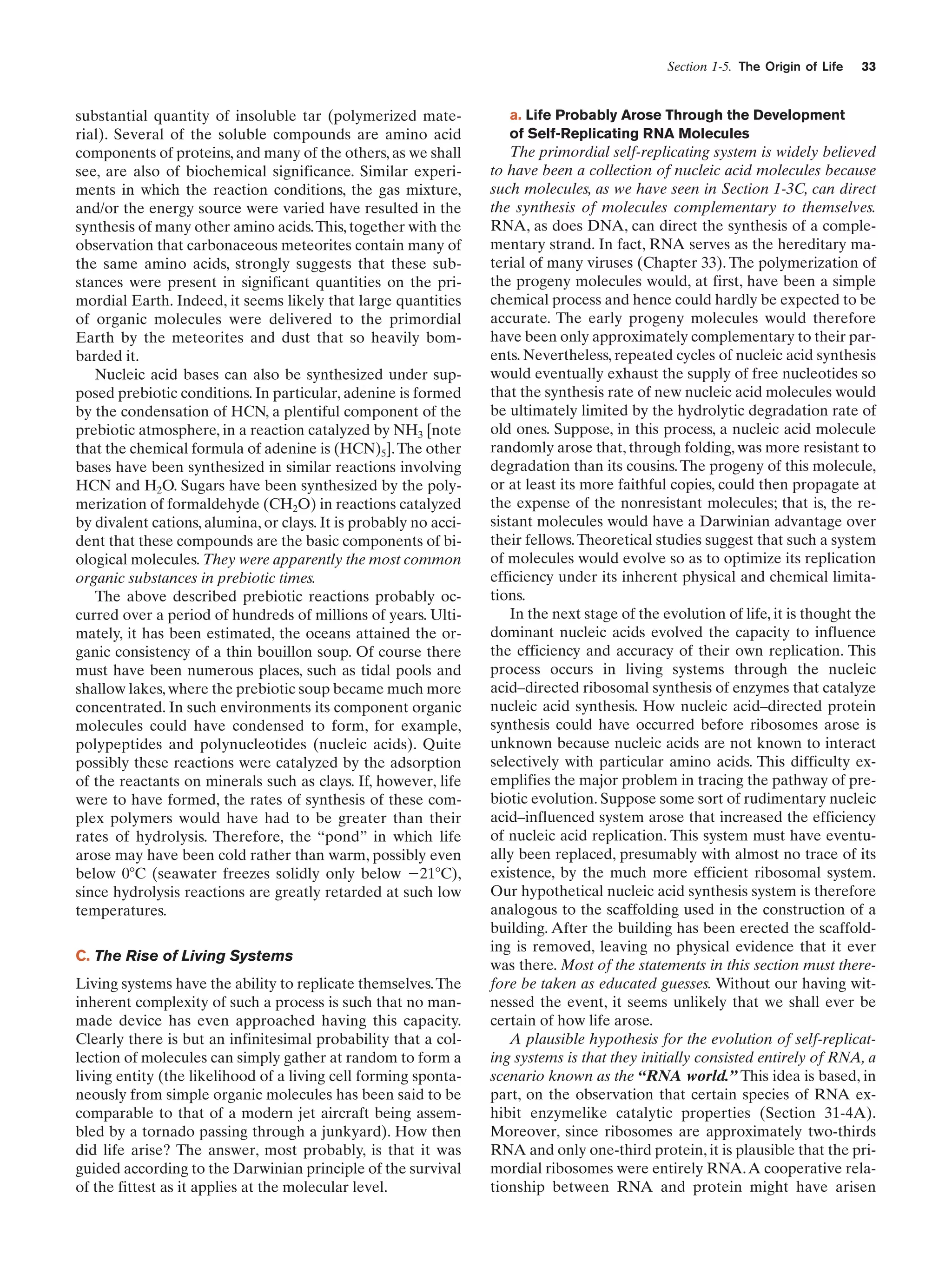 Section 1-5. The Origin of Life

substantial quantity of insoluble tar (polymerized material). Several of the soluble compounds are amino acid
components of proteins, and many of the others, as we shall
see, are also of biochemical significance. Similar experiments in which the reaction conditions, the gas mixture,
and/or the energy source were varied have resulted in the
synthesis of many other amino acids.This, together with the
observation that carbonaceous meteorites contain many of
the same amino acids, strongly suggests that these substances were present in significant quantities on the primordial Earth. Indeed, it seems likely that large quantities
of organic molecules were delivered to the primordial
Earth by the meteorites and dust that so heavily bombarded it.
Nucleic acid bases can also be synthesized under supposed prebiotic conditions. In particular, adenine is formed
by the condensation of HCN, a plentiful component of the
prebiotic atmosphere, in a reaction catalyzed by NH3 [note
that the chemical formula of adenine is (HCN)5]. The other
bases have been synthesized in similar reactions involving
HCN and H2O. Sugars have been synthesized by the polymerization of formaldehyde (CH2O) in reactions catalyzed
by divalent cations, alumina, or clays. It is probably no accident that these compounds are the basic components of biological molecules. They were apparently the most common
organic substances in prebiotic times.
The above described prebiotic reactions probably occurred over a period of hundreds of millions of years. Ultimately, it has been estimated, the oceans attained the organic consistency of a thin bouillon soup. Of course there
must have been numerous places, such as tidal pools and
shallow lakes, where the prebiotic soup became much more
concentrated. In such environments its component organic
molecules could have condensed to form, for example,
polypeptides and polynucleotides (nucleic acids). Quite
possibly these reactions were catalyzed by the adsorption
of the reactants on minerals such as clays. If, however, life
were to have formed, the rates of synthesis of these complex polymers would have had to be greater than their
rates of hydrolysis. Therefore, the “pond” in which life
arose may have been cold rather than warm, possibly even
below 0ЊC (seawater freezes solidly only below Ϫ21ЊC),
since hydrolysis reactions are greatly retarded at such low
temperatures.
C. The Rise of Living Systems
Living systems have the ability to replicate themselves. The
inherent complexity of such a process is such that no manmade device has even approached having this capacity.
Clearly there is but an infinitesimal probability that a collection of molecules can simply gather at random to form a
living entity (the likelihood of a living cell forming spontaneously from simple organic molecules has been said to be
comparable to that of a modern jet aircraft being assembled by a tornado passing through a junkyard). How then
did life arise? The answer, most probably, is that it was
guided according to the Darwinian principle of the survival
of the fittest as it applies at the molecular level.

33

a. Life Probably Arose Through the Development
of Self-Replicating RNA Molecules

The primordial self-replicating system is widely believed
to have been a collection of nucleic acid molecules because
such molecules, as we have seen in Section 1-3C, can direct
the synthesis of molecules complementary to themselves.
RNA, as does DNA, can direct the synthesis of a complementary strand. In fact, RNA serves as the hereditary material of many viruses (Chapter 33). The polymerization of
the progeny molecules would, at first, have been a simple
chemical process and hence could hardly be expected to be
accurate. The early progeny molecules would therefore
have been only approximately complementary to their parents. Nevertheless, repeated cycles of nucleic acid synthesis
would eventually exhaust the supply of free nucleotides so
that the synthesis rate of new nucleic acid molecules would
be ultimately limited by the hydrolytic degradation rate of
old ones. Suppose, in this process, a nucleic acid molecule
randomly arose that, through folding, was more resistant to
degradation than its cousins. The progeny of this molecule,
or at least its more faithful copies, could then propagate at
the expense of the nonresistant molecules; that is, the resistant molecules would have a Darwinian advantage over
their fellows. Theoretical studies suggest that such a system
of molecules would evolve so as to optimize its replication
efficiency under its inherent physical and chemical limitations.
In the next stage of the evolution of life, it is thought the
dominant nucleic acids evolved the capacity to influence
the efficiency and accuracy of their own replication. This
process occurs in living systems through the nucleic
acid–directed ribosomal synthesis of enzymes that catalyze
nucleic acid synthesis. How nucleic acid–directed protein
synthesis could have occurred before ribosomes arose is
unknown because nucleic acids are not known to interact
selectively with particular amino acids. This difficulty exemplifies the major problem in tracing the pathway of prebiotic evolution. Suppose some sort of rudimentary nucleic
acid–influenced system arose that increased the efficiency
of nucleic acid replication. This system must have eventually been replaced, presumably with almost no trace of its
existence, by the much more efficient ribosomal system.
Our hypothetical nucleic acid synthesis system is therefore
analogous to the scaffolding used in the construction of a
building. After the building has been erected the scaffolding is removed, leaving no physical evidence that it ever
was there. Most of the statements in this section must therefore be taken as educated guesses. Without our having witnessed the event, it seems unlikely that we shall ever be
certain of how life arose.
A plausible hypothesis for the evolution of self-replicating systems is that they initially consisted entirely of RNA, a
scenario known as the “RNA world.” This idea is based, in
part, on the observation that certain species of RNA exhibit enzymelike catalytic properties (Section 31-4A).
Moreover, since ribosomes are approximately two-thirds
RNA and only one-third protein, it is plausible that the primordial ribosomes were entirely RNA. A cooperative relationship between RNA and protein might have arisen

 