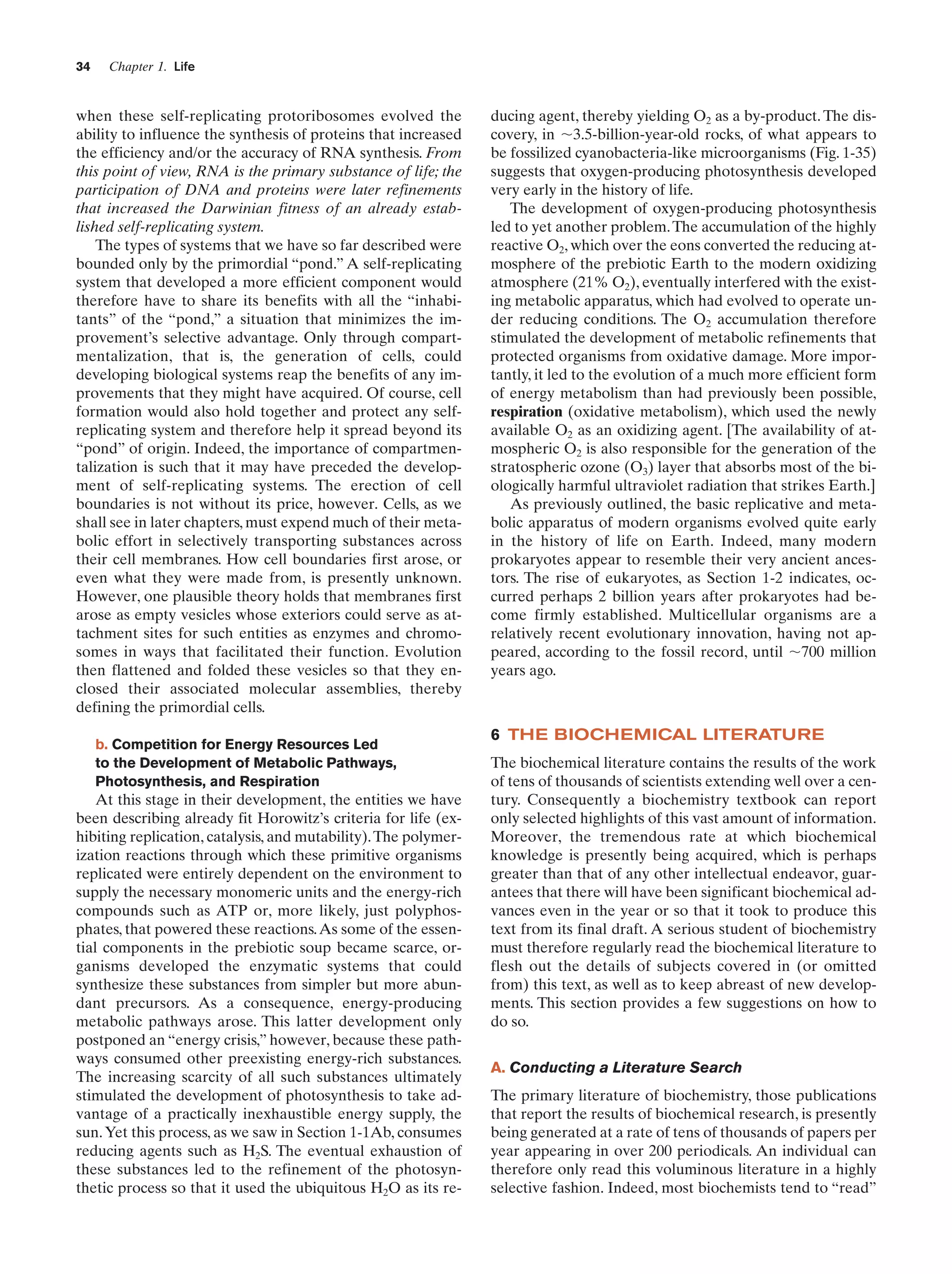 34

Chapter 1. Life

when these self-replicating protoribosomes evolved the
ability to influence the synthesis of proteins that increased
the efficiency and/or the accuracy of RNA synthesis. From
this point of view, RNA is the primary substance of life; the
participation of DNA and proteins were later refinements
that increased the Darwinian fitness of an already established self-replicating system.
The types of systems that we have so far described were
bounded only by the primordial “pond.” A self-replicating
system that developed a more efficient component would
therefore have to share its benefits with all the “inhabitants” of the “pond,” a situation that minimizes the improvement’s selective advantage. Only through compartmentalization, that is, the generation of cells, could
developing biological systems reap the benefits of any improvements that they might have acquired. Of course, cell
formation would also hold together and protect any selfreplicating system and therefore help it spread beyond its
“pond” of origin. Indeed, the importance of compartmentalization is such that it may have preceded the development of self-replicating systems. The erection of cell
boundaries is not without its price, however. Cells, as we
shall see in later chapters, must expend much of their metabolic effort in selectively transporting substances across
their cell membranes. How cell boundaries first arose, or
even what they were made from, is presently unknown.
However, one plausible theory holds that membranes first
arose as empty vesicles whose exteriors could serve as attachment sites for such entities as enzymes and chromosomes in ways that facilitated their function. Evolution
then flattened and folded these vesicles so that they enclosed their associated molecular assemblies, thereby
defining the primordial cells.
b. Competition for Energy Resources Led
to the Development of Metabolic Pathways,
Photosynthesis, and Respiration

At this stage in their development, the entities we have
been describing already fit Horowitz’s criteria for life (exhibiting replication, catalysis, and mutability). The polymerization reactions through which these primitive organisms
replicated were entirely dependent on the environment to
supply the necessary monomeric units and the energy-rich
compounds such as ATP or, more likely, just polyphosphates, that powered these reactions. As some of the essential components in the prebiotic soup became scarce, organisms developed the enzymatic systems that could
synthesize these substances from simpler but more abundant precursors. As a consequence, energy-producing
metabolic pathways arose. This latter development only
postponed an “energy crisis,” however, because these pathways consumed other preexisting energy-rich substances.
The increasing scarcity of all such substances ultimately
stimulated the development of photosynthesis to take advantage of a practically inexhaustible energy supply, the
sun. Yet this process, as we saw in Section 1-1Ab, consumes
reducing agents such as H2S. The eventual exhaustion of
these substances led to the refinement of the photosynthetic process so that it used the ubiquitous H2O as its re-

ducing agent, thereby yielding O2 as a by-product. The discovery, in ϳ3.5-billion-year-old rocks, of what appears to
be fossilized cyanobacteria-like microorganisms (Fig. 1-35)
suggests that oxygen-producing photosynthesis developed
very early in the history of life.
The development of oxygen-producing photosynthesis
led to yet another problem. The accumulation of the highly
reactive O2, which over the eons converted the reducing atmosphere of the prebiotic Earth to the modern oxidizing
atmosphere (21% O2), eventually interfered with the existing metabolic apparatus, which had evolved to operate under reducing conditions. The O2 accumulation therefore
stimulated the development of metabolic refinements that
protected organisms from oxidative damage. More importantly, it led to the evolution of a much more efficient form
of energy metabolism than had previously been possible,
respiration (oxidative metabolism), which used the newly
available O2 as an oxidizing agent. [The availability of atmospheric O2 is also responsible for the generation of the
stratospheric ozone (O3) layer that absorbs most of the biologically harmful ultraviolet radiation that strikes Earth.]
As previously outlined, the basic replicative and metabolic apparatus of modern organisms evolved quite early
in the history of life on Earth. Indeed, many modern
prokaryotes appear to resemble their very ancient ancestors. The rise of eukaryotes, as Section 1-2 indicates, occurred perhaps 2 billion years after prokaryotes had become firmly established. Multicellular organisms are a
relatively recent evolutionary innovation, having not appeared, according to the fossil record, until ϳ700 million
years ago.

6 THE BIOCHEMICAL LITERATURE
The biochemical literature contains the results of the work
of tens of thousands of scientists extending well over a century. Consequently a biochemistry textbook can report
only selected highlights of this vast amount of information.
Moreover, the tremendous rate at which biochemical
knowledge is presently being acquired, which is perhaps
greater than that of any other intellectual endeavor, guarantees that there will have been significant biochemical advances even in the year or so that it took to produce this
text from its final draft. A serious student of biochemistry
must therefore regularly read the biochemical literature to
flesh out the details of subjects covered in (or omitted
from) this text, as well as to keep abreast of new developments. This section provides a few suggestions on how to
do so.
A. Conducting a Literature Search
The primary literature of biochemistry, those publications
that report the results of biochemical research, is presently
being generated at a rate of tens of thousands of papers per
year appearing in over 200 periodicals. An individual can
therefore only read this voluminous literature in a highly
selective fashion. Indeed, most biochemists tend to “read”

 