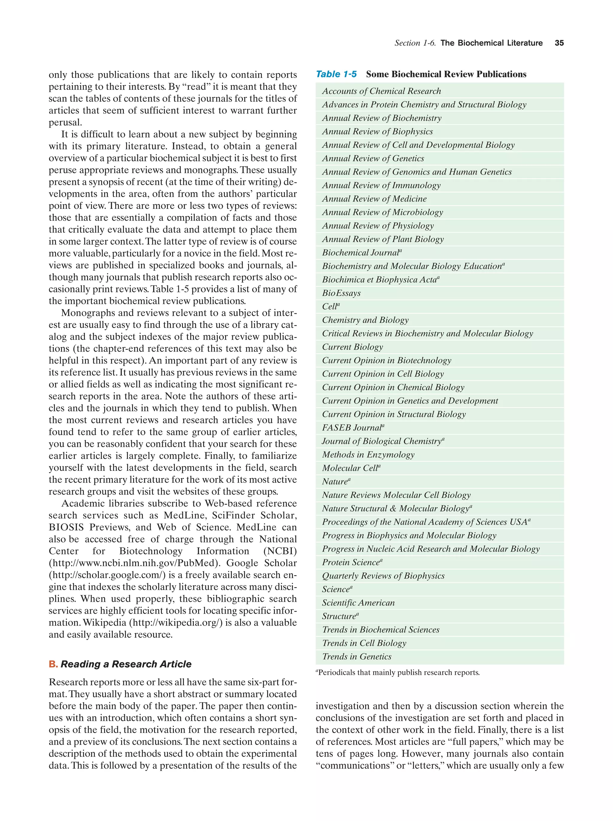 Section 1-6. The Biochemical Literature

only those publications that are likely to contain reports
pertaining to their interests. By “read” it is meant that they
scan the tables of contents of these journals for the titles of
articles that seem of sufficient interest to warrant further
perusal.
It is difficult to learn about a new subject by beginning
with its primary literature. Instead, to obtain a general
overview of a particular biochemical subject it is best to first
peruse appropriate reviews and monographs. These usually
present a synopsis of recent (at the time of their writing) developments in the area, often from the authors’ particular
point of view. There are more or less two types of reviews:
those that are essentially a compilation of facts and those
that critically evaluate the data and attempt to place them
in some larger context. The latter type of review is of course
more valuable, particularly for a novice in the field. Most reviews are published in specialized books and journals, although many journals that publish research reports also occasionally print reviews. Table 1-5 provides a list of many of
the important biochemical review publications.
Monographs and reviews relevant to a subject of interest are usually easy to find through the use of a library catalog and the subject indexes of the major review publications (the chapter-end references of this text may also be
helpful in this respect). An important part of any review is
its reference list. It usually has previous reviews in the same
or allied fields as well as indicating the most significant research reports in the area. Note the authors of these articles and the journals in which they tend to publish. When
the most current reviews and research articles you have
found tend to refer to the same group of earlier articles,
you can be reasonably confident that your search for these
earlier articles is largely complete. Finally, to familiarize
yourself with the latest developments in the field, search
the recent primary literature for the work of its most active
research groups and visit the websites of these groups.
Academic libraries subscribe to Web-based reference
search services such as MedLine, SciFinder Scholar,
BIOSIS Previews, and Web of Science. MedLine can
also be accessed free of charge through the National
Center for Biotechnology Information (NCBI)
(http://www.ncbi.nlm.nih.gov/PubMed). Google Scholar
(http://scholar.google.com/) is a freely available search engine that indexes the scholarly literature across many disciplines. When used properly, these bibliographic search
services are highly efficient tools for locating specific information. Wikipedia (http://wikipedia.org/) is also a valuable
and easily available resource.
B. Reading a Research Article
Research reports more or less all have the same six-part format. They usually have a short abstract or summary located
before the main body of the paper. The paper then continues with an introduction, which often contains a short synopsis of the field, the motivation for the research reported,
and a preview of its conclusions. The next section contains a
description of the methods used to obtain the experimental
data. This is followed by a presentation of the results of the

Table 1-5

35

Some Biochemical Review Publications

Accounts of Chemical Research
Advances in Protein Chemistry and Structural Biology
Annual Review of Biochemistry
Annual Review of Biophysics
Annual Review of Cell and Developmental Biology
Annual Review of Genetics
Annual Review of Genomics and Human Genetics
Annual Review of Immunology
Annual Review of Medicine
Annual Review of Microbiology
Annual Review of Physiology
Annual Review of Plant Biology
Biochemical Journala
Biochemistry and Molecular Biology Educationa
Biochimica et Biophysica Actaa
BioEssays
Cella
Chemistry and Biology
Critical Reviews in Biochemistry and Molecular Biology
Current Biology
Current Opinion in Biotechnology
Current Opinion in Cell Biology
Current Opinion in Chemical Biology
Current Opinion in Genetics and Development
Current Opinion in Structural Biology
FASEB Journala
Journal of Biological Chemistrya
Methods in Enzymology
Molecular Cella
Naturea
Nature Reviews Molecular Cell Biology
Nature Structural & Molecular Biologya
Proceedings of the National Academy of Sciences USAa
Progress in Biophysics and Molecular Biology
Progress in Nucleic Acid Research and Molecular Biology
Protein Sciencea
Quarterly Reviews of Biophysics
Sciencea
Scientific American
Structurea
Trends in Biochemical Sciences
Trends in Cell Biology
Trends in Genetics
a

Periodicals that mainly publish research reports.

investigation and then by a discussion section wherein the
conclusions of the investigation are set forth and placed in
the context of other work in the field. Finally, there is a list
of references. Most articles are “full papers,” which may be
tens of pages long. However, many journals also contain
“communications” or “letters,” which are usually only a few

 