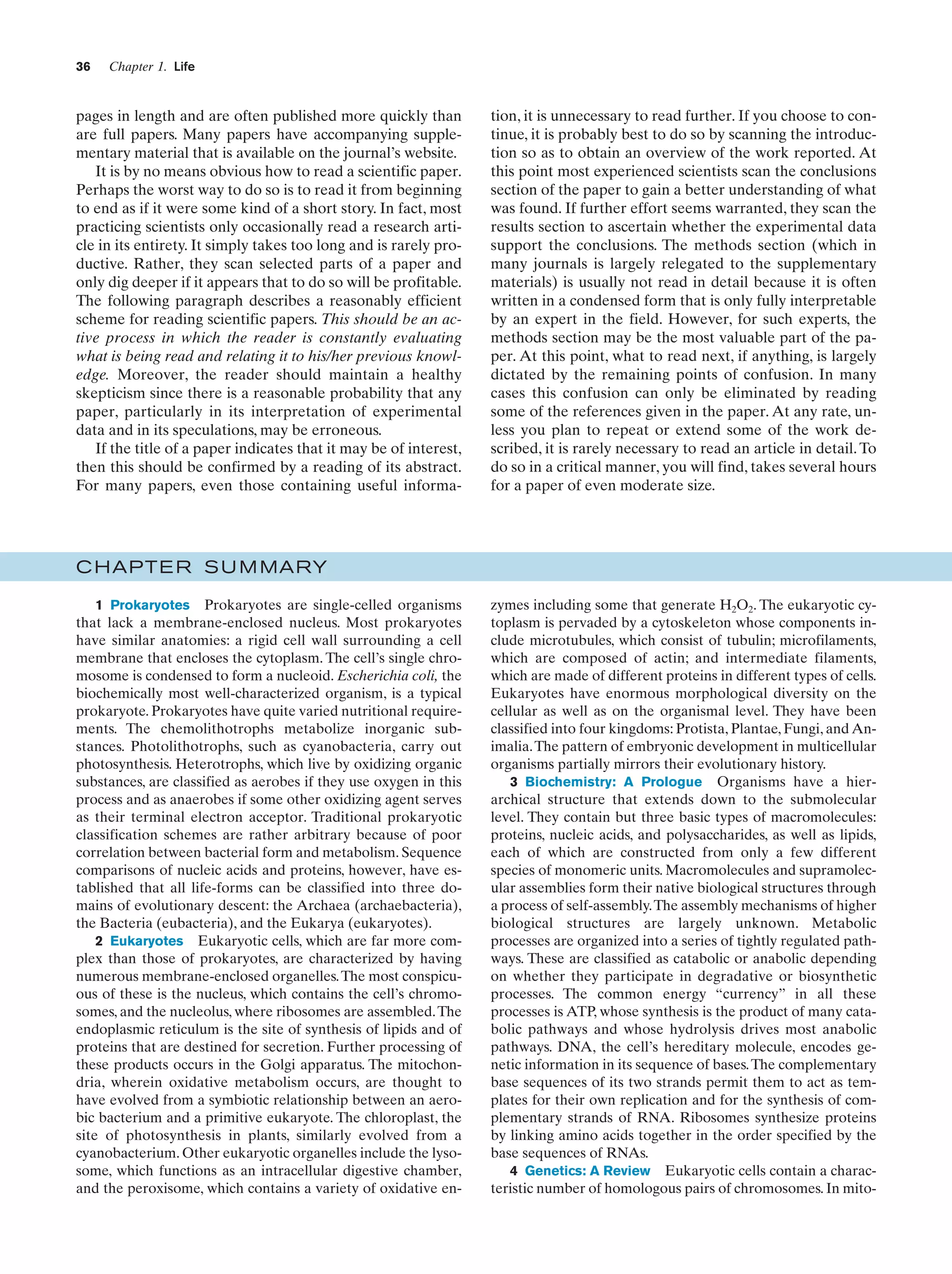 36

Chapter 1. Life

pages in length and are often published more quickly than
are full papers. Many papers have accompanying supplementary material that is available on the journal’s website.
It is by no means obvious how to read a scientific paper.
Perhaps the worst way to do so is to read it from beginning
to end as if it were some kind of a short story. In fact, most
practicing scientists only occasionally read a research article in its entirety. It simply takes too long and is rarely productive. Rather, they scan selected parts of a paper and
only dig deeper if it appears that to do so will be profitable.
The following paragraph describes a reasonably efficient
scheme for reading scientific papers. This should be an active process in which the reader is constantly evaluating
what is being read and relating it to his/her previous knowledge. Moreover, the reader should maintain a healthy
skepticism since there is a reasonable probability that any
paper, particularly in its interpretation of experimental
data and in its speculations, may be erroneous.
If the title of a paper indicates that it may be of interest,
then this should be confirmed by a reading of its abstract.
For many papers, even those containing useful informa-

tion, it is unnecessary to read further. If you choose to continue, it is probably best to do so by scanning the introduction so as to obtain an overview of the work reported. At
this point most experienced scientists scan the conclusions
section of the paper to gain a better understanding of what
was found. If further effort seems warranted, they scan the
results section to ascertain whether the experimental data
support the conclusions. The methods section (which in
many journals is largely relegated to the supplementary
materials) is usually not read in detail because it is often
written in a condensed form that is only fully interpretable
by an expert in the field. However, for such experts, the
methods section may be the most valuable part of the paper. At this point, what to read next, if anything, is largely
dictated by the remaining points of confusion. In many
cases this confusion can only be eliminated by reading
some of the references given in the paper. At any rate, unless you plan to repeat or extend some of the work described, it is rarely necessary to read an article in detail. To
do so in a critical manner, you will find, takes several hours
for a paper of even moderate size.

C HAPTE R S U M MARY
1 Prokaryotes Prokaryotes are single-celled organisms
that lack a membrane-enclosed nucleus. Most prokaryotes
have similar anatomies: a rigid cell wall surrounding a cell
membrane that encloses the cytoplasm. The cell’s single chromosome is condensed to form a nucleoid. Escherichia coli, the
biochemically most well-characterized organism, is a typical
prokaryote. Prokaryotes have quite varied nutritional requirements. The chemolithotrophs metabolize inorganic substances. Photolithotrophs, such as cyanobacteria, carry out
photosynthesis. Heterotrophs, which live by oxidizing organic
substances, are classified as aerobes if they use oxygen in this
process and as anaerobes if some other oxidizing agent serves
as their terminal electron acceptor. Traditional prokaryotic
classification schemes are rather arbitrary because of poor
correlation between bacterial form and metabolism. Sequence
comparisons of nucleic acids and proteins, however, have established that all life-forms can be classified into three domains of evolutionary descent: the Archaea (archaebacteria),
the Bacteria (eubacteria), and the Eukarya (eukaryotes).
2 Eukaryotes Eukaryotic cells, which are far more complex than those of prokaryotes, are characterized by having
numerous membrane-enclosed organelles. The most conspicuous of these is the nucleus, which contains the cell’s chromosomes, and the nucleolus, where ribosomes are assembled. The
endoplasmic reticulum is the site of synthesis of lipids and of
proteins that are destined for secretion. Further processing of
these products occurs in the Golgi apparatus. The mitochondria, wherein oxidative metabolism occurs, are thought to
have evolved from a symbiotic relationship between an aerobic bacterium and a primitive eukaryote. The chloroplast, the
site of photosynthesis in plants, similarly evolved from a
cyanobacterium. Other eukaryotic organelles include the lysosome, which functions as an intracellular digestive chamber,
and the peroxisome, which contains a variety of oxidative en-

zymes including some that generate H2O2. The eukaryotic cytoplasm is pervaded by a cytoskeleton whose components include microtubules, which consist of tubulin; microfilaments,
which are composed of actin; and intermediate filaments,
which are made of different proteins in different types of cells.
Eukaryotes have enormous morphological diversity on the
cellular as well as on the organismal level. They have been
classified into four kingdoms: Protista, Plantae, Fungi, and Animalia. The pattern of embryonic development in multicellular
organisms partially mirrors their evolutionary history.
3 Biochemistry: A Prologue Organisms have a hierarchical structure that extends down to the submolecular
level. They contain but three basic types of macromolecules:
proteins, nucleic acids, and polysaccharides, as well as lipids,
each of which are constructed from only a few different
species of monomeric units. Macromolecules and supramolecular assemblies form their native biological structures through
a process of self-assembly.The assembly mechanisms of higher
biological structures are largely unknown. Metabolic
processes are organized into a series of tightly regulated pathways. These are classified as catabolic or anabolic depending
on whether they participate in degradative or biosynthetic
processes. The common energy “currency” in all these
processes is ATP, whose synthesis is the product of many catabolic pathways and whose hydrolysis drives most anabolic
pathways. DNA, the cell’s hereditary molecule, encodes genetic information in its sequence of bases. The complementary
base sequences of its two strands permit them to act as templates for their own replication and for the synthesis of complementary strands of RNA. Ribosomes synthesize proteins
by linking amino acids together in the order specified by the
base sequences of RNAs.
4 Genetics: A Review Eukaryotic cells contain a characteristic number of homologous pairs of chromosomes. In mito-

 