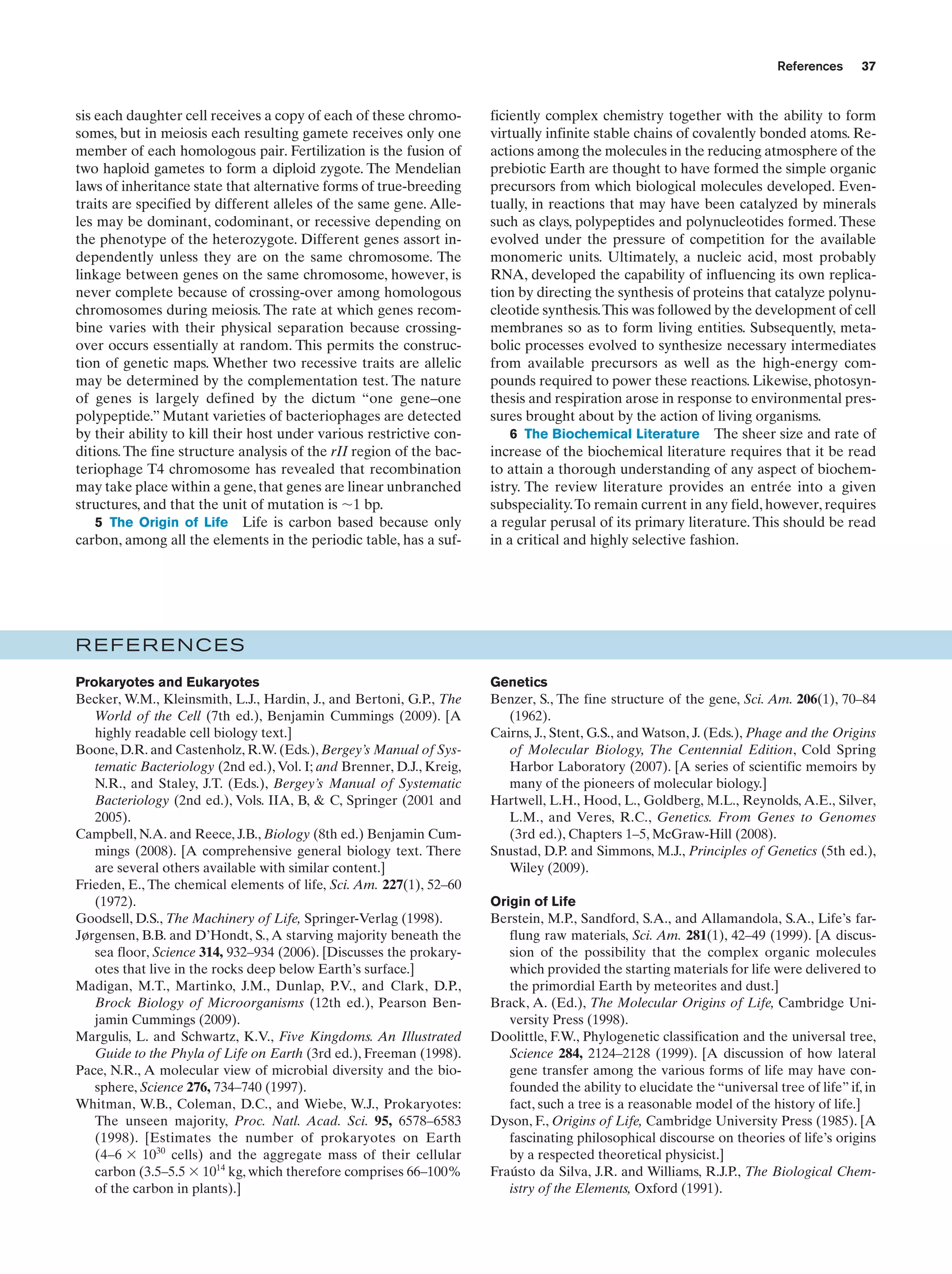 References

sis each daughter cell receives a copy of each of these chromosomes, but in meiosis each resulting gamete receives only one
member of each homologous pair. Fertilization is the fusion of
two haploid gametes to form a diploid zygote. The Mendelian
laws of inheritance state that alternative forms of true-breeding
traits are specified by different alleles of the same gene. Alleles may be dominant, codominant, or recessive depending on
the phenotype of the heterozygote. Different genes assort independently unless they are on the same chromosome. The
linkage between genes on the same chromosome, however, is
never complete because of crossing-over among homologous
chromosomes during meiosis. The rate at which genes recombine varies with their physical separation because crossingover occurs essentially at random. This permits the construction of genetic maps. Whether two recessive traits are allelic
may be determined by the complementation test. The nature
of genes is largely defined by the dictum “one gene–one
polypeptide.” Mutant varieties of bacteriophages are detected
by their ability to kill their host under various restrictive conditions. The fine structure analysis of the rII region of the bacteriophage T4 chromosome has revealed that recombination
may take place within a gene, that genes are linear unbranched
structures, and that the unit of mutation is ϳ1 bp.
5 The Origin of Life Life is carbon based because only
carbon, among all the elements in the periodic table, has a suf-

37

ficiently complex chemistry together with the ability to form
virtually infinite stable chains of covalently bonded atoms. Reactions among the molecules in the reducing atmosphere of the
prebiotic Earth are thought to have formed the simple organic
precursors from which biological molecules developed. Eventually, in reactions that may have been catalyzed by minerals
such as clays, polypeptides and polynucleotides formed. These
evolved under the pressure of competition for the available
monomeric units. Ultimately, a nucleic acid, most probably
RNA, developed the capability of influencing its own replication by directing the synthesis of proteins that catalyze polynucleotide synthesis.This was followed by the development of cell
membranes so as to form living entities. Subsequently, metabolic processes evolved to synthesize necessary intermediates
from available precursors as well as the high-energy compounds required to power these reactions. Likewise, photosynthesis and respiration arose in response to environmental pressures brought about by the action of living organisms.
6 The Biochemical Literature The sheer size and rate of
increase of the biochemical literature requires that it be read
to attain a thorough understanding of any aspect of biochemistry. The review literature provides an entrée into a given
subspeciality. To remain current in any field, however, requires
a regular perusal of its primary literature. This should be read
in a critical and highly selective fashion.

REFERENCES
Prokaryotes and Eukaryotes
Becker, W.M., Kleinsmith, L.J., Hardin, J., and Bertoni, G.P., The
World of the Cell (7th ed.), Benjamin Cummings (2009). [A
highly readable cell biology text.]
Boone, D.R. and Castenholz, R.W. (Eds.), Bergey’s Manual of Systematic Bacteriology (2nd ed.), Vol. I; and Brenner, D.J., Kreig,
N.R., and Staley, J.T. (Eds.), Bergey’s Manual of Systematic
Bacteriology (2nd ed.), Vols. IIA, B, & C, Springer (2001 and
2005).
Campbell, N.A. and Reece, J.B., Biology (8th ed.) Benjamin Cummings (2008). [A comprehensive general biology text. There
are several others available with similar content.]
Frieden, E., The chemical elements of life, Sci. Am. 227(1), 52–60
(1972).
Goodsell, D.S., The Machinery of Life, Springer-Verlag (1998).
Jørgensen, B.B. and D’Hondt, S., A starving majority beneath the
sea floor, Science 314, 932–934 (2006). [Discusses the prokaryotes that live in the rocks deep below Earth’s surface.]
Madigan, M.T., Martinko, J.M., Dunlap, P.V., and Clark, D.P.,
Brock Biology of Microorganisms (12th ed.), Pearson Benjamin Cummings (2009).
Margulis, L. and Schwartz, K.V., Five Kingdoms. An Illustrated
Guide to the Phyla of Life on Earth (3rd ed.), Freeman (1998).
Pace, N.R., A molecular view of microbial diversity and the biosphere, Science 276, 734–740 (1997).
Whitman, W.B., Coleman, D.C., and Wiebe, W.J., Prokaryotes:
The unseen majority, Proc. Natl. Acad. Sci. 95, 6578–6583
(1998). [Estimates the number of prokaryotes on Earth
(4–6 ϫ 1030 cells) and the aggregate mass of their cellular
carbon (3.5–5.5 ϫ 1014 kg, which therefore comprises 66–100%
of the carbon in plants).]

Genetics
Benzer, S., The fine structure of the gene, Sci. Am. 206(1), 70–84
(1962).
Cairns, J., Stent, G.S., and Watson, J. (Eds.), Phage and the Origins
of Molecular Biology, The Centennial Edition, Cold Spring
Harbor Laboratory (2007). [A series of scientific memoirs by
many of the pioneers of molecular biology.]
Hartwell, L.H., Hood, L., Goldberg, M.L., Reynolds, A.E., Silver,
L.M., and Veres, R.C., Genetics. From Genes to Genomes
(3rd ed.), Chapters 1–5, McGraw-Hill (2008).
Snustad, D.P. and Simmons, M.J., Principles of Genetics (5th ed.),
Wiley (2009).
Origin of Life
Berstein, M.P., Sandford, S.A., and Allamandola, S.A., Life’s farflung raw materials, Sci. Am. 281(1), 42–49 (1999). [A discussion of the possibility that the complex organic molecules
which provided the starting materials for life were delivered to
the primordial Earth by meteorites and dust.]
Brack, A. (Ed.), The Molecular Origins of Life, Cambridge University Press (1998).
Doolittle, F.W., Phylogenetic classification and the universal tree,
Science 284, 2124–2128 (1999). [A discussion of how lateral
gene transfer among the various forms of life may have confounded the ability to elucidate the “universal tree of life” if, in
fact, such a tree is a reasonable model of the history of life.]
Dyson, F., Origins of Life, Cambridge University Press (1985). [A
fascinating philosophical discourse on theories of life’s origins
by a respected theoretical physicist.]
Fraústo da Silva, J.R. and Williams, R.J.P., The Biological Chemistry of the Elements, Oxford (1991).

 