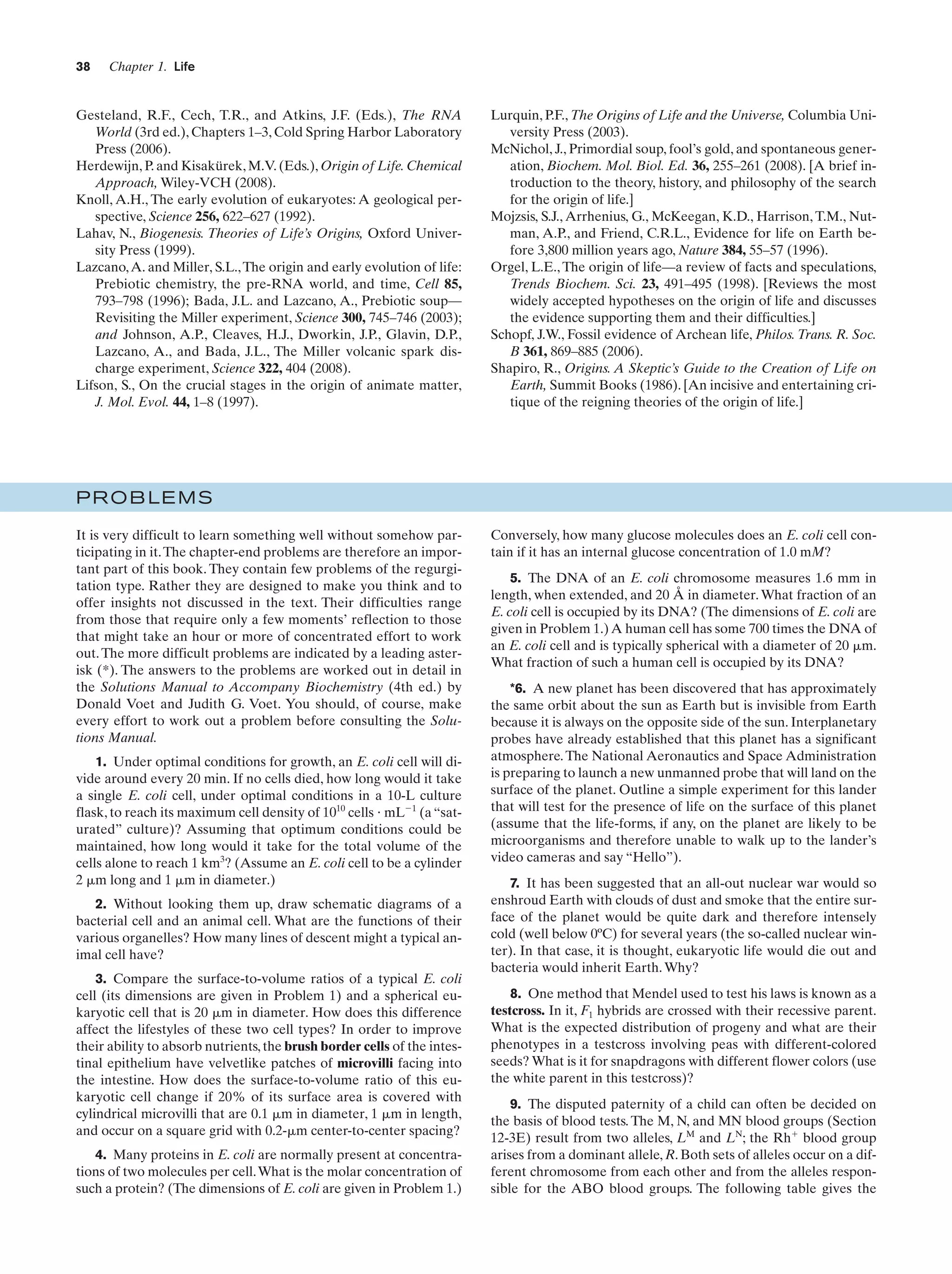 38

Chapter 1. Life

Gesteland, R.F., Cech, T.R., and Atkins, J.F. (Eds.), The RNA
World (3rd ed.), Chapters 1–3, Cold Spring Harbor Laboratory
Press (2006).
Herdewijn, P. and Kisakürek, M.V. (Eds.), Origin of Life. Chemical
Approach, Wiley-VCH (2008).
Knoll, A.H., The early evolution of eukaryotes: A geological perspective, Science 256, 622–627 (1992).
Lahav, N., Biogenesis. Theories of Life’s Origins, Oxford University Press (1999).
Lazcano, A. and Miller, S.L., The origin and early evolution of life:
Prebiotic chemistry, the pre-RNA world, and time, Cell 85,
793–798 (1996); Bada, J.L. and Lazcano, A., Prebiotic soup—
Revisiting the Miller experiment, Science 300, 745–746 (2003);
and Johnson, A.P., Cleaves, H.J., Dworkin, J.P., Glavin, D.P.,
Lazcano, A., and Bada, J.L., The Miller volcanic spark discharge experiment, Science 322, 404 (2008).
Lifson, S., On the crucial stages in the origin of animate matter,
J. Mol. Evol. 44, 1–8 (1997).

Lurquin, P.F., The Origins of Life and the Universe, Columbia University Press (2003).
McNichol, J., Primordial soup, fool’s gold, and spontaneous generation, Biochem. Mol. Biol. Ed. 36, 255–261 (2008). [A brief introduction to the theory, history, and philosophy of the search
for the origin of life.]
Mojzsis, S.J., Arrhenius, G., McKeegan, K.D., Harrison, T.M., Nutman, A.P., and Friend, C.R.L., Evidence for life on Earth before 3,800 million years ago, Nature 384, 55–57 (1996).
Orgel, L.E., The origin of life—a review of facts and speculations,
Trends Biochem. Sci. 23, 491–495 (1998). [Reviews the most
widely accepted hypotheses on the origin of life and discusses
the evidence supporting them and their difficulties.]
Schopf, J.W., Fossil evidence of Archean life, Philos. Trans. R. Soc.
B 361, 869–885 (2006).
Shapiro, R., Origins. A Skeptic’s Guide to the Creation of Life on
Earth, Summit Books (1986). [An incisive and entertaining critique of the reigning theories of the origin of life.]

PROBLEMS
It is very difficult to learn something well without somehow participating in it. The chapter-end problems are therefore an important part of this book. They contain few problems of the regurgitation type. Rather they are designed to make you think and to
offer insights not discussed in the text. Their difficulties range
from those that require only a few moments’ reflection to those
that might take an hour or more of concentrated effort to work
out. The more difficult problems are indicated by a leading asterisk (*). The answers to the problems are worked out in detail in
the Solutions Manual to Accompany Biochemistry (4th ed.) by
Donald Voet and Judith G. Voet. You should, of course, make
every effort to work out a problem before consulting the Solutions Manual.
1. Under optimal conditions for growth, an E. coli cell will divide around every 20 min. If no cells died, how long would it take
a single E. coli cell, under optimal conditions in a 10-L culture
flask, to reach its maximum cell density of 1010 cells и mLϪ1 (a “saturated” culture)? Assuming that optimum conditions could be
maintained, how long would it take for the total volume of the
cells alone to reach 1 km3? (Assume an E. coli cell to be a cylinder
2 ␮m long and 1 ␮m in diameter.)
2. Without looking them up, draw schematic diagrams of a
bacterial cell and an animal cell. What are the functions of their
various organelles? How many lines of descent might a typical animal cell have?
3. Compare the surface-to-volume ratios of a typical E. coli
cell (its dimensions are given in Problem 1) and a spherical eukaryotic cell that is 20 ␮m in diameter. How does this difference
affect the lifestyles of these two cell types? In order to improve
their ability to absorb nutrients, the brush border cells of the intestinal epithelium have velvetlike patches of microvilli facing into
the intestine. How does the surface-to-volume ratio of this eukaryotic cell change if 20% of its surface area is covered with
cylindrical microvilli that are 0.1 ␮m in diameter, 1 ␮m in length,
and occur on a square grid with 0.2-␮m center-to-center spacing?
4. Many proteins in E. coli are normally present at concentrations of two molecules per cell. What is the molar concentration of
such a protein? (The dimensions of E. coli are given in Problem 1.)

Conversely, how many glucose molecules does an E. coli cell contain if it has an internal glucose concentration of 1.0 mM?
5. The DNA of an E. coli chromosome measures 1.6 mm in
length, when extended, and 20 Å in diameter. What fraction of an
E. coli cell is occupied by its DNA? (The dimensions of E. coli are
given in Problem 1.) A human cell has some 700 times the DNA of
an E. coli cell and is typically spherical with a diameter of 20 ␮m.
What fraction of such a human cell is occupied by its DNA?
*6. A new planet has been discovered that has approximately
the same orbit about the sun as Earth but is invisible from Earth
because it is always on the opposite side of the sun. Interplanetary
probes have already established that this planet has a significant
atmosphere. The National Aeronautics and Space Administration
is preparing to launch a new unmanned probe that will land on the
surface of the planet. Outline a simple experiment for this lander
that will test for the presence of life on the surface of this planet
(assume that the life-forms, if any, on the planet are likely to be
microorganisms and therefore unable to walk up to the lander’s
video cameras and say “Hello”).
7. It has been suggested that an all-out nuclear war would so
enshroud Earth with clouds of dust and smoke that the entire surface of the planet would be quite dark and therefore intensely
cold (well below 0ºC) for several years (the so-called nuclear winter). In that case, it is thought, eukaryotic life would die out and
bacteria would inherit Earth. Why?
8. One method that Mendel used to test his laws is known as a
testcross. In it, F1 hybrids are crossed with their recessive parent.
What is the expected distribution of progeny and what are their
phenotypes in a testcross involving peas with different-colored
seeds? What is it for snapdragons with different flower colors (use
the white parent in this testcross)?
9. The disputed paternity of a child can often be decided on
the basis of blood tests. The M, N, and MN blood groups (Section
12-3E) result from two alleles, LM and LN; the Rhϩ blood group
arises from a dominant allele, R. Both sets of alleles occur on a different chromosome from each other and from the alleles responsible for the ABO blood groups. The following table gives the

 