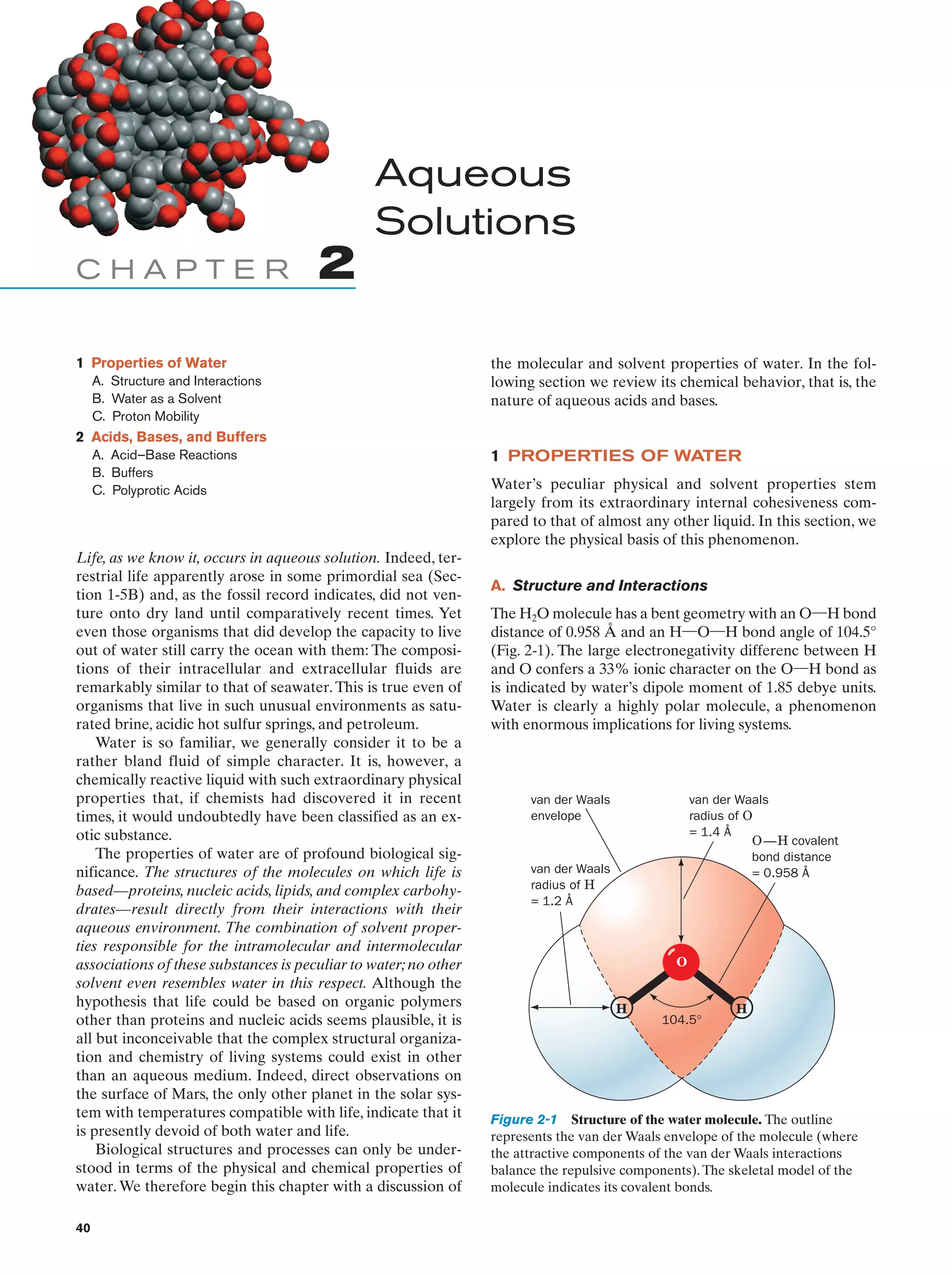 Aqueous
Solutions
CHAPTER

2

1 Properties of Water
A. Structure and Interactions
B. Water as a Solvent
C. Proton Mobility

the molecular and solvent properties of water. In the following section we review its chemical behavior, that is, the
nature of aqueous acids and bases.

2 Acids, Bases, and Buffers
A. Acid–Base Reactions
B. Buffers
C. Polyprotic Acids

Life, as we know it, occurs in aqueous solution. Indeed, terrestrial life apparently arose in some primordial sea (Section 1-5B) and, as the fossil record indicates, did not venture onto dry land until comparatively recent times. Yet
even those organisms that did develop the capacity to live
out of water still carry the ocean with them: The compositions of their intracellular and extracellular fluids are
remarkably similar to that of seawater. This is true even of
organisms that live in such unusual environments as saturated brine, acidic hot sulfur springs, and petroleum.
Water is so familiar, we generally consider it to be a
rather bland fluid of simple character. It is, however, a
chemically reactive liquid with such extraordinary physical
properties that, if chemists had discovered it in recent
times, it would undoubtedly have been classified as an exotic substance.
The properties of water are of profound biological significance. The structures of the molecules on which life is
based—proteins, nucleic acids, lipids, and complex carbohydrates—result directly from their interactions with their
aqueous environment. The combination of solvent properties responsible for the intramolecular and intermolecular
associations of these substances is peculiar to water; no other
solvent even resembles water in this respect. Although the
hypothesis that life could be based on organic polymers
other than proteins and nucleic acids seems plausible, it is
all but inconceivable that the complex structural organization and chemistry of living systems could exist in other
than an aqueous medium. Indeed, direct observations on
the surface of Mars, the only other planet in the solar system with temperatures compatible with life, indicate that it
is presently devoid of both water and life.
Biological structures and processes can only be understood in terms of the physical and chemical properties of
water. We therefore begin this chapter with a discussion of
40

1 PROPERTIES OF WATER
Water’s peculiar physical and solvent properties stem
largely from its extraordinary internal cohesiveness compared to that of almost any other liquid. In this section, we
explore the physical basis of this phenomenon.
A. Structure and Interactions
The H2O molecule has a bent geometry with an O¬H bond
distance of 0.958 Å and an H¬O¬H bond angle of 104.5°
(Fig. 2-1). The large electronegativity differenc between H
and O confers a 33% ionic character on the O¬H bond as
is indicated by water’s dipole moment of 1.85 debye units.
Water is clearly a highly polar molecule, a phenomenon
with enormous implications for living systems.

van der Waals
envelope

van der Waals
radius of O
= 1.4 Å
O —H covalent
bond distance
= 0.958 Å

van der Waals
radius of H
= 1.2 Å

O

H

104.5°

H

Figure 2-1 Structure of the water molecule. The outline
represents the van der Waals envelope of the molecule (where
the attractive components of the van der Waals interactions
balance the repulsive components). The skeletal model of the
molecule indicates its covalent bonds.

 