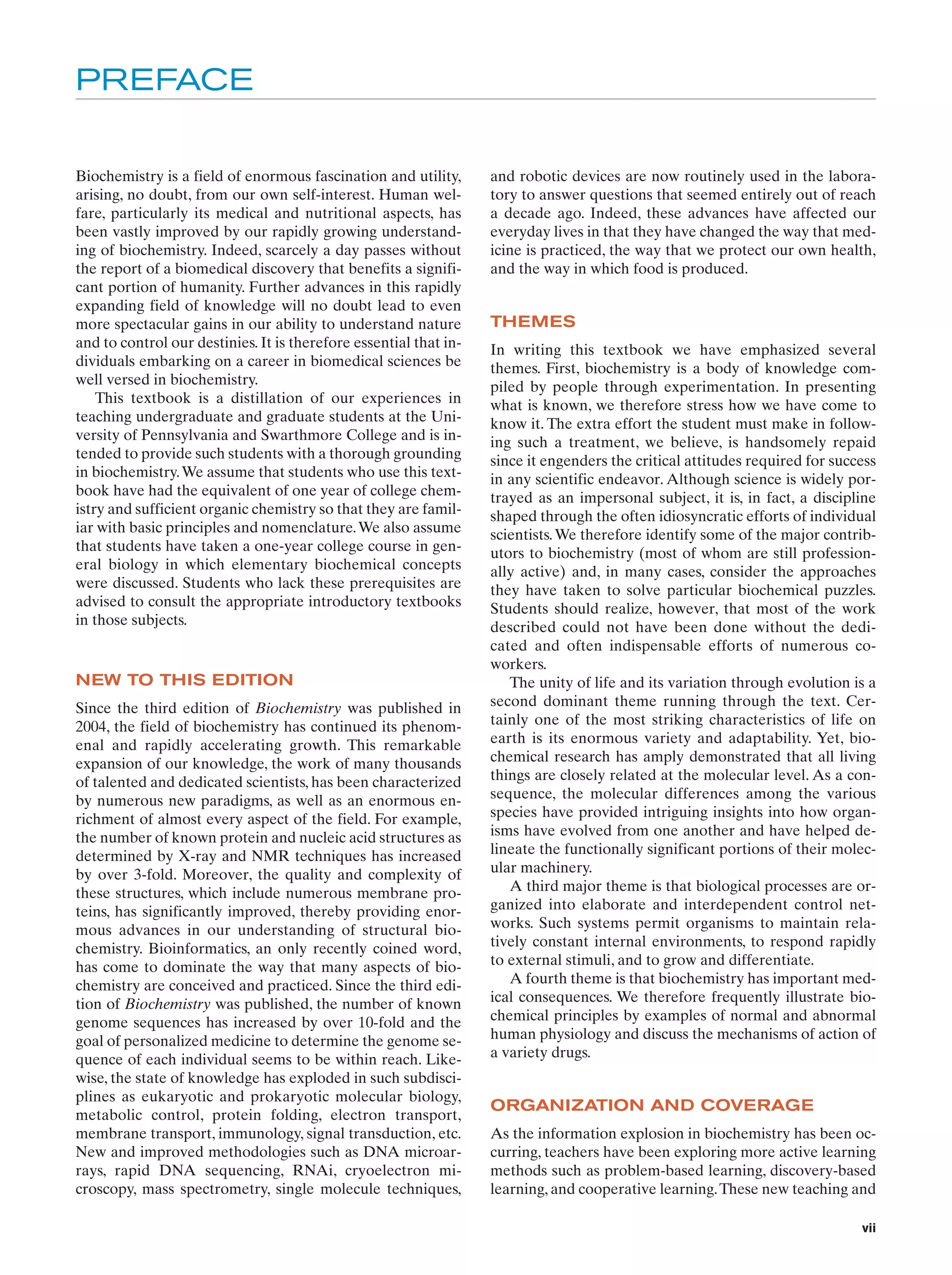 PREFACE
Biochemistry is a field of enormous fascination and utility,
arising, no doubt, from our own self-interest. Human welfare, particularly its medical and nutritional aspects, has
been vastly improved by our rapidly growing understanding of biochemistry. Indeed, scarcely a day passes without
the report of a biomedical discovery that benefits a significant portion of humanity. Further advances in this rapidly
expanding field of knowledge will no doubt lead to even
more spectacular gains in our ability to understand nature
and to control our destinies. It is therefore essential that individuals embarking on a career in biomedical sciences be
well versed in biochemistry.
This textbook is a distillation of our experiences in
teaching undergraduate and graduate students at the University of Pennsylvania and Swarthmore College and is intended to provide such students with a thorough grounding
in biochemistry. We assume that students who use this textbook have had the equivalent of one year of college chemistry and sufficient organic chemistry so that they are familiar with basic principles and nomenclature. We also assume
that students have taken a one-year college course in general biology in which elementary biochemical concepts
were discussed. Students who lack these prerequisites are
advised to consult the appropriate introductory textbooks
in those subjects.

NEW TO THIS EDITION
Since the third edition of Biochemistry was published in
2004, the field of biochemistry has continued its phenomenal and rapidly accelerating growth. This remarkable
expansion of our knowledge, the work of many thousands
of talented and dedicated scientists, has been characterized
by numerous new paradigms, as well as an enormous enrichment of almost every aspect of the field. For example,
the number of known protein and nucleic acid structures as
determined by X-ray and NMR techniques has increased
by over 3-fold. Moreover, the quality and complexity of
these structures, which include numerous membrane proteins, has significantly improved, thereby providing enormous advances in our understanding of structural biochemistry. Bioinformatics, an only recently coined word,
has come to dominate the way that many aspects of biochemistry are conceived and practiced. Since the third edition of Biochemistry was published, the number of known
genome sequences has increased by over 10-fold and the
goal of personalized medicine to determine the genome sequence of each individual seems to be within reach. Likewise, the state of knowledge has exploded in such subdisciplines as eukaryotic and prokaryotic molecular biology,
metabolic control, protein folding, electron transport,
membrane transport, immunology, signal transduction, etc.
New and improved methodologies such as DNA microarrays, rapid DNA sequencing, RNAi, cryoelectron microscopy, mass spectrometry, single molecule techniques,

and robotic devices are now routinely used in the laboratory to answer questions that seemed entirely out of reach
a decade ago. Indeed, these advances have affected our
everyday lives in that they have changed the way that medicine is practiced, the way that we protect our own health,
and the way in which food is produced.

THEMES
In writing this textbook we have emphasized several
themes. First, biochemistry is a body of knowledge compiled by people through experimentation. In presenting
what is known, we therefore stress how we have come to
know it. The extra effort the student must make in following such a treatment, we believe, is handsomely repaid
since it engenders the critical attitudes required for success
in any scientific endeavor. Although science is widely portrayed as an impersonal subject, it is, in fact, a discipline
shaped through the often idiosyncratic efforts of individual
scientists. We therefore identify some of the major contributors to biochemistry (most of whom are still professionally active) and, in many cases, consider the approaches
they have taken to solve particular biochemical puzzles.
Students should realize, however, that most of the work
described could not have been done without the dedicated and often indispensable efforts of numerous coworkers.
The unity of life and its variation through evolution is a
second dominant theme running through the text. Certainly one of the most striking characteristics of life on
earth is its enormous variety and adaptability. Yet, biochemical research has amply demonstrated that all living
things are closely related at the molecular level. As a consequence, the molecular differences among the various
species have provided intriguing insights into how organisms have evolved from one another and have helped delineate the functionally significant portions of their molecular machinery.
A third major theme is that biological processes are organized into elaborate and interdependent control networks. Such systems permit organisms to maintain relatively constant internal environments, to respond rapidly
to external stimuli, and to grow and differentiate.
A fourth theme is that biochemistry has important medical consequences. We therefore frequently illustrate biochemical principles by examples of normal and abnormal
human physiology and discuss the mechanisms of action of
a variety drugs.

ORGANIZATION AND COVERAGE
As the information explosion in biochemistry has been occurring, teachers have been exploring more active learning
methods such as problem-based learning, discovery-based
learning, and cooperative learning. These new teaching and
vii

 