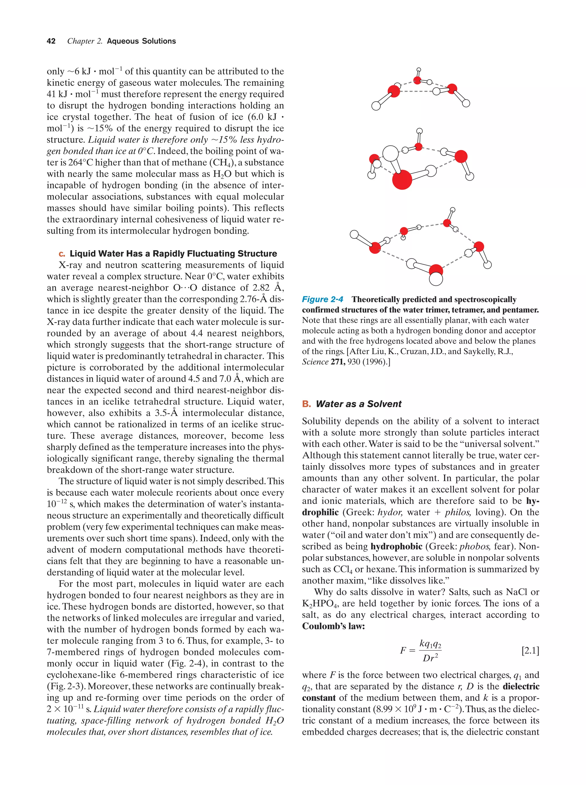 42

Chapter 2. Aqueous Solutions

only ϳ6 kJ ؒ molϪ1 of this quantity can be attributed to the
kinetic energy of gaseous water molecules. The remaining
41 kJ ؒ molϪ1 must therefore represent the energy required
to disrupt the hydrogen bonding interactions holding an
ice crystal together. The heat of fusion of ice (6.0 kJ ؒ
molϪ1) is ϳ15% of the energy required to disrupt the ice
structure. Liquid water is therefore only ϳ15% less hydrogen bonded than ice at 0°C. Indeed, the boiling point of water is 264°C higher than that of methane (CH4), a substance
with nearly the same molecular mass as H2O but which is
incapable of hydrogen bonding (in the absence of intermolecular associations, substances with equal molecular
masses should have similar boiling points). This reflects
the extraordinary internal cohesiveness of liquid water resulting from its intermolecular hydrogen bonding.
c. Liquid Water Has a Rapidly Fluctuating Structure

X-ray and neutron scattering measurements of liquid
water reveal a complex structure. Near 0°C, water exhibits
an average nearest-neighbor O p O distance of 2.82 Å,
which is slightly greater than the corresponding 2.76-Å distance in ice despite the greater density of the liquid. The
X-ray data further indicate that each water molecule is surrounded by an average of about 4.4 nearest neighbors,
which strongly suggests that the short-range structure of
liquid water is predominantly tetrahedral in character. This
picture is corroborated by the additional intermolecular
distances in liquid water of around 4.5 and 7.0 Å, which are
near the expected second and third nearest-neighbor distances in an icelike tetrahedral structure. Liquid water,
however, also exhibits a 3.5-Å intermolecular distance,
which cannot be rationalized in terms of an icelike structure. These average distances, moreover, become less
sharply defined as the temperature increases into the physiologically significant range, thereby signaling the thermal
breakdown of the short-range water structure.
The structure of liquid water is not simply described. This
is because each water molecule reorients about once every
10Ϫ12 s, which makes the determination of water’s instantaneous structure an experimentally and theoretically difficult
problem (very few experimental techniques can make measurements over such short time spans). Indeed, only with the
advent of modern computational methods have theoreticians felt that they are beginning to have a reasonable understanding of liquid water at the molecular level.
For the most part, molecules in liquid water are each
hydrogen bonded to four nearest neighbors as they are in
ice. These hydrogen bonds are distorted, however, so that
the networks of linked molecules are irregular and varied,
with the number of hydrogen bonds formed by each water molecule ranging from 3 to 6. Thus, for example, 3- to
7-membered rings of hydrogen bonded molecules commonly occur in liquid water (Fig. 2-4), in contrast to the
cyclohexane-like 6-membered rings characteristic of ice
(Fig. 2-3). Moreover, these networks are continually breaking up and re-forming over time periods on the order of
2 ϫ 10Ϫ11 s. Liquid water therefore consists of a rapidly fluctuating, space-filling network of hydrogen bonded H2O
molecules that, over short distances, resembles that of ice.

Figure 2-4 Theoretically predicted and spectroscopically
confirmed structures of the water trimer, tetramer, and pentamer.
Note that these rings are all essentially planar, with each water
molecule acting as both a hydrogen bonding donor and acceptor
and with the free hydrogens located above and below the planes
of the rings. [After Liu, K., Cruzan, J.D., and Saykelly, R.J.,
Science 271, 930 (1996).]

B. Water as a Solvent
Solubility depends on the ability of a solvent to interact
with a solute more strongly than solute particles interact
with each other. Water is said to be the “universal solvent.”
Although this statement cannot literally be true, water certainly dissolves more types of substances and in greater
amounts than any other solvent. In particular, the polar
character of water makes it an excellent solvent for polar
and ionic materials, which are therefore said to be hydrophilic (Greek: hydor, water ϩ philos, loving). On the
other hand, nonpolar substances are virtually insoluble in
water (“oil and water don’t mix”) and are consequently described as being hydrophobic (Greek: phobos, fear). Nonpolar substances, however, are soluble in nonpolar solvents
such as CCl4 or hexane. This information is summarized by
another maxim, “like dissolves like.”
Why do salts dissolve in water? Salts, such as NaCl or
K2HPO4, are held together by ionic forces. The ions of a
salt, as do any electrical charges, interact according to
Coulomb’s law:
Fϭ

kq1q2
Dr 2

[2.1]

where F is the force between two electrical charges, q1 and
q2, that are separated by the distance r, D is the dielectric
constant of the medium between them, and k is a proportionality constant (8.99 ϫ 109 J ؒ m ؒ CϪ2).Thus, as the dielectric constant of a medium increases, the force between its
embedded charges decreases; that is, the dielectric constant

 