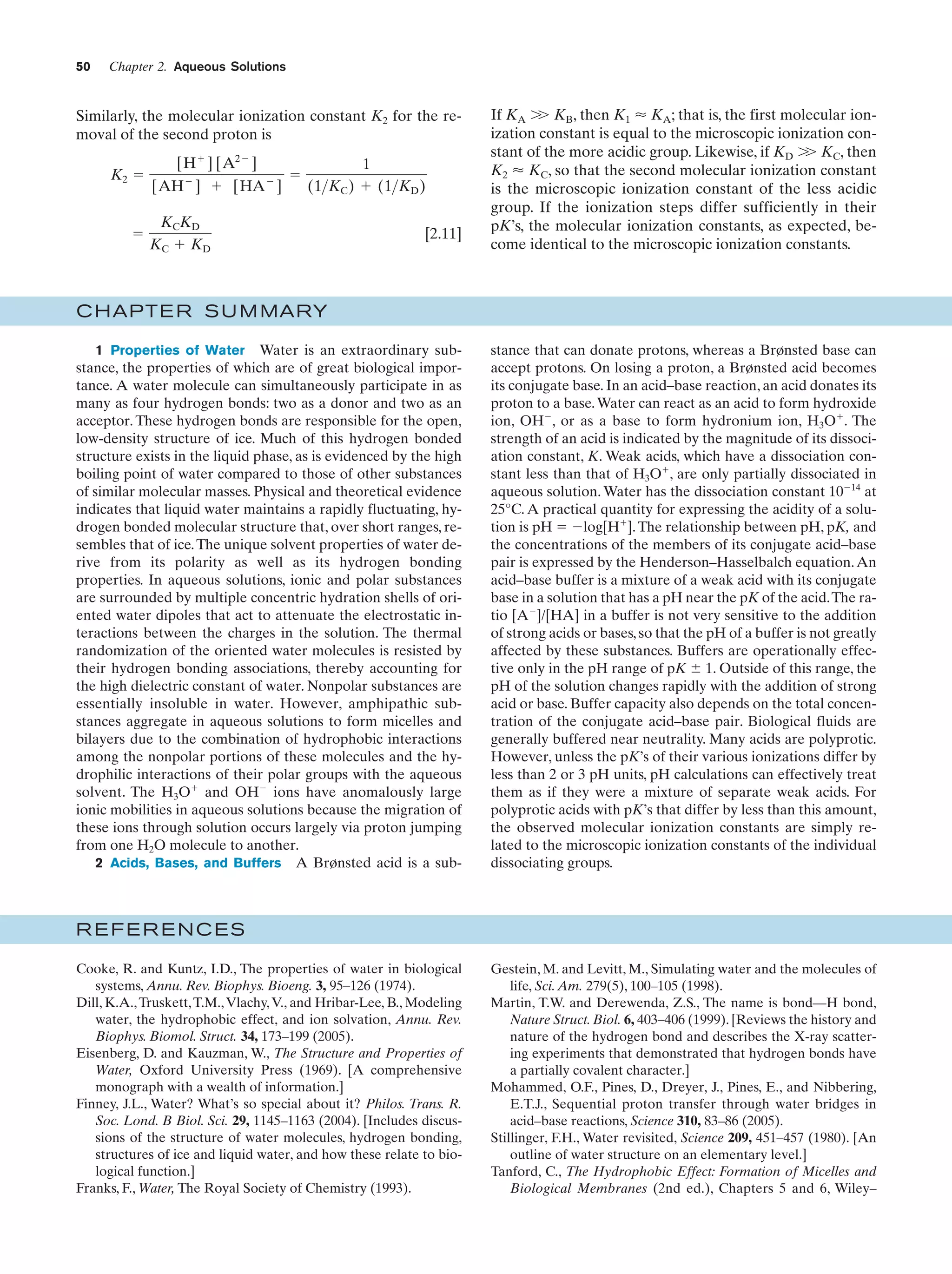50

Chapter 2. Aqueous Solutions

Similarly, the molecular ionization constant K2 for the removal of the second proton is
K2 ϭ

ϭ

[H ϩ ] [A2Ϫ ]
[AH Ϫ ] ϩ [HA Ϫ ]

ϭ

1
(1>KC ) ϩ (1>KD )

KCKD
KC ϩ KD

[2.11]

Ͼ
If KA Ͼ KB, then K1 Ϸ KA; that is, the first molecular ionization constant is equal to the microscopic ionization constant of the more acidic group. Likewise, if KD Ͼ KC, then
Ͼ
K2 Ϸ KC, so that the second molecular ionization constant
is the microscopic ionization constant of the less acidic
group. If the ionization steps differ sufficiently in their
pK’s, the molecular ionization constants, as expected, become identical to the microscopic ionization constants.

C HAPTE R S U M MARY
1 Properties of Water Water is an extraordinary substance, the properties of which are of great biological importance. A water molecule can simultaneously participate in as
many as four hydrogen bonds: two as a donor and two as an
acceptor. These hydrogen bonds are responsible for the open,
low-density structure of ice. Much of this hydrogen bonded
structure exists in the liquid phase, as is evidenced by the high
boiling point of water compared to those of other substances
of similar molecular masses. Physical and theoretical evidence
indicates that liquid water maintains a rapidly fluctuating, hydrogen bonded molecular structure that, over short ranges, resembles that of ice. The unique solvent properties of water derive from its polarity as well as its hydrogen bonding
properties. In aqueous solutions, ionic and polar substances
are surrounded by multiple concentric hydration shells of oriented water dipoles that act to attenuate the electrostatic interactions between the charges in the solution. The thermal
randomization of the oriented water molecules is resisted by
their hydrogen bonding associations, thereby accounting for
the high dielectric constant of water. Nonpolar substances are
essentially insoluble in water. However, amphipathic substances aggregate in aqueous solutions to form micelles and
bilayers due to the combination of hydrophobic interactions
among the nonpolar portions of these molecules and the hydrophilic interactions of their polar groups with the aqueous
solvent. The H3Oϩ and OHϪ ions have anomalously large
ionic mobilities in aqueous solutions because the migration of
these ions through solution occurs largely via proton jumping
from one H2O molecule to another.
2 Acids, Bases, and Buffers A Brønsted acid is a sub-

stance that can donate protons, whereas a Brønsted base can
accept protons. On losing a proton, a Brønsted acid becomes
its conjugate base. In an acid–base reaction, an acid donates its
proton to a base. Water can react as an acid to form hydroxide
ion, OHϪ, or as a base to form hydronium ion, H3Oϩ. The
strength of an acid is indicated by the magnitude of its dissociation constant, K. Weak acids, which have a dissociation constant less than that of H3Oϩ, are only partially dissociated in
aqueous solution. Water has the dissociation constant 10Ϫ14 at
25°C. A practical quantity for expressing the acidity of a solution is pH ϭ Ϫlog[Hϩ]. The relationship between pH, pK, and
the concentrations of the members of its conjugate acid–base
pair is expressed by the Henderson–Hasselbalch equation. An
acid–base buffer is a mixture of a weak acid with its conjugate
base in a solution that has a pH near the pK of the acid.The ratio [AϪ]/[HA] in a buffer is not very sensitive to the addition
of strong acids or bases, so that the pH of a buffer is not greatly
affected by these substances. Buffers are operationally effective only in the pH range of pK Ϯ 1. Outside of this range, the
pH of the solution changes rapidly with the addition of strong
acid or base. Buffer capacity also depends on the total concentration of the conjugate acid–base pair. Biological fluids are
generally buffered near neutrality. Many acids are polyprotic.
However, unless the pK’s of their various ionizations differ by
less than 2 or 3 pH units, pH calculations can effectively treat
them as if they were a mixture of separate weak acids. For
polyprotic acids with pK’s that differ by less than this amount,
the observed molecular ionization constants are simply related to the microscopic ionization constants of the individual
dissociating groups.

REFERENCES
Cooke, R. and Kuntz, I.D., The properties of water in biological
systems, Annu. Rev. Biophys. Bioeng. 3, 95–126 (1974).
Dill, K.A., Truskett, T.M., Vlachy, V., and Hribar-Lee, B., Modeling
water, the hydrophobic effect, and ion solvation, Annu. Rev.
Biophys. Biomol. Struct. 34, 173–199 (2005).
Eisenberg, D. and Kauzman, W., The Structure and Properties of
Water, Oxford University Press (1969). [A comprehensive
monograph with a wealth of information.]
Finney, J.L., Water? What’s so special about it? Philos. Trans. R.
Soc. Lond. B Biol. Sci. 29, 1145–1163 (2004). [Includes discussions of the structure of water molecules, hydrogen bonding,
structures of ice and liquid water, and how these relate to biological function.]
Franks, F., Water, The Royal Society of Chemistry (1993).

Gestein, M. and Levitt, M., Simulating water and the molecules of
life, Sci. Am. 279(5), 100–105 (1998).
Martin, T.W. and Derewenda, Z.S., The name is bond—H bond,
Nature Struct. Biol. 6, 403–406 (1999). [Reviews the history and
nature of the hydrogen bond and describes the X-ray scattering experiments that demonstrated that hydrogen bonds have
a partially covalent character.]
Mohammed, O.F., Pines, D., Dreyer, J., Pines, E., and Nibbering,
E.T.J., Sequential proton transfer through water bridges in
acid–base reactions, Science 310, 83–86 (2005).
Stillinger, F.H., Water revisited, Science 209, 451–457 (1980). [An
outline of water structure on an elementary level.]
Tanford, C., The Hydrophobic Effect: Formation of Micelles and
Biological Membranes (2nd ed.), Chapters 5 and 6, Wiley–

 