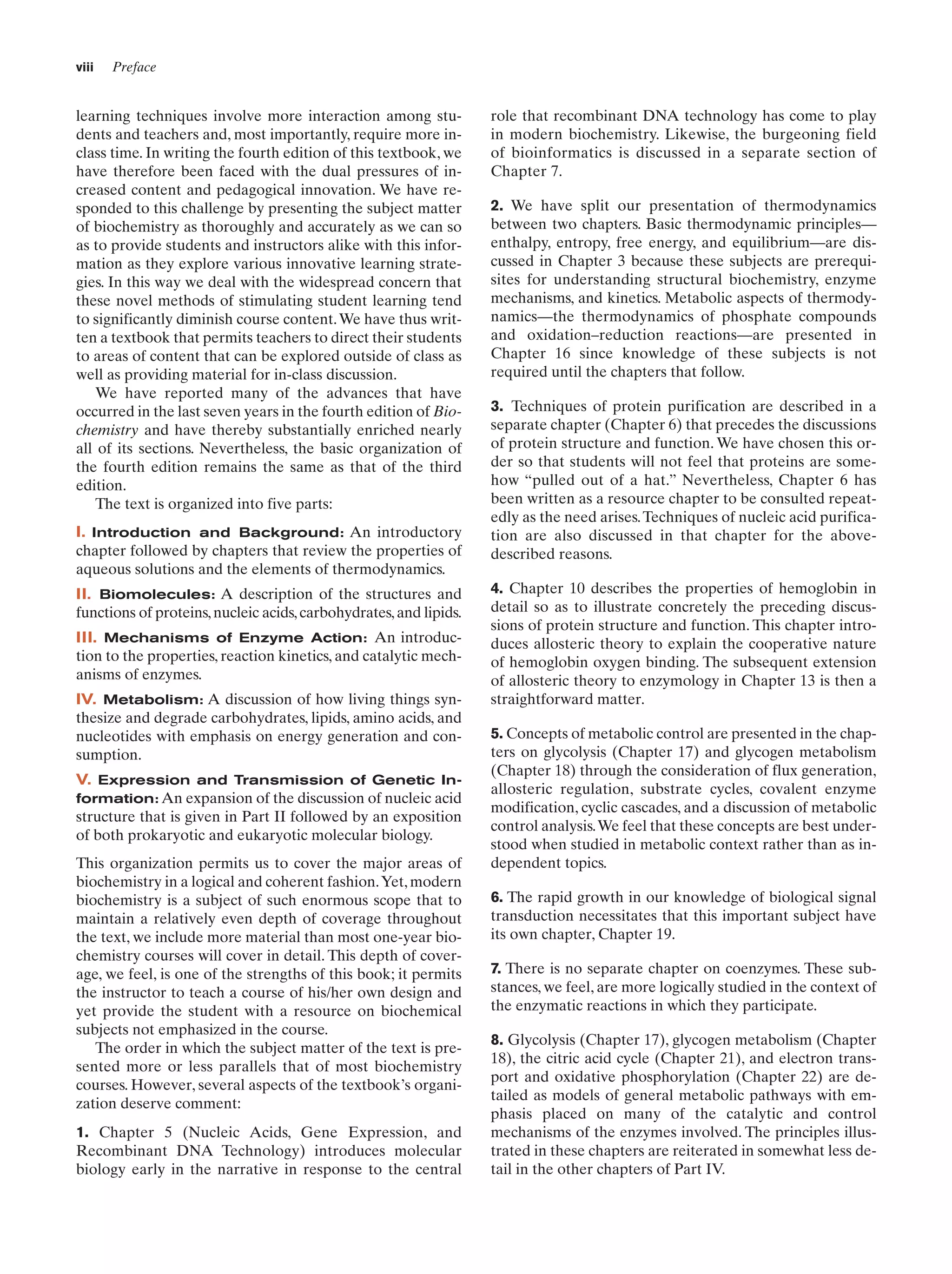 viii

Preface

learning techniques involve more interaction among students and teachers and, most importantly, require more inclass time. In writing the fourth edition of this textbook, we
have therefore been faced with the dual pressures of increased content and pedagogical innovation. We have responded to this challenge by presenting the subject matter
of biochemistry as thoroughly and accurately as we can so
as to provide students and instructors alike with this information as they explore various innovative learning strategies. In this way we deal with the widespread concern that
these novel methods of stimulating student learning tend
to significantly diminish course content. We have thus written a textbook that permits teachers to direct their students
to areas of content that can be explored outside of class as
well as providing material for in-class discussion.
We have reported many of the advances that have
occurred in the last seven years in the fourth edition of Biochemistry and have thereby substantially enriched nearly
all of its sections. Nevertheless, the basic organization of
the fourth edition remains the same as that of the third
edition.
The text is organized into five parts:
I. Introduction and Background: An introductory
chapter followed by chapters that review the properties of
aqueous solutions and the elements of thermodynamics.
II. Biomolecules: A description of the structures and
functions of proteins, nucleic acids, carbohydrates, and lipids.
III. Mechanisms of Enzyme Action: An introduction to the properties, reaction kinetics, and catalytic mechanisms of enzymes.
IV. Metabolism: A discussion of how living things synthesize and degrade carbohydrates, lipids, amino acids, and
nucleotides with emphasis on energy generation and consumption.
V. Expression and Transmission of Genetic Information: An expansion of the discussion of nucleic acid
structure that is given in Part II followed by an exposition
of both prokaryotic and eukaryotic molecular biology.
This organization permits us to cover the major areas of
biochemistry in a logical and coherent fashion.Yet, modern
biochemistry is a subject of such enormous scope that to
maintain a relatively even depth of coverage throughout
the text, we include more material than most one-year biochemistry courses will cover in detail. This depth of coverage, we feel, is one of the strengths of this book; it permits
the instructor to teach a course of his/her own design and
yet provide the student with a resource on biochemical
subjects not emphasized in the course.
The order in which the subject matter of the text is presented more or less parallels that of most biochemistry
courses. However, several aspects of the textbook’s organization deserve comment:
1. Chapter 5 (Nucleic Acids, Gene Expression, and
Recombinant DNA Technology) introduces molecular
biology early in the narrative in response to the central

role that recombinant DNA technology has come to play
in modern biochemistry. Likewise, the burgeoning field
of bioinformatics is discussed in a separate section of
Chapter 7.
2. We have split our presentation of thermodynamics
between two chapters. Basic thermodynamic principles—
enthalpy, entropy, free energy, and equilibrium—are discussed in Chapter 3 because these subjects are prerequisites for understanding structural biochemistry, enzyme
mechanisms, and kinetics. Metabolic aspects of thermodynamics—the thermodynamics of phosphate compounds
and oxidation–reduction reactions—are presented in
Chapter 16 since knowledge of these subjects is not
required until the chapters that follow.
3. Techniques of protein purification are described in a
separate chapter (Chapter 6) that precedes the discussions
of protein structure and function. We have chosen this order so that students will not feel that proteins are somehow “pulled out of a hat.” Nevertheless, Chapter 6 has
been written as a resource chapter to be consulted repeatedly as the need arises. Techniques of nucleic acid purification are also discussed in that chapter for the abovedescribed reasons.
4. Chapter 10 describes the properties of hemoglobin in
detail so as to illustrate concretely the preceding discussions of protein structure and function. This chapter introduces allosteric theory to explain the cooperative nature
of hemoglobin oxygen binding. The subsequent extension
of allosteric theory to enzymology in Chapter 13 is then a
straightforward matter.
5. Concepts of metabolic control are presented in the chapters on glycolysis (Chapter 17) and glycogen metabolism
(Chapter 18) through the consideration of flux generation,
allosteric regulation, substrate cycles, covalent enzyme
modification, cyclic cascades, and a discussion of metabolic
control analysis.We feel that these concepts are best understood when studied in metabolic context rather than as independent topics.
6. The rapid growth in our knowledge of biological signal
transduction necessitates that this important subject have
its own chapter, Chapter 19.
7. There is no separate chapter on coenzymes. These substances, we feel, are more logically studied in the context of
the enzymatic reactions in which they participate.
8. Glycolysis (Chapter 17), glycogen metabolism (Chapter
18), the citric acid cycle (Chapter 21), and electron transport and oxidative phosphorylation (Chapter 22) are detailed as models of general metabolic pathways with emphasis placed on many of the catalytic and control
mechanisms of the enzymes involved. The principles illustrated in these chapters are reiterated in somewhat less detail in the other chapters of Part IV.

 