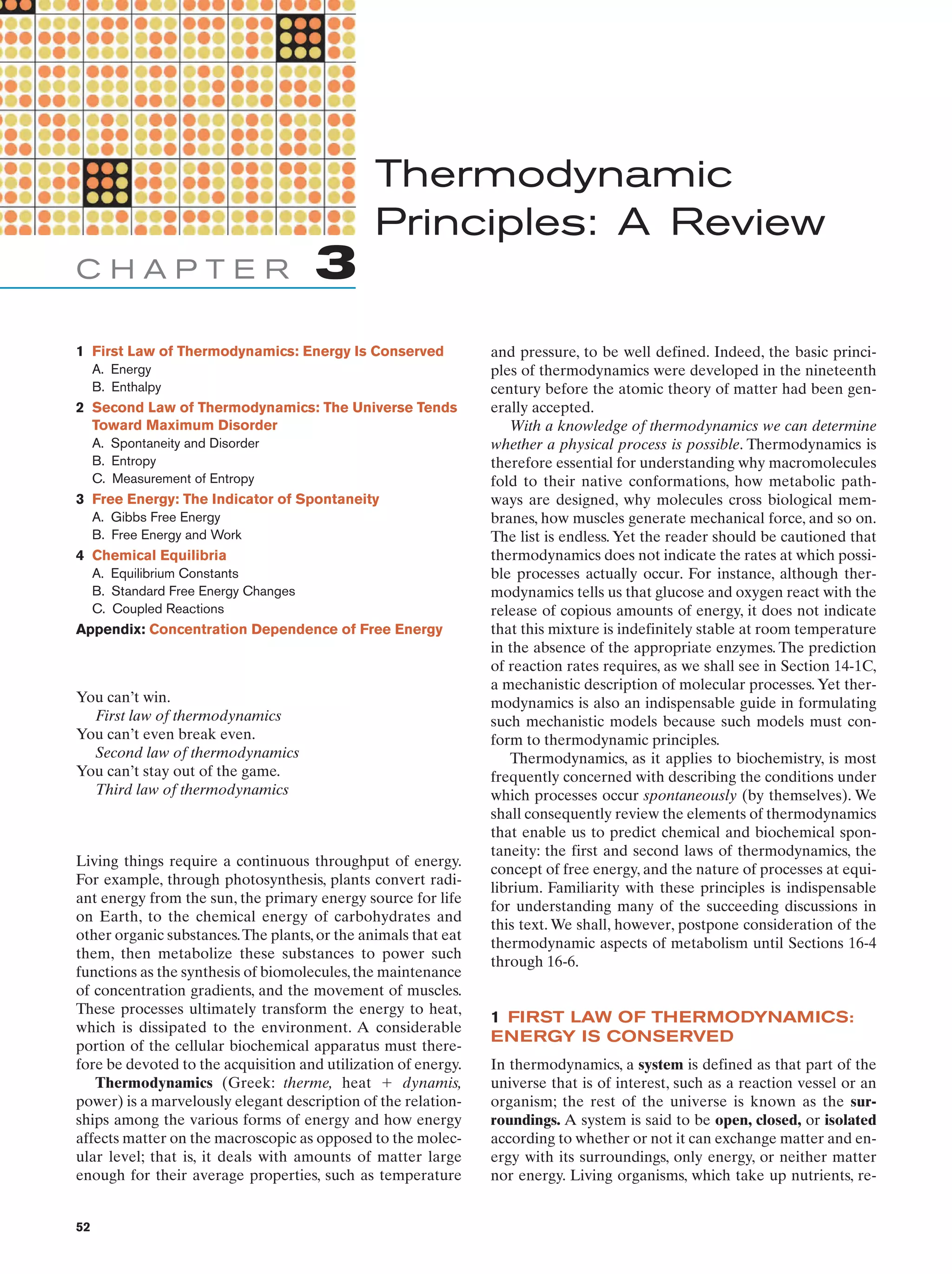 Thermodynamic
Principles: A Review
CHAPTER

3

1 First Law of Thermodynamics: Energy Is Conserved
A. Energy
B. Enthalpy

2 Second Law of Thermodynamics: The Universe Tends
Toward Maximum Disorder
A. Spontaneity and Disorder
B. Entropy
C. Measurement of Entropy

3 Free Energy: The Indicator of Spontaneity
A. Gibbs Free Energy
B. Free Energy and Work

4 Chemical Equilibria
A. Equilibrium Constants
B. Standard Free Energy Changes
C. Coupled Reactions

Appendix: Concentration Dependence of Free Energy

You can’t win.
First law of thermodynamics
You can’t even break even.
Second law of thermodynamics
You can’t stay out of the game.
Third law of thermodynamics

Living things require a continuous throughput of energy.
For example, through photosynthesis, plants convert radiant energy from the sun, the primary energy source for life
on Earth, to the chemical energy of carbohydrates and
other organic substances.The plants, or the animals that eat
them, then metabolize these substances to power such
functions as the synthesis of biomolecules, the maintenance
of concentration gradients, and the movement of muscles.
These processes ultimately transform the energy to heat,
which is dissipated to the environment. A considerable
portion of the cellular biochemical apparatus must therefore be devoted to the acquisition and utilization of energy.
Thermodynamics (Greek: therme, heat ϩ dynamis,
power) is a marvelously elegant description of the relationships among the various forms of energy and how energy
affects matter on the macroscopic as opposed to the molecular level; that is, it deals with amounts of matter large
enough for their average properties, such as temperature

52

and pressure, to be well defined. Indeed, the basic principles of thermodynamics were developed in the nineteenth
century before the atomic theory of matter had been generally accepted.
With a knowledge of thermodynamics we can determine
whether a physical process is possible. Thermodynamics is
therefore essential for understanding why macromolecules
fold to their native conformations, how metabolic pathways are designed, why molecules cross biological membranes, how muscles generate mechanical force, and so on.
The list is endless. Yet the reader should be cautioned that
thermodynamics does not indicate the rates at which possible processes actually occur. For instance, although thermodynamics tells us that glucose and oxygen react with the
release of copious amounts of energy, it does not indicate
that this mixture is indefinitely stable at room temperature
in the absence of the appropriate enzymes. The prediction
of reaction rates requires, as we shall see in Section 14-1C,
a mechanistic description of molecular processes. Yet thermodynamics is also an indispensable guide in formulating
such mechanistic models because such models must conform to thermodynamic principles.
Thermodynamics, as it applies to biochemistry, is most
frequently concerned with describing the conditions under
which processes occur spontaneously (by themselves). We
shall consequently review the elements of thermodynamics
that enable us to predict chemical and biochemical spontaneity: the first and second laws of thermodynamics, the
concept of free energy, and the nature of processes at equilibrium. Familiarity with these principles is indispensable
for understanding many of the succeeding discussions in
this text. We shall, however, postpone consideration of the
thermodynamic aspects of metabolism until Sections 16-4
through 16-6.

1 FIRST LAW OF THERMODYNAMICS:
ENERGY IS CONSERVED
In thermodynamics, a system is defined as that part of the
universe that is of interest, such as a reaction vessel or an
organism; the rest of the universe is known as the surroundings. A system is said to be open, closed, or isolated
according to whether or not it can exchange matter and energy with its surroundings, only energy, or neither matter
nor energy. Living organisms, which take up nutrients, re-

 