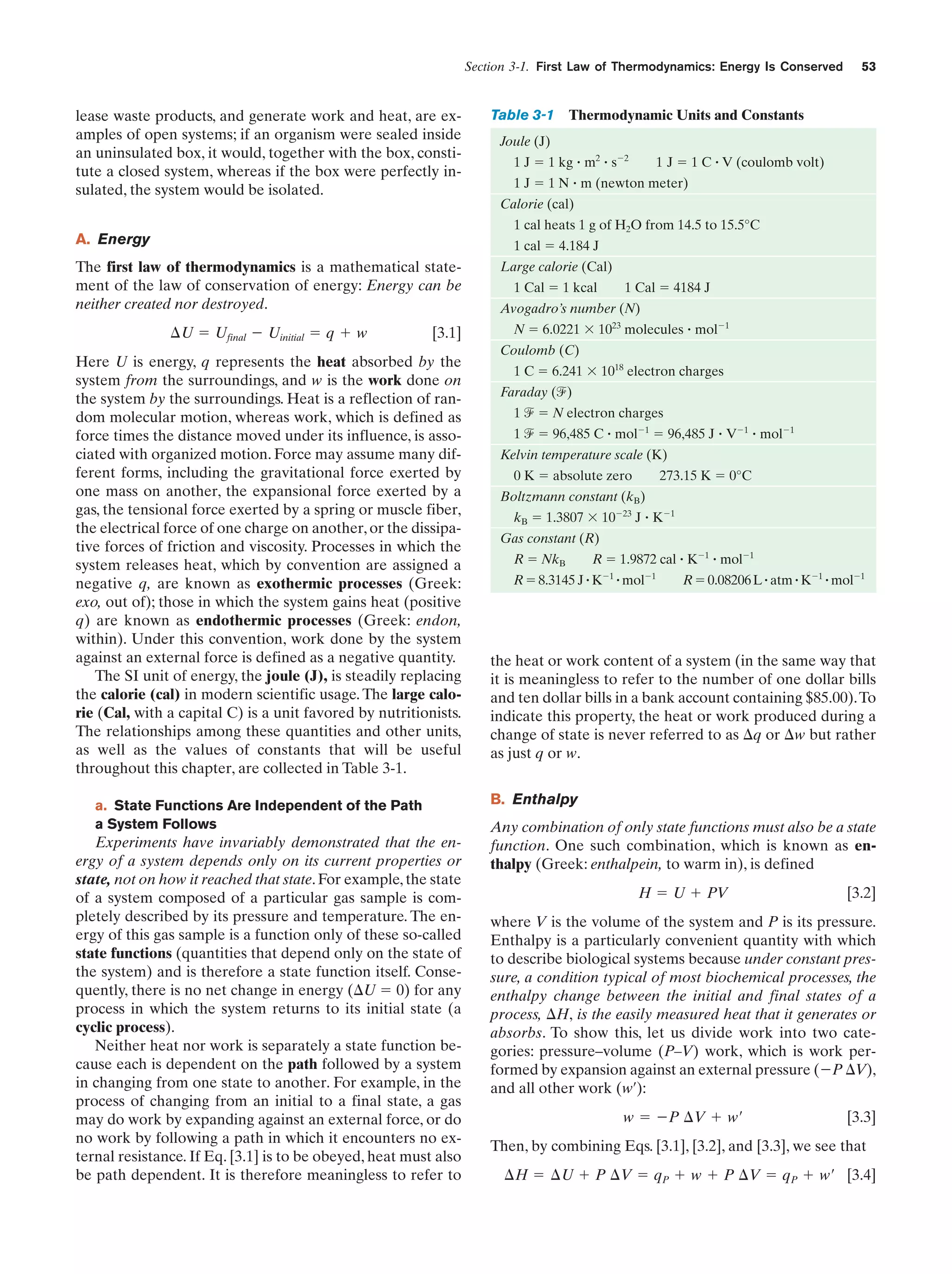 Section 3-1. First Law of Thermodynamics: Energy Is Conserved

lease waste products, and generate work and heat, are examples of open systems; if an organism were sealed inside
an uninsulated box, it would, together with the box, constitute a closed system, whereas if the box were perfectly insulated, the system would be isolated.

Table 3-1

53

Thermodynamic Units and Constants

Joule (J)
1 J ϭ 1 kg ؒ m2 ؒ sϪ2

1 J ϭ 1 C ؒ V (coulomb volt)

1 J ϭ 1 N ؒ m (newton meter)
Calorie (cal)
1 cal heats 1 g of H2O from 14.5 to 15.5°C

A. Energy

1 cal ϭ 4.184 J

The first law of thermodynamics is a mathematical statement of the law of conservation of energy: Energy can be
neither created nor destroyed.
¢U ϭ Ufinal Ϫ Uinitial ϭ q ϩ w

[3.1]

Here U is energy, q represents the heat absorbed by the
system from the surroundings, and w is the work done on
the system by the surroundings. Heat is a reflection of random molecular motion, whereas work, which is defined as
force times the distance moved under its influence, is associated with organized motion. Force may assume many different forms, including the gravitational force exerted by
one mass on another, the expansional force exerted by a
gas, the tensional force exerted by a spring or muscle fiber,
the electrical force of one charge on another, or the dissipative forces of friction and viscosity. Processes in which the
system releases heat, which by convention are assigned a
negative q, are known as exothermic processes (Greek:
exo, out of); those in which the system gains heat (positive
q) are known as endothermic processes (Greek: endon,
within). Under this convention, work done by the system
against an external force is defined as a negative quantity.
The SI unit of energy, the joule (J), is steadily replacing
the calorie (cal) in modern scientific usage. The large calorie (Cal, with a capital C) is a unit favored by nutritionists.
The relationships among these quantities and other units,
as well as the values of constants that will be useful
throughout this chapter, are collected in Table 3-1.
a. State Functions Are Independent of the Path
a System Follows

Experiments have invariably demonstrated that the energy of a system depends only on its current properties or
state, not on how it reached that state. For example, the state
of a system composed of a particular gas sample is completely described by its pressure and temperature. The energy of this gas sample is a function only of these so-called
state functions (quantities that depend only on the state of
the system) and is therefore a state function itself. Consequently, there is no net change in energy (⌬U ϭ 0) for any
process in which the system returns to its initial state (a
cyclic process).
Neither heat nor work is separately a state function because each is dependent on the path followed by a system
in changing from one state to another. For example, in the
process of changing from an initial to a final state, a gas
may do work by expanding against an external force, or do
no work by following a path in which it encounters no external resistance. If Eq. [3.1] is to be obeyed, heat must also
be path dependent. It is therefore meaningless to refer to

Large calorie (Cal)
1 Cal ϭ 1 kcal

1 Cal ϭ 4184 J

Avogadro’s number (N)
N ϭ 6.0221 ϫ 1023 molecules ؒ molϪ1
Coulomb (C)
1 C ϭ 6.241 ϫ 1018 electron charges
Faraday (f)
1 f ϭ N electron charges
1 f ϭ 96,485 C ؒ molϪ1 ϭ 96,485 J ؒ VϪ1 ؒ molϪ1
Kelvin temperature scale (K)
0 K ϭ absolute zero

273.15 K ϭ 0°C

Boltzmann constant (kB)
kB ϭ 1.3807 ϫ 10Ϫ23 J ؒ KϪ1
Gas constant (R)
R ϭ NkB

R ϭ 1.9872 cal ؒ KϪ1 ؒ molϪ1

R ϭ 8.3145 J ؒ KϪ1 ؒ molϪ1

R ϭ 0.08206 L ؒ atm ؒ KϪ1 ؒ molϪ1

the heat or work content of a system (in the same way that
it is meaningless to refer to the number of one dollar bills
and ten dollar bills in a bank account containing $85.00).To
indicate this property, the heat or work produced during a
change of state is never referred to as ⌬q or ⌬w but rather
as just q or w.
B. Enthalpy
Any combination of only state functions must also be a state
function. One such combination, which is known as enthalpy (Greek: enthalpein, to warm in), is defined
H ϭ U ϩ PV

[3.2]

where V is the volume of the system and P is its pressure.
Enthalpy is a particularly convenient quantity with which
to describe biological systems because under constant pressure, a condition typical of most biochemical processes, the
enthalpy change between the initial and final states of a
process, ⌬H, is the easily measured heat that it generates or
absorbs. To show this, let us divide work into two categories: pressure–volume (P–V) work, which is work performed by expansion against an external pressure (ϪP ⌬V),
and all other work (w¿):
w ϭ ϪP ¢V ϩ w¿

[3.3]

Then, by combining Eqs. [3.1], [3.2], and [3.3], we see that
¢H ϭ ¢U ϩ P ¢V ϭ qP ϩ w ϩ P ¢V ϭ qP ϩ w¿ [3.4]

 