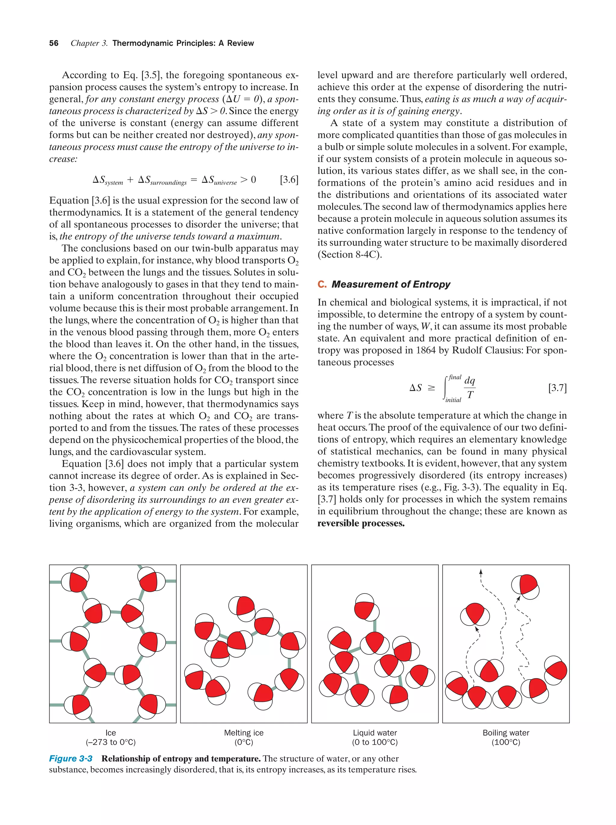 56

Chapter 3. Thermodynamic Principles: A Review

According to Eq. [3.5], the foregoing spontaneous expansion process causes the system’s entropy to increase. In
general, for any constant energy process (⌬U ϭ 0), a spontaneous process is characterized by ⌬S Ͼ 0. Since the energy
of the universe is constant (energy can assume different
forms but can be neither created nor destroyed), any spontaneous process must cause the entropy of the universe to increase:
¢Ssystem ϩ ¢Ssurroundings ϭ ¢Suniverse Ͼ 0

[3.6]

Equation [3.6] is the usual expression for the second law of
thermodynamics. It is a statement of the general tendency
of all spontaneous processes to disorder the universe; that
is, the entropy of the universe tends toward a maximum.
The conclusions based on our twin-bulb apparatus may
be applied to explain, for instance, why blood transports O2
and CO2 between the lungs and the tissues. Solutes in solution behave analogously to gases in that they tend to maintain a uniform concentration throughout their occupied
volume because this is their most probable arrangement. In
the lungs, where the concentration of O2 is higher than that
in the venous blood passing through them, more O2 enters
the blood than leaves it. On the other hand, in the tissues,
where the O2 concentration is lower than that in the arterial blood, there is net diffusion of O2 from the blood to the
tissues. The reverse situation holds for CO2 transport since
the CO2 concentration is low in the lungs but high in the
tissues. Keep in mind, however, that thermodynamics says
nothing about the rates at which O2 and CO2 are transported to and from the tissues. The rates of these processes
depend on the physicochemical properties of the blood, the
lungs, and the cardiovascular system.
Equation [3.6] does not imply that a particular system
cannot increase its degree of order. As is explained in Section 3-3, however, a system can only be ordered at the expense of disordering its surroundings to an even greater extent by the application of energy to the system. For example,
living organisms, which are organized from the molecular

Ice
(–273 to 0°C)

Melting ice
(0°C)

level upward and are therefore particularly well ordered,
achieve this order at the expense of disordering the nutrients they consume. Thus, eating is as much a way of acquiring order as it is of gaining energy.
A state of a system may constitute a distribution of
more complicated quantities than those of gas molecules in
a bulb or simple solute molecules in a solvent. For example,
if our system consists of a protein molecule in aqueous solution, its various states differ, as we shall see, in the conformations of the protein’s amino acid residues and in
the distributions and orientations of its associated water
molecules. The second law of thermodynamics applies here
because a protein molecule in aqueous solution assumes its
native conformation largely in response to the tendency of
its surrounding water structure to be maximally disordered
(Section 8-4C).
C. Measurement of Entropy
In chemical and biological systems, it is impractical, if not
impossible, to determine the entropy of a system by counting the number of ways, W, it can assume its most probable
state. An equivalent and more practical definition of entropy was proposed in 1864 by Rudolf Clausius: For spontaneous processes
¢S Ն

Ύ

final

initial

dq
T

[3.7]

where T is the absolute temperature at which the change in
heat occurs. The proof of the equivalence of our two definitions of entropy, which requires an elementary knowledge
of statistical mechanics, can be found in many physical
chemistry textbooks. It is evident, however, that any system
becomes progressively disordered (its entropy increases)
as its temperature rises (e.g., Fig. 3-3). The equality in Eq.
[3.7] holds only for processes in which the system remains
in equilibrium throughout the change; these are known as
reversible processes.

Liquid water
(0 to 100°C)

Figure 3-3 Relationship of entropy and temperature. The structure of water, or any other
substance, becomes increasingly disordered, that is, its entropy increases, as its temperature rises.

Boiling water
(100°C)

 