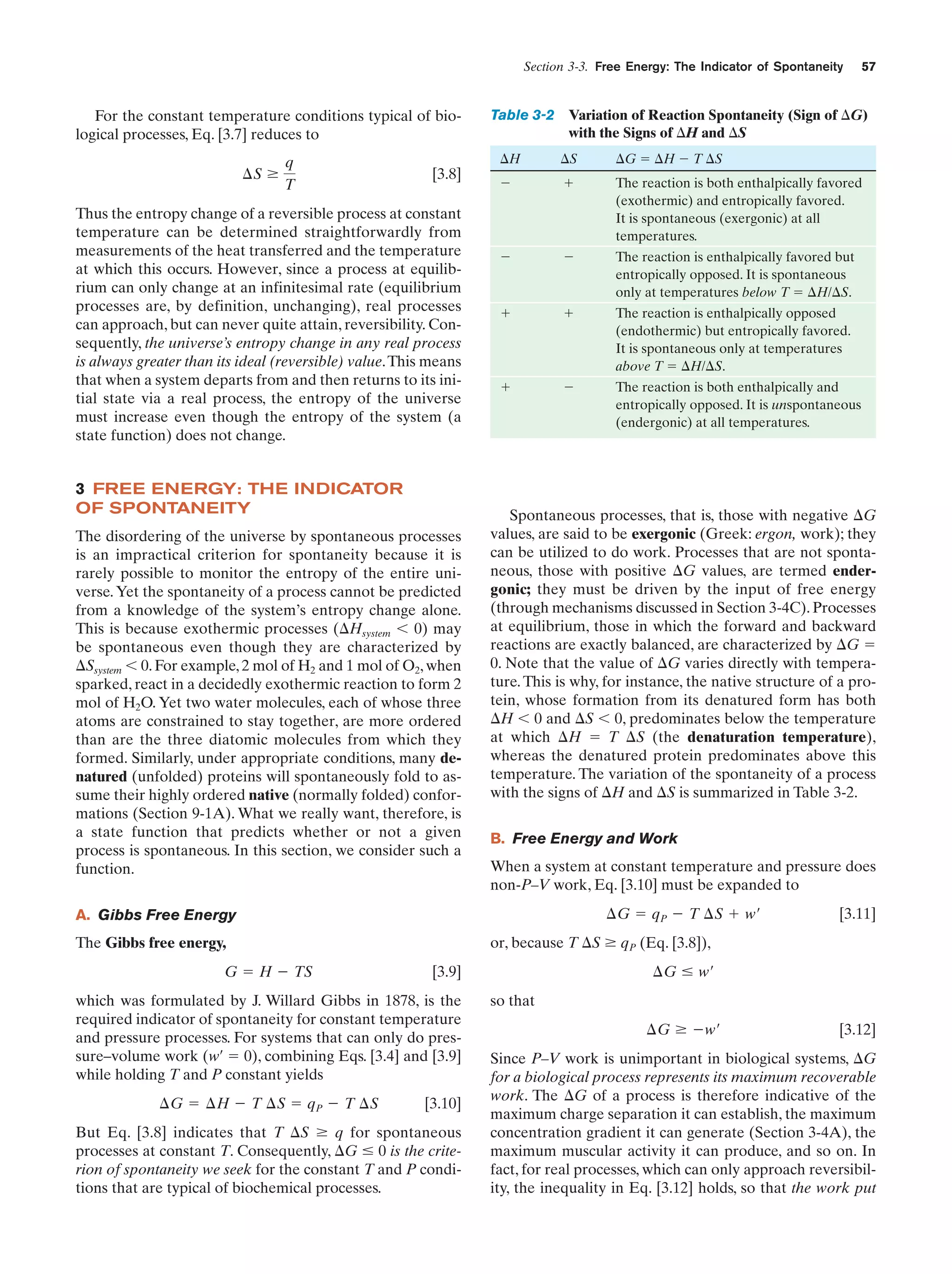 Section 3-3. Free Energy: The Indicator of Spontaneity

For the constant temperature conditions typical of biological processes, Eq. [3.7] reduces to
¢S Ն

q
T

[3.8]

Thus the entropy change of a reversible process at constant
temperature can be determined straightforwardly from
measurements of the heat transferred and the temperature
at which this occurs. However, since a process at equilibrium can only change at an infinitesimal rate (equilibrium
processes are, by definition, unchanging), real processes
can approach, but can never quite attain, reversibility. Consequently, the universe’s entropy change in any real process
is always greater than its ideal (reversible) value. This means
that when a system departs from and then returns to its initial state via a real process, the entropy of the universe
must increase even though the entropy of the system (a
state function) does not change.

3 FREE ENERGY: THE INDICATOR
OF SPONTANEITY
The disordering of the universe by spontaneous processes
is an impractical criterion for spontaneity because it is
rarely possible to monitor the entropy of the entire universe. Yet the spontaneity of a process cannot be predicted
from a knowledge of the system’s entropy change alone.
This is because exothermic processes (⌬Hsystem Ͻ 0) may
be spontaneous even though they are characterized by
⌬Ssystem Ͻ 0. For example, 2 mol of H2 and 1 mol of O2, when
sparked, react in a decidedly exothermic reaction to form 2
mol of H2O. Yet two water molecules, each of whose three
atoms are constrained to stay together, are more ordered
than are the three diatomic molecules from which they
formed. Similarly, under appropriate conditions, many denatured (unfolded) proteins will spontaneously fold to assume their highly ordered native (normally folded) conformations (Section 9-1A). What we really want, therefore, is
a state function that predicts whether or not a given
process is spontaneous. In this section, we consider such a
function.

Table 3-2 Variation of Reaction Spontaneity (Sign of ⌬G)
with the Signs of ⌬H and ⌬S
⌬H

⌬S

⌬G ϭ ⌬H Ϫ T ⌬S

Ϫ

ϩ

The reaction is both enthalpically favored
(exothermic) and entropically favored.
It is spontaneous (exergonic) at all
temperatures.

Ϫ

Ϫ

The reaction is enthalpically favored but
entropically opposed. It is spontaneous
only at temperatures below T ϭ ⌬H/⌬S.

ϩ

ϩ

The reaction is enthalpically opposed
(endothermic) but entropically favored.
It is spontaneous only at temperatures
above T ϭ ⌬H/⌬S.

ϩ

Ϫ

The reaction is both enthalpically and
entropically opposed. It is unspontaneous
(endergonic) at all temperatures.

Spontaneous processes, that is, those with negative ⌬G
values, are said to be exergonic (Greek: ergon, work); they
can be utilized to do work. Processes that are not spontaneous, those with positive ⌬G values, are termed endergonic; they must be driven by the input of free energy
(through mechanisms discussed in Section 3-4C). Processes
at equilibrium, those in which the forward and backward
reactions are exactly balanced, are characterized by ⌬G ϭ
0. Note that the value of ⌬G varies directly with temperature. This is why, for instance, the native structure of a protein, whose formation from its denatured form has both
⌬H Ͻ 0 and ⌬S Ͻ 0, predominates below the temperature
at which ⌬H ϭ T ⌬S (the denaturation temperature),
whereas the denatured protein predominates above this
temperature. The variation of the spontaneity of a process
with the signs of ⌬H and ⌬S is summarized in Table 3-2.
B. Free Energy and Work
When a system at constant temperature and pressure does
non-P–V work, Eq. [3.10] must be expanded to
¢G ϭ qP Ϫ T ¢S ϩ w¿

A. Gibbs Free Energy

¢G Յ w¿

[3.9]

which was formulated by J. Willard Gibbs in 1878, is the
required indicator of spontaneity for constant temperature
and pressure processes. For systems that can only do pressure–volume work (w¿ ϭ 0), combining Eqs. [3.4] and [3.9]
while holding T and P constant yields
¢G ϭ ¢H Ϫ T ¢S ϭ qP Ϫ T ¢S

[3.11]

or, because T ⌬S Ն qP (Eq. [3.8]),

The Gibbs free energy,
G ϭ H Ϫ TS

57

[3.10]

But Eq. [3.8] indicates that T ⌬S Ն q for spontaneous
processes at constant T. Consequently, ⌬G Յ 0 is the criterion of spontaneity we seek for the constant T and P conditions that are typical of biochemical processes.

so that
¢G Ն Ϫw¿

[3.12]

Since P–V work is unimportant in biological systems, ⌬G
for a biological process represents its maximum recoverable
work. The ⌬G of a process is therefore indicative of the
maximum charge separation it can establish, the maximum
concentration gradient it can generate (Section 3-4A), the
maximum muscular activity it can produce, and so on. In
fact, for real processes, which can only approach reversibility, the inequality in Eq. [3.12] holds, so that the work put

 