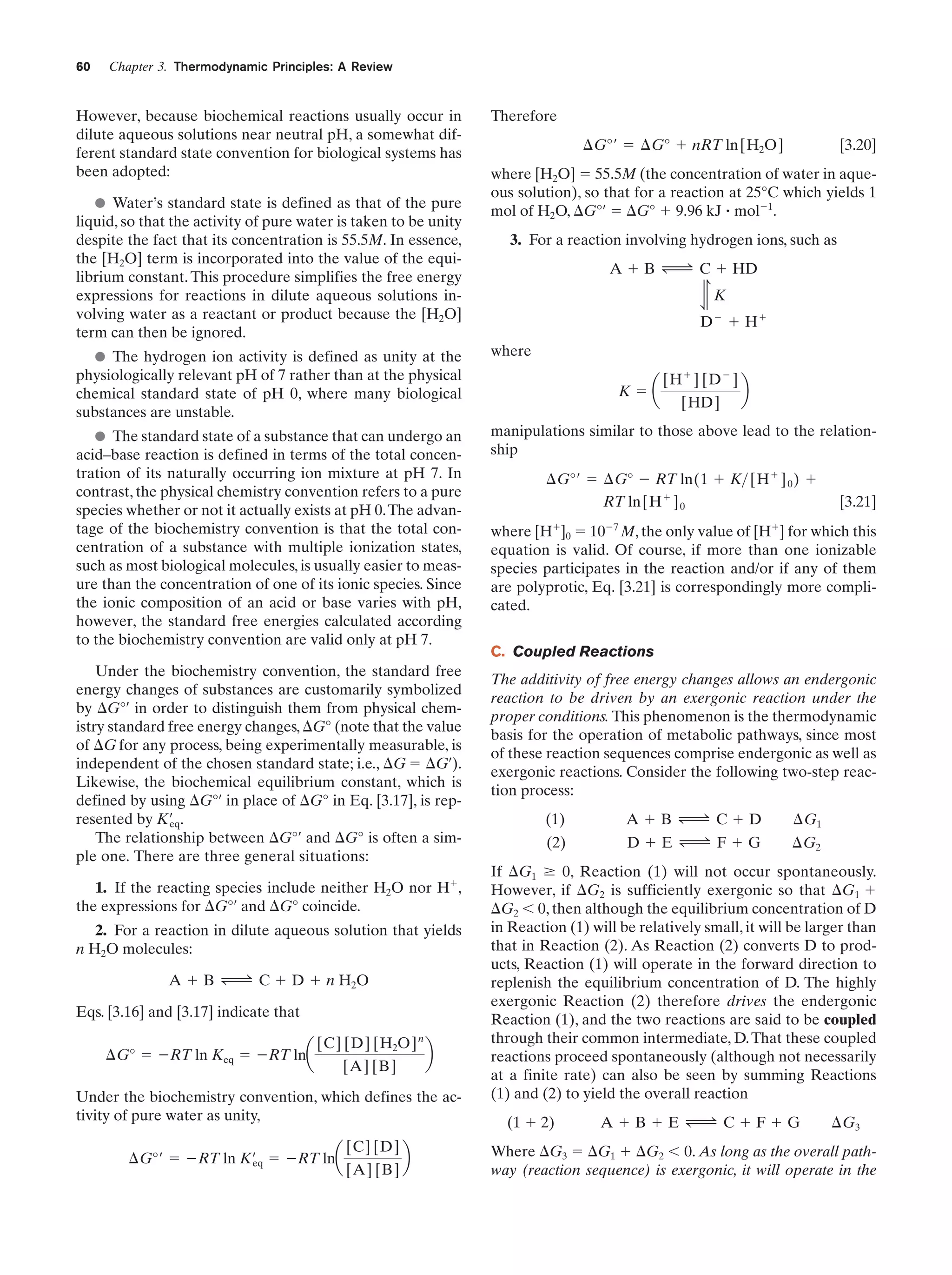 Chapter 3. Thermodynamic Principles: A Review

However, because biochemical reactions usually occur in
dilute aqueous solutions near neutral pH, a somewhat different standard state convention for biological systems has
been adopted:
Water’s standard state is defined as that of the pure
liquid, so that the activity of pure water is taken to be unity
despite the fact that its concentration is 55.5M. In essence,
the [H2O] term is incorporated into the value of the equilibrium constant. This procedure simplifies the free energy
expressions for reactions in dilute aqueous solutions involving water as a reactant or product because the [H2O]
term can then be ignored.

Therefore
¢G°¿ ϭ ¢G° ϩ nRT ln[H2O]

[3.20]

where [H2O] ϭ 55.5M (the concentration of water in aqueous solution), so that for a reaction at 25°C which yields 1
mol of H2O, ⌬G°¿ ϭ ⌬G° ϩ 9.96 kJ ؒ molϪ1.
3. For a reaction involving hydrogen ions, such as
A ϩ B Δ C ϩ HD
÷

60

K
Ϫ

D ϩ Hϩ

The hydrogen ion activity is defined as unity at the
physiologically relevant pH of 7 rather than at the physical
chemical standard state of pH 0, where many biological
substances are unstable.

where

The standard state of a substance that can undergo an
acid–base reaction is defined in terms of the total concentration of its naturally occurring ion mixture at pH 7. In
contrast, the physical chemistry convention refers to a pure
species whether or not it actually exists at pH 0. The advantage of the biochemistry convention is that the total concentration of a substance with multiple ionization states,
such as most biological molecules, is usually easier to measure than the concentration of one of its ionic species. Since
the ionic composition of an acid or base varies with pH,
however, the standard free energies calculated according
to the biochemistry convention are valid only at pH 7.

manipulations similar to those above lead to the relationship

Under the biochemistry convention, the standard free
energy changes of substances are customarily symbolized
by ⌬G°¿ in order to distinguish them from physical chemistry standard free energy changes, ⌬G° (note that the value
of ⌬G for any process, being experimentally measurable, is
independent of the chosen standard state; i.e., ⌬G ϭ ⌬G¿).
Likewise, the biochemical equilibrium constant, which is
defined by using ⌬G°¿ in place of ⌬G° in Eq. [3.17], is represented by K¿ .
eq
The relationship between ⌬G°¿ and ⌬G° is often a simple one. There are three general situations:
1. If the reacting species include neither H2O nor Hϩ,
the expressions for ⌬G°¿ and ⌬G° coincide.
2. For a reaction in dilute aqueous solution that yields
n H2O molecules:
A ϩ B Δ C ϩ D ϩ n H2O
Eqs. [3.16] and [3.17] indicate that
¢G° ϭ ϪRT ln Keq ϭ ϪRT lna

[C] [D] [H2O] n
[A] [B]

b

Under the biochemistry convention, which defines the activity of pure water as unity,
¢G°¿ ϭ ϪRT ln K¿ ϭ ϪRT lna
eq

[C] [D]
[A] [B]

b

Kϭa

[H ϩ ] [D Ϫ ]
[HD]

b

¢G°¿ ϭ ¢G° Ϫ RT ln(1 ϩ K> [H ϩ ] 0 ) ϩ
RT ln[H ϩ ] 0

[3.21]

where [Hϩ]0 ϭ 10Ϫ7 M, the only value of [Hϩ] for which this
equation is valid. Of course, if more than one ionizable
species participates in the reaction and/or if any of them
are polyprotic, Eq. [3.21] is correspondingly more complicated.
C. Coupled Reactions
The additivity of free energy changes allows an endergonic
reaction to be driven by an exergonic reaction under the
proper conditions. This phenomenon is the thermodynamic
basis for the operation of metabolic pathways, since most
of these reaction sequences comprise endergonic as well as
exergonic reactions. Consider the following two-step reaction process:
(1)

AϩB Δ CϩD

¢G1

(2)

DϩE Δ FϩG

¢G2

If ⌬G1 Ն 0, Reaction (1) will not occur spontaneously.
However, if ⌬G2 is sufficiently exergonic so that ⌬G1 ϩ
⌬G2 Ͻ 0, then although the equilibrium concentration of D
in Reaction (1) will be relatively small, it will be larger than
that in Reaction (2). As Reaction (2) converts D to products, Reaction (1) will operate in the forward direction to
replenish the equilibrium concentration of D. The highly
exergonic Reaction (2) therefore drives the endergonic
Reaction (1), and the two reactions are said to be coupled
through their common intermediate, D. That these coupled
reactions proceed spontaneously (although not necessarily
at a finite rate) can also be seen by summing Reactions
(1) and (2) to yield the overall reaction
(1 ϩ 2)

AϩBϩE Δ CϩFϩG

¢G3

Where ⌬G3 ϭ ⌬G1 ϩ ⌬G2 Ͻ 0. As long as the overall pathway (reaction sequence) is exergonic, it will operate in the

 