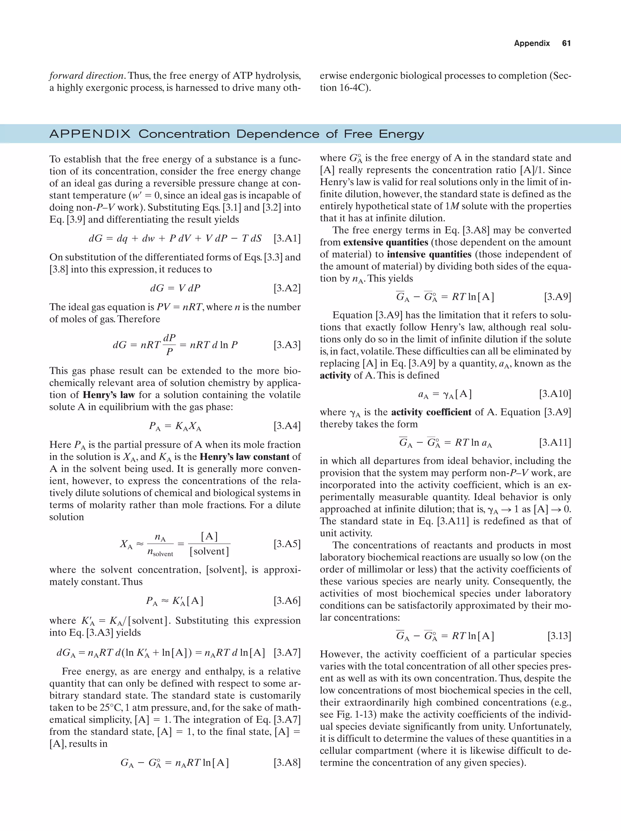 Appendix

forward direction. Thus, the free energy of ATP hydrolysis,
a highly exergonic process, is harnessed to drive many oth-

61

erwise endergonic biological processes to completion (Section 16-4C).

AP P E N D I X Concentration Dependence of Free Energy
To establish that the free energy of a substance is a function of its concentration, consider the free energy change
of an ideal gas during a reversible pressure change at constant temperature (w¿ ϭ 0, since an ideal gas is incapable of
doing non-P–V work). Substituting Eqs. [3.1] and [3.2] into
Eq. [3.9] and differentiating the result yields
dG ϭ dq ϩ dw ϩ P dV ϩ V dP Ϫ T dS

[3.A1]

On substitution of the differentiated forms of Eqs. [3.3] and
[3.8] into this expression, it reduces to
dG ϭ V dP

[3.A2]

The ideal gas equation is PV ϭ nRT, where n is the number
of moles of gas. Therefore
dG ϭ nRT

dP
ϭ nRT d ln P
P

[3.A3]

This gas phase result can be extended to the more biochemically relevant area of solution chemistry by application of Henry’s law for a solution containing the volatile
solute A in equilibrium with the gas phase:
PA ϭ KAXA

[3.A4]

Here PA is the partial pressure of A when its mole fraction
in the solution is XA, and KA is the Henry’s law constant of
A in the solvent being used. It is generally more convenient, however, to express the concentrations of the relatively dilute solutions of chemical and biological systems in
terms of molarity rather than mole fractions. For a dilute
solution
XA Ϸ

nA
nsolvent

ϭ

[A]
[solvent]

[3.A5]

where the solvent concentration, [solvent], is approximately constant. Thus
PA Ϸ K¿ [A]
A

[3.A6]

where K¿ ϭ KA> [solvent] . Substituting this expression
A
into Eq. [3.A3] yields
dGA ϭ nART d(ln K¿ ϩ ln[A]) ϭ nART d ln[A] [3.A7]
A
Free energy, as are energy and enthalpy, is a relative
quantity that can only be defined with respect to some arbitrary standard state. The standard state is customarily
taken to be 25°C, 1 atm pressure, and, for the sake of mathematical simplicity, [A] ϭ 1. The integration of Eq. [3.A7]
from the standard state, [A] ϭ 1, to the final state, [A] ϭ
[A], results in
GA Ϫ G° ϭ nART ln[A]
A

[3.A8]

where G° is the free energy of A in the standard state and
A
[A] really represents the concentration ratio [A]/1. Since
Henry’s law is valid for real solutions only in the limit of infinite dilution, however, the standard state is defined as the
entirely hypothetical state of 1M solute with the properties
that it has at infinite dilution.
The free energy terms in Eq. [3.A8] may be converted
from extensive quantities (those dependent on the amount
of material) to intensive quantities (those independent of
the amount of material) by dividing both sides of the equation by nA. This yields
GA Ϫ G° ϭ RT ln[A]
A

[3.A9]

Equation [3.A9] has the limitation that it refers to solutions that exactly follow Henry’s law, although real solutions only do so in the limit of infinite dilution if the solute
is, in fact, volatile.These difficulties can all be eliminated by
replacing [A] in Eq. [3.A9] by a quantity, aA, known as the
activity of A. This is defined
aA ϭ ␥A [A]

[3.A10]

where ␥A is the activity coefficient of A. Equation [3.A9]
thereby takes the form
GA Ϫ G° ϭ RT ln aA
A

[3.A11]

in which all departures from ideal behavior, including the
provision that the system may perform non-P–V work, are
incorporated into the activity coefficient, which is an experimentally measurable quantity. Ideal behavior is only
approached at infinite dilution; that is, ␥A n 1 as [A] n 0.
The standard state in Eq. [3.A11] is redefined as that of
unit activity.
The concentrations of reactants and products in most
laboratory biochemical reactions are usually so low (on the
order of millimolar or less) that the activity coefficients of
these various species are nearly unity. Consequently, the
activities of most biochemical species under laboratory
conditions can be satisfactorily approximated by their molar concentrations:
GA Ϫ G° ϭ RT ln[A]
A

[3.13]

However, the activity coefficient of a particular species
varies with the total concentration of all other species present as well as with its own concentration. Thus, despite the
low concentrations of most biochemical species in the cell,
their extraordinarily high combined concentrations (e.g.,
see Fig. 1-13) make the activity coefficients of the individual species deviate significantly from unity. Unfortunately,
it is difficult to determine the values of these quantities in a
cellular compartment (where it is likewise difficult to determine the concentration of any given species).

 
