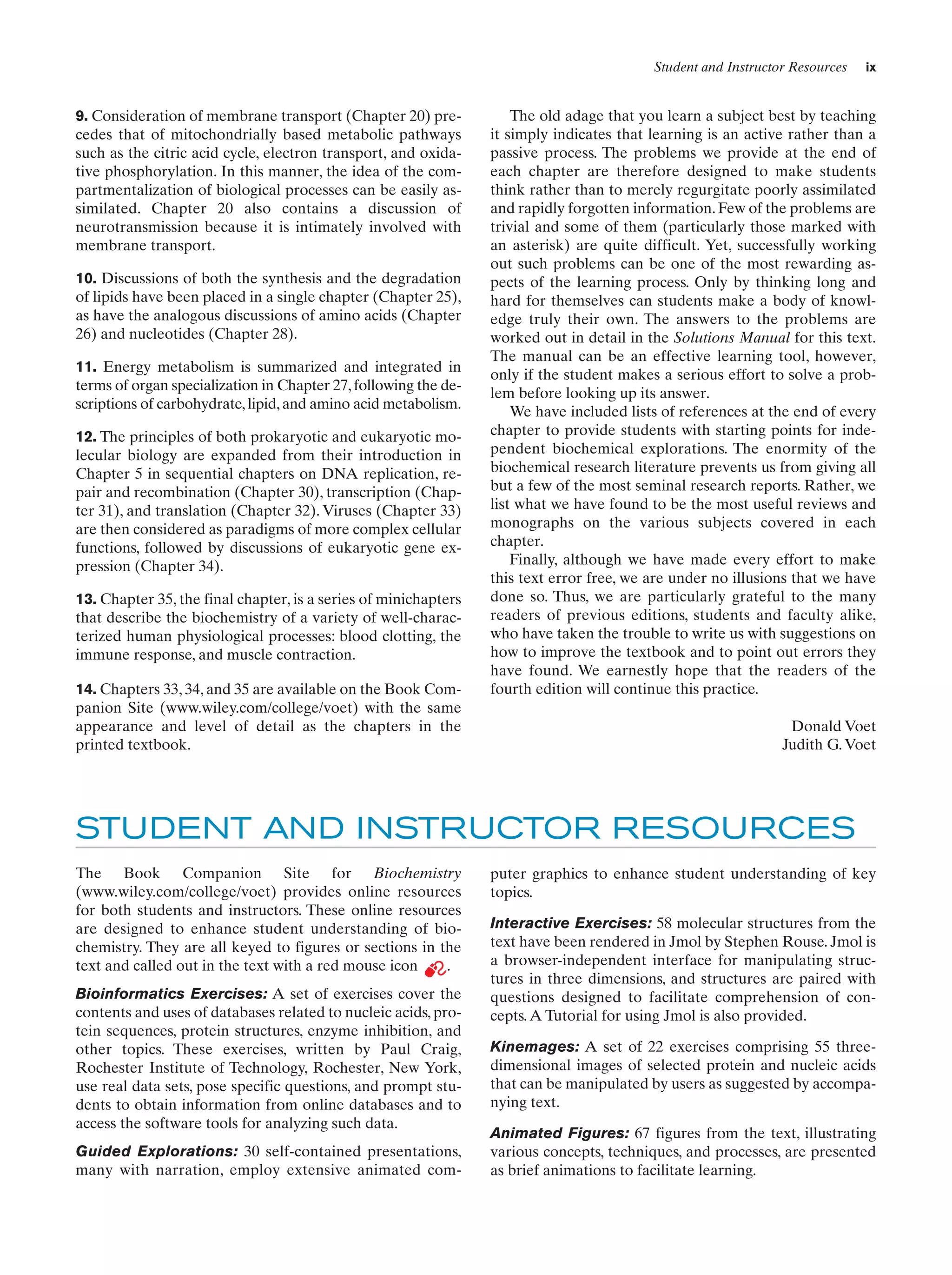 Student and Instructor Resources

9. Consideration of membrane transport (Chapter 20) precedes that of mitochondrially based metabolic pathways
such as the citric acid cycle, electron transport, and oxidative phosphorylation. In this manner, the idea of the compartmentalization of biological processes can be easily assimilated. Chapter 20 also contains a discussion of
neurotransmission because it is intimately involved with
membrane transport.
10. Discussions of both the synthesis and the degradation
of lipids have been placed in a single chapter (Chapter 25),
as have the analogous discussions of amino acids (Chapter
26) and nucleotides (Chapter 28).
11. Energy metabolism is summarized and integrated in
terms of organ specialization in Chapter 27, following the descriptions of carbohydrate, lipid, and amino acid metabolism.
12. The principles of both prokaryotic and eukaryotic molecular biology are expanded from their introduction in
Chapter 5 in sequential chapters on DNA replication, repair and recombination (Chapter 30), transcription (Chapter 31), and translation (Chapter 32). Viruses (Chapter 33)
are then considered as paradigms of more complex cellular
functions, followed by discussions of eukaryotic gene expression (Chapter 34).
13. Chapter 35, the final chapter, is a series of minichapters
that describe the biochemistry of a variety of well-characterized human physiological processes: blood clotting, the
immune response, and muscle contraction.
14. Chapters 33, 34, and 35 are available on the Book Companion Site (www.wiley.com/college/voet) with the same
appearance and level of detail as the chapters in the
printed textbook.

ix

The old adage that you learn a subject best by teaching
it simply indicates that learning is an active rather than a
passive process. The problems we provide at the end of
each chapter are therefore designed to make students
think rather than to merely regurgitate poorly assimilated
and rapidly forgotten information. Few of the problems are
trivial and some of them (particularly those marked with
an asterisk) are quite difficult. Yet, successfully working
out such problems can be one of the most rewarding aspects of the learning process. Only by thinking long and
hard for themselves can students make a body of knowledge truly their own. The answers to the problems are
worked out in detail in the Solutions Manual for this text.
The manual can be an effective learning tool, however,
only if the student makes a serious effort to solve a problem before looking up its answer.
We have included lists of references at the end of every
chapter to provide students with starting points for independent biochemical explorations. The enormity of the
biochemical research literature prevents us from giving all
but a few of the most seminal research reports. Rather, we
list what we have found to be the most useful reviews and
monographs on the various subjects covered in each
chapter.
Finally, although we have made every effort to make
this text error free, we are under no illusions that we have
done so. Thus, we are particularly grateful to the many
readers of previous editions, students and faculty alike,
who have taken the trouble to write us with suggestions on
how to improve the textbook and to point out errors they
have found. We earnestly hope that the readers of the
fourth edition will continue this practice.
Donald Voet
Judith G. Voet

STUDENT AND INSTRUCTOR RESOURCES
The Book Companion Site for Biochemistry
(www.wiley.com/college/voet) provides online resources
for both students and instructors. These online resources
are designed to enhance student understanding of biochemistry. They are all keyed to figures or sections in the
text and called out in the text with a red mouse icon
.
Bioinformatics Exercises: A set of exercises cover the
contents and uses of databases related to nucleic acids, protein sequences, protein structures, enzyme inhibition, and
other topics. These exercises, written by Paul Craig,
Rochester Institute of Technology, Rochester, New York,
use real data sets, pose specific questions, and prompt students to obtain information from online databases and to
access the software tools for analyzing such data.
Guided Explorations: 30 self-contained presentations,
many with narration, employ extensive animated com-

puter graphics to enhance student understanding of key
topics.
Interactive Exercises: 58 molecular structures from the
text have been rendered in Jmol by Stephen Rouse. Jmol is
a browser-independent interface for manipulating structures in three dimensions, and structures are paired with
questions designed to facilitate comprehension of concepts. A Tutorial for using Jmol is also provided.
Kinemages: A set of 22 exercises comprising 55 threedimensional images of selected protein and nucleic acids
that can be manipulated by users as suggested by accompanying text.
Animated Figures: 67 figures from the text, illustrating
various concepts, techniques, and processes, are presented
as brief animations to facilitate learning.

 